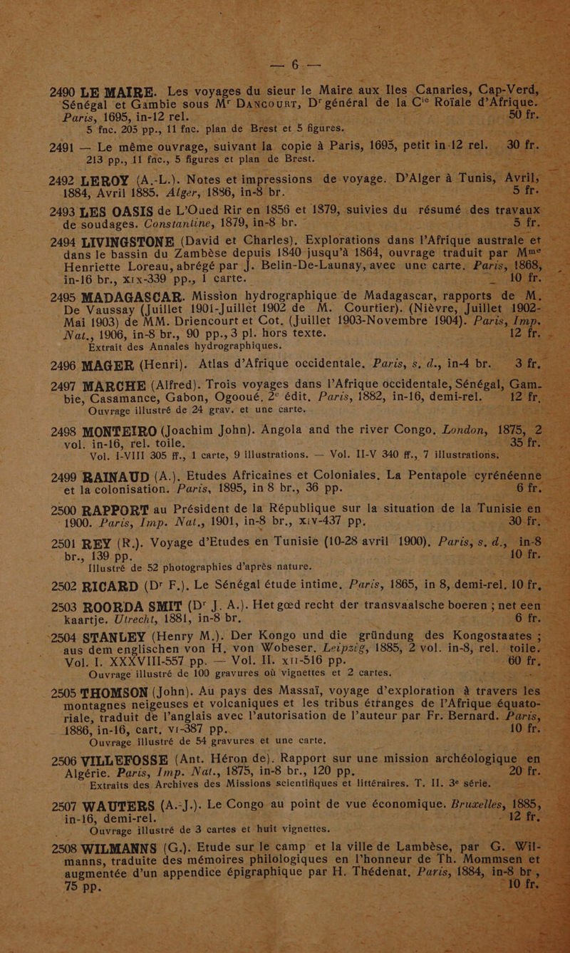 - 2490 LE eae oe voyages Wear te Malice aux. Tles. Canaries te “Sénégal ‘et Gambie sous M Deeeoaets D per de la. CeR Ro: -— .. Paris, 1695, in-12 rel. ne 5c ree ca tet 5 fae. 205 pp., 11 fac. - plan de ‘Brest et 5 figures. ast e Maety e SR: 2491 — Le méme ouvrage,. suivant la. ‘copie a Paris, 1693, petit in 12 re 213 pp., 11 fe. aa figures et plan de Brest. : i Pte See - 2492 LEROY (A, a9, Notes et impressions — de. voyage. DrAlger A. Ti ~ 1884, Avril 1885. Alger, 1836, in-8 pr. ea 3 . 2493 LES OASIS de L’Oued: Rir en 1858 et 1870, -suivies du résumé des ics ‘soudages. Constaniine, 1870; taeS bre one og 2494 LIVINGSTONE (David et Charles), Expteiedions dane: Patrique dans le bassin du Zambése depuis 1840 jusqu’A 1864, ouvrage traduit pa - Henriette Loreau, Bnet par J. Belin-De- Gera. avec une carte. aris . in-16 br., x1x-339 pp., 1 carte. . : pisese - 2495 MADAGASCAR. Mission hydrographique de Mada ocee! rapp De Vaussay (Juillet 190{-Juillet 1902 de M. Courtier). (Niévre, , Mai 1903) de MM. Driencourt et Cot, (Juillet 1903- hate aie: aes Nat., 1906, in-8 br., 90 pp.,3 pl. hors texte. Extrait “Hes Annales hydrographiques. 2496. MAGER (Henri). Atlas d’Afrique occidentale, pee = dey ye br. hes 2497 MARCHE. (Alfred). Trois voyages dans |’Afrique occidentale, Sénég, bie, Casamance, Gabon, Ogooué, 2° édit, Paris, 1882, in-16, denies Ouvrage illustré de 24 grav. et une carte. - 2498 MONTEIRO (Joachim John). Angola and the river Congo, London, : , vol. in-16, rel. toile. Vol. LVI 305 ff., 1 carte, 9 {IHastrations. — Vol. II-V 340 ifn 7 illustrations, 2499 RAINAUD (A.). Etudes Africaines et Coloniales. La Pentapote oyre “et la colonisation. Paris, 1895, in 8 br., 36 pp. 2500 RAPPORT au Président de la République sur la situation. de la Tu 1900. Paris, Imp. Nat., 1901, in-8 br., xiv-437 pp, 2501 REY (R .). Voyage d’Etudes en Tunisie (10-28 avril roe: Paris, s br., 139 a 4 Illustré de 52 pee d’aprés nature. : 2502 RICARD (D' F.). Le Sénégal étude intime, Paris, 1365, in 8, demi-rel. 2503 ROORDA a (D J. A.). Het goed recht der transvaalsche boeren ; 3 kaartje. Utrecht, 1881, in-8 br, 2504 STANLEY (Henry M.). Der Kongo und die erin: des Koaguem ‘aus dem englischen von H, von Wobeser. Leipzig, 1885, 2 vol. in-8, rel. Vol. I. XXXVIII-557 pp. — Vol. II. x1-516 pp. Ouvrage illustré de 100 gravures ou vignettes et 2 cartes. fis ea - 2505 THOMSON (John). Au pays des Massai, voyage d’exploration a trave montagnes neigeuses et volcaniques et les. tribus étranges de Afrique équ riale, traduit de Vanglais avec Pautorisation de |’auteur pat Fr. ‘Bernard. P. = 1886, in-16, cart, vi-387 pp.. ‘ ; Ouvrage, illustré de 54 gravures et une carte, 2506 VILLEFOSSE (Ant. Héron de). Rapport sur une mission “arohéologique Algérie. Paris, Imp. Nat., 1875, in-8 br., 120 pp. Extraits des Archives des Missions ape et littéraires. Ze Il. 3e série. ‘e in-16, demi-rel” Ouvrage illustré de 3 cartes et huit vigwerleny 2508 WILMANNS (G.). Etude sur le camp et la ville de ayes par manns, traduite des mémoires philologiques en Vhonneur de Th. Mo beet a Some dun appendices gag cae bap H. Sagdenets Bie). 8