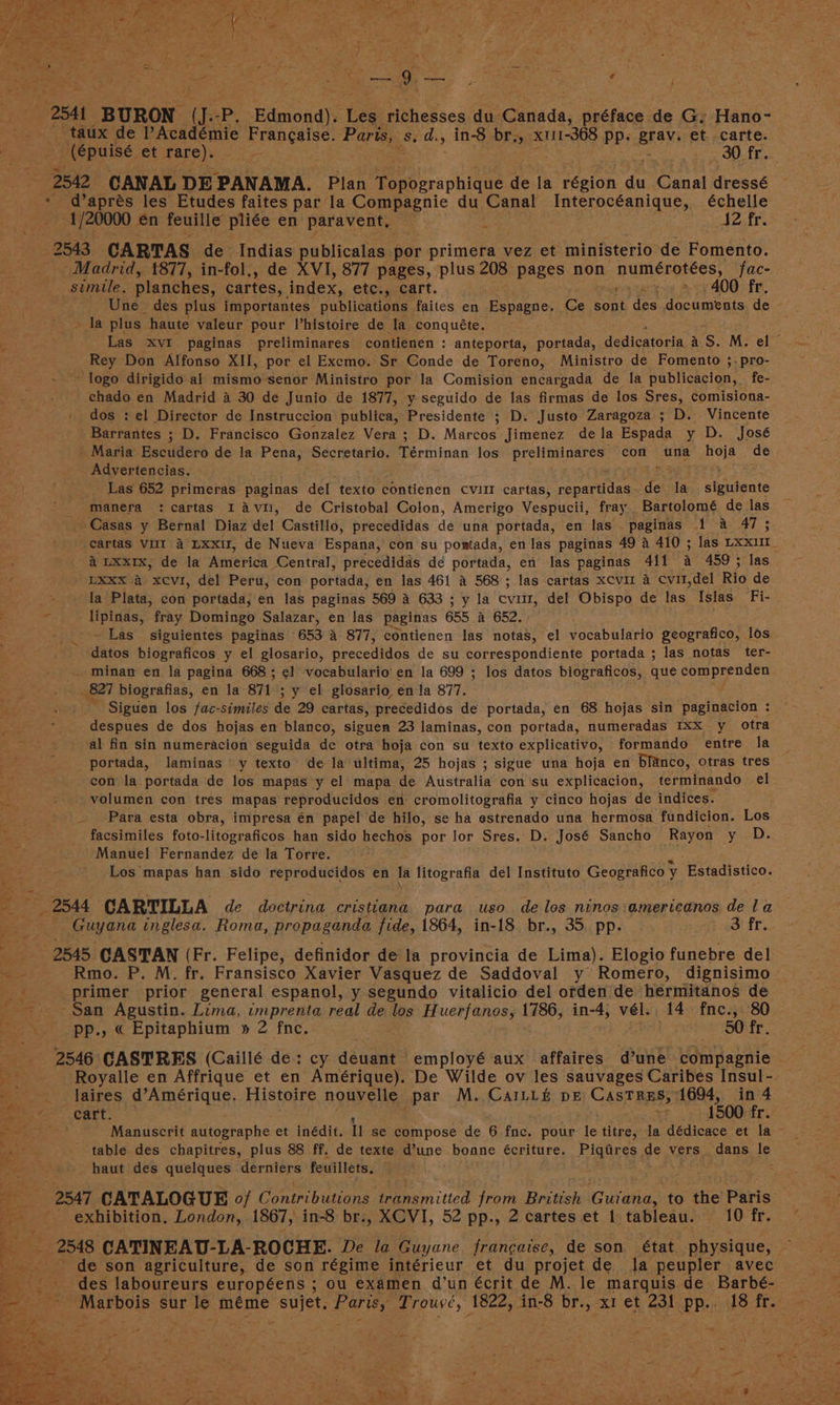 ee ee a a 3 -254t BURON U. -P, Edmond). Les richesses du Canada, préface de G: Hano- taux de Académie Frangaise. Fare, sid. , in-8 br., x111-368 pp. BRBN et carte. it 2542 CANAL DE ‘PANAMA. Plan Topographique de la eézion du ane dressé -d’aprés les Etudes faites par la Compagnie du Canal Interocéanique, échelle 1/20000 én feuille pliée en: paravent, — 42 fr. 2543 CARTAS de Indias publicalas por primera 1 vez et ministerio de Fomento. Madrid, 877, in-fol,, de XVI, 877 pages, plus 208 pages non Lbs abiiy? fac- simile. planches, cartes, index, ett.,ccart. 400 fr. Une des plus importantes publications faites en Espagne. rene sont des en ceaaein de ie oe he plus haute valeur pour Vhistoire de la conquéte. Rey Don Alfonso XII, por el Exemo. Sr Conde de Toreno, Ministro de Fomento ;.-pro- tis 3 logo dirigido al mismo senor Ministro por la Comision encargada de la publicacion, fe- ek chado en Madrid a 30 de Junio de 1877, y seguido de las firmas de los Sres, comisiona- _ dos : el Director de Instruccion publica, Presidente ; D. Justo Zaragoza ; D. Vincente Barrantes ; D. Francisco Gonzalez Vera ; D. Marcos Jimenez dela Espada y D. José _ Maria Escudero de la pie Secretario. re eminaii los atid hy con wna hoje de Advertencias. Las 652 primeras paginas del texto contienen cvut cartas, sae aralaae a la sigitante manera :cartas I avi, de Cristobal Colon, Amerigo Vespucii, fray Bartolomé de las Casas y Bernal Diaz del Castillo, precedidas dé una portada, en las paginas 1 4 47 ; LXxx 4 xcvi, del Peru, con portada, en las 461 A 568; las cartas xcvl 4 Cvit,del Rio de ; la Plata, con portada, en las paginas 569 4 633 ; y la cvitr, del Obispo de las Islas Fi- ee fray Domingo Salazar, en las paginas 655 a 652. Las siguientes paginas 653 4 877, contienen las notas, el vocabulario geografico, los sata biograficos y el glosario, prccediana de su correspondiente portada ; las notas ter- _ minan en la pagina 668; ¢l vocabulario’ en la 699 ; los datos biograficos, que comprenden (827 biografias, en la 871 ; y el glosario én la 877. : F) / despues de dos hojas en blanco, siguen 23 laminas, con portada, numeradas Ixx y otra al fin sin numeracion seguida de otra hoja con su texto explicativo, formando entre la portada, laminas y texto’ de la ultima, 25 hojas ; sigue una hoja en blanco, otras tres . con la portada de los mapas y el mapa de Australia con‘su explicacion, terminando el a volumen con tres mapas reproducidos en cromolitografia y cinco hojas de indices. Para esta obra, impresa én papel de hilo, se ha estrenado una hermosa fundicion. Los facsimiles foto-litograficos han sido hechos por Jor Sres. D. José Sancho Rayon y D. Manuel Fernandez de la Torre. am Los mapas han sido reproducidos en la litografia del Instituto Geografico y Estadistico. om 2544 GARTILLA de doctrina cristiana para uso de los ninos:americanos de la : Guyana inglesa. Roma, propaganda fide, 1864, in-18 br., 35. pp. 3 fr. 5 2545 GASTAN (Fr. Felipe, definidor de la provincia de Lima). Elogio funebre del —- Rmo. P. M. fr. Fransisco Xavier Vasquez de Saddoval y Romero, dignisimo jah primer prior general espanol, y segundo vitalicio del orden de hermitanos de San Agustin. Lima, imprenta real de los Huerfanos, 1786, in-4; vél.. 14 fne., 80 -—s-~pp., « Epitaphium » 2 fne. . 50 fr. 2546 CASTRES (Caillé de: cy deuant employé aux affaires d’une compagnie — ap Royalle en Affrique et en Amérique). De Wilde ov les sauvages Caribes Insul- _ __laires d’Amérique. Histoire nouvelle par M. CAILL&amp; DE CasTRES, 1694, in 4 fore « cart. 1500 fr. aia Manuscrit autographe et inédit. ll se compose de 6 fne. pour He titre, la dédicace et la ~ a table des chapitres, plus 88 ff. de texte une bonne écriture. Piqaires de vers dans le cee haut des quelques derniers feuillets, exhibition, London, 1867, in-8 br., XCVI, 52 pp., 2 cartes et 1 tableau. 10 fr. or de son agriculture, de son régime intérieur et du projet de la peupler avec des laboureurs européens ; ou examen d’un écrit de M. le marquis de Barbé- we