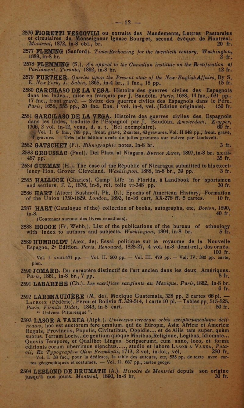 _ 2576. FIORETTI VESCOVILI ou Saeralte des pi caste. Saureet Pe ss : et circulaires de onseigneur. Ignace ities. ie second. - eNeqUE: de baa ae age _ Montréal, 1872, ‘in-8 obl., br. ; _ 2577 FLEMING (Sanford). Time-Reckoning for the twentieth b century. Washington, — oe 1889, in-8 br. 5 ; ee ah ' 2578 FLEMMING (S.). An ipieat to the Canadian institute on the Rectification of Parliament, Toronto, 1892, in-8 br. 4 aes 2579 FURTHER. Queries upon the Present state ue the Naw ‘Englishjfars, B _ E. New York, J. Sabin, 1865, in-4 br, .1\fnc., 18 pp. 2580 CARCILASO DE LA VEGA. Histoire des guerres civiles des - ~ Bspagn dans les Indes... mise en francais-par J. Baudoin. Paris, 1658, 14 fnc,, 631 p 17.fne., front: ravé, — Svitte des guerres civiles des Espagnols dans” le Péru. Paris, 1658, 55 pp., 20 fnc. Ens. 1 vol. in-4, vel. AEdition Pie ale — 150: 2581 GARCILASO DE LA VEGA. Histoire des guerres civiles des. Espagnols dans les Indes, traduite de l’Espagnol par J. Baudoin, Amsterdam, Ki 1706, 2 vol. in-12, veau, d. s. t. (Bel exemplaire). ~~ i are Vol. I. 8 Paé,, 768 pp., front. gravé, 2 cartes, 43 gravures. Vol. II 648 pp., front. eae. +4 ~F gravure. — Trés jolie édition ornée de jolies gravures sur cuivre par Lave ack 2582 GATSCHET (F.). Ethnographic notes. In-8 br. ep eiag 23 fp. eT GROUSSAC net Del Plata al Niagara. Buenos Aires, 1897,in-8 br. he ge ma re Nese BS tr; 2584 dines i75) The case of the Républic of Nicaragua See to his excel- EAE ' leney Hon, Grover Cleveland, Washington, 1888, in-8 br., 39 pp. eS eM 3 fr. te * 2585, HALLOCK (Charles). Camp Life in Florida, 4 Landbook for” “sportsmen  -and settlers, S. /., 1876, in-8, rel. toile v1-348 pp. ee 30 fr. 2586 HART (Albert Bushnell, Ph, D.). Epochs of American Hiei: Formation zi -of the Union 1750-1829. London; 1892, in-16 cart, XX-278 ff. 5 cartes. 10 fr. : 2587 HART (Catalogue of the) collection of beens, si ete, Boston 80, ae -in-8. - 40 fs __. (Contenant surtout des livres Sanaticasy ee 2588 HODGE (Fr. Webb.). List of the publications of the bureau of ethinol with index to authors and subjects. Washington, 1894, in-8 br. Rae: 5 2589 HUMBOLDT (Alex. de). Essai politique sur le royaume de la Nouvelle. me ey 2° Edition. Paris, Renouard, 1825-27, 4 vol. in-8 eae! dos ieee oe 1 Si - Vol. I. xvam-471 pp. — Vol. II. 500 pp. — Vol. III, 479 pp. — Vol IV 880 inp aarrey esti) ; 2590 JOMARD. Du caractére distinctif de Part ancien dans les deux. “Amérique Paris, 1861, in-8 br., 7 pp. Sf 2591 LABARTHE (Ch.). Les Sauer Tees sanglants au Maxis. Paris, 1862, . » ing pe 2592 LARENAUDIERE (M, de), Moxique Guatemala, 328 pp. 2 Cartes 66 pl. = Lacroix (Fédéric). Pérou et Bolivie ff. 329-514, 1 carte 10 pl. — Tables PP. 515-525 Paris, Firmin Didot, 1843, in-8 cart. : 50 tte: ‘« Univers Pittoresque ” a, 2593 LASOR A VAREA (Alph. ). Universus terrarum orbs etiamnambnna dette: nealus, hoc est auctorum fere omnium. qui de Europx, Asie Africe et Americe Regnis, Provinciis, Populis, Civitatibus, Oppidis.... et de Aliis tam super, qua subtus. Terram Locis...de gentium quoque Moribus ,Religione, Legibus, Idiomate.. Quovis Tempore, et Qualibet Lingua Scripserumt, cum anno, loco, et form ; editionis eorum uberrimus elenchus....., studio et labore LAsor a VAREA, Pata- Ber, ; “Wits a Typographia Olim Frambotti, 1713, 2 vol, in-fol., vél. --- Vol. I. 38 fne., pour la dédicace, la table Wes auteurs, etc, 535 pp. de texte av ~ tes géographiques et costumes. — Vol, II. 687 pp., cartes géogr. ones 2504 } LEBLOND DE BRUMATH (A). Hi. pies de Montréal nee, son ¢ 3 ee nos jours. Montréal, | ee in-8 Sica rise
