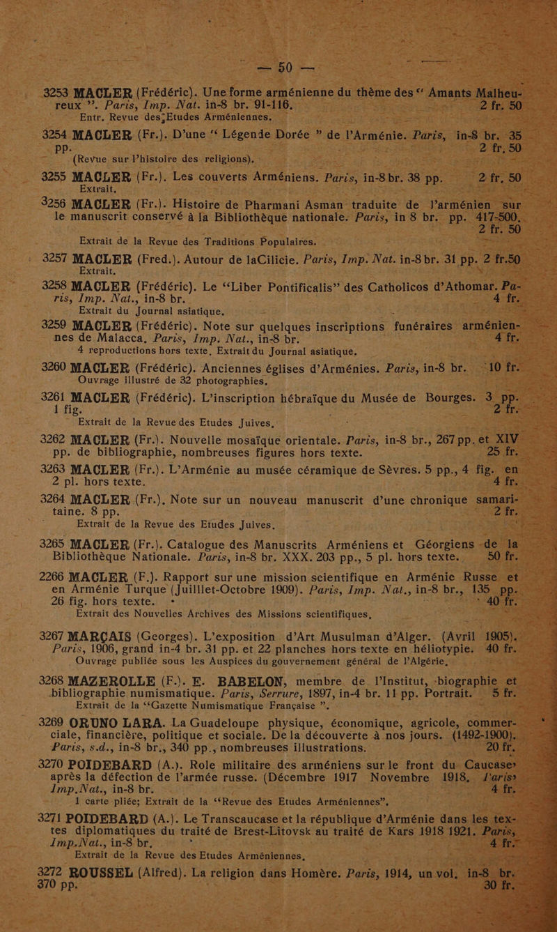 — 50 — reux ”’. Paris, Imp. Nat. in-8 br. 91-116, ott, 50” Ente. Revue des; Etudes Arméniennes. 3254 MACLER (Fr.). D’une ‘‘ Légende Dorée ” de VArmenie. Paris, in-8 br. 35 (Revue sur Vhistoire des religions), Extrait, 3256 MAGLER (Fr.). Histoire de Pharmani Asman traduite de J’arménien sur 2 fr. 50 Extrait de la Revue des Traditions Populaires. 3257 MACLER (Fred.). Autour de laCilicie. Paris, Imp. Nat. in-8 br. 31 Pea 2 fr.50 Extrait. ris, Imp. Nat., in-8 br. Extrait du Journal asiatique. nes de Malacca, Paris, Imp. Nat., in-8 br. 4 fr. 4 reproductions hors texte, Extraitdu Journal asiatique. Ouvrage illustré de 32 photographies, Extrait de la Revue des Etudes Juives, pp. de bibliographie, nombreuses figures hors texte. 2 pl. hors texte. 3264 MACLER.(Fr.), Note sur un nouveau manuscrit d’une chronique samari- taine. 8 pp. 2 Er. Extrait de la Revue des Etudes Juives, 3265 MACLER (Fr.). Catalogue des Manuscrits Arméniens et Géorgiens -de la Bibliothéque Nationale. Paris, in-8 br. XXX. 203 pp., 5 pl. hors texte. 50 fr. 26 fig. hors texte. ° * 40 fr. Extrait des Nouvelles Archives des Missions scientifiques, 3267 MARCAIS (Georges). L’exposition d’Art Musulman @’Alger.. (Avril ee . Ouvrage publiée sous les Auspices du gouvernement général de lAlgérie, 3268 MAZEROLLE (F.). E. BABELON, membre. de. |’Institut, -biographie rely Extrait de la ‘Gazette Numismatique Frangaise ”. ciale, financiére, politique et sociale. Dela découverte A nos jours. (1492-1900), Paris, s.d., in-8 br., 340 pp., nombreuses illustrations. 20 fr. 3270 POIDEBARD (A.). Role militaire des arméniens surle front du Caucase> aprés la défection de l’armée russe. (Décembre 1917 Novembre 1918, aris» 1 carte pliée; Extrait de la “Revue des Etudes Arméniennes”, Extrait de la Revue des Etudes Arméniennes,