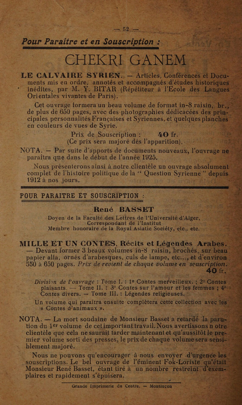 > ments mis en ordre, annotés et ae Ags d’étu _* inédites, par M.-Y: BITAR. (Repétiteur a TEcole Orientales vivantes de fone. - de plus de 650 pages, avec des. Satie dedienesee a pr cipales personnalités Francaises et Sees. et asides PE en couleurs de vues de Syrie. : cee 4 Prix de Souscription : nS 4O if ~ iia (Ce prix sera majoreé dés I’ apharitians Bens NOTA. — Par suite d’apports de doctiments nowveati,. et ouvrage paraitra que dans le début de l’année 1925, Nous présenterons ainsi a notre clientéle un ouvrage absolu complet de l’histoire egellse de a s Question Syren 1 lee a nos sours. ez POUR PARAITRE ET SOUSCRIPTION : René. BASSET. Doyen de la Faculté des Lettres del’ Université dAiger, aoe Correspondant de l’Institut ‘ Membre honoraire as la Royal Asiatic Bg ete. ete MILLE ET UN CONTES, Récits et Lsyenites A — Devant.former 3 beaux volumes in-8 raisin, brochés papier alfa, ornés d’arabesques, culs de lampe, etC..., © 990 a 650 Te Prix de revient de chaque. volume en seu, ae Ree cate — Tome Il. eee Contes sur Pati ear et hee ~ Contes eee = Tome ae : Eoeonnae prints ai « Contes d’animaux ». NOTA. — La mort soudaine de Monsen: Basset’s a re urdé: la. tion du 1¢t volume de cet important travail. Nous < aver SOI clientéle que céla ne saurait tarder maintenant et qu’aussit. ~mier volume sorti des ppesses, le pris de lah i blement majoré... 229) ae ahh “Nous ne pouvons qu ‘encouirager 4 nous Lenwoher , “souscriptions. Le bel ouvrage de I’éminent Fok eenen Monsieur René Basset, étant tiré A un nombre eer plaires et rapidement s EROIEOND, og eds ieee
