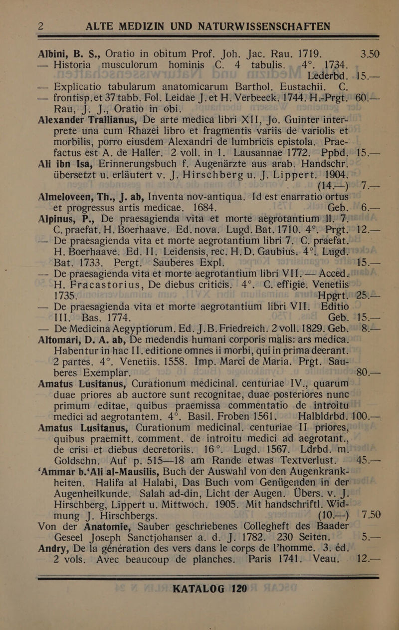 Albini, B. S., Oratio in obitum Prof. Joh. Jac. Rau. 1719. 3.50 — Historia musculorum hominis C. 4 tabulis.. .4°. 1734. Lederbd. .15.— — Explicatio tabularum anatomicarum Barthol. Eustachii. C. — frontisp.et 37 tabb. Fol. Leidae J.et H. Verbeeck. 1744: H.-Pret. 60.— Rau, J. J., Oratio in obi. | Alexander Trallianus, De arte medica libri XII, Jo. Guinter inter- prete una cum Rhazei libro et fragmentis variis de variolis et morbilis, porro eiusdem Alexandri de lumbricis epistola. Prae- . factus est A. de Haller. 2 voll. in 1. Lausannae 1772. Ppbd. 15.— Ali ibn Isa, Erinnerungsbuch f. Augenarzte aus arab. Handschr. iibersetzt u. erlautert v. J. Hirschberg u. J. Lippert. 1904. . (14—) 7— Almeloveen, Th., J. ab, Inventa nov-antiqua. Id est enarratio ortus et progressus artis medicae. 1684. Geb. 6— Alpinus, P., De praesagienda vita et morte aegrotantium II. 7. C. praefat. H. Boerhaave. Ed. nova. Lugd. Bat. 1710. 4°. Pret. 12— — De praesagienda vita et morte aegrotantium libri 7. C. praefat. | H. Boerhaave. Ed. II. Leidensis, rec. H.D. Gaubius. 4°., Lugd. Bat. 1733. Pergt. Sauberes Expl. 15.— — De praesagienda vita et morte aegrotantium libri VIT.— Acced. : H. Fracastorius, De diebus criticis. 4°. C. effigie. Venetiis 1735. Hpert. 25.— — De praesagienda vita et morte aegrotantium libri VII. Editio | III. Bas. 1774. Geb. 15.— — De Medicina Aegyptiorum. Ed. J.B. Friedreich. 2 voll. 1829. Geb. 8.— Altomari, D. A. ab, De medendis humani corporis malis: ars medica. Habentur in hac I]. editione omnes ii morbi, qui in prima deerant. 2 partes. 4°. Venetiis. 1558. Imp. Marci de Maria. Prgt. Sau- beres Exemplar. ; 80.— Amatus Lusitanus, Curationum medicinal. centuriae [V., quarum duae priores ab auctore sunt recognitae, duae posteriores nunc primum editae, quibus praemissa commentatio de introitu medici ad aegrotantem. 4°. Basil. Froben 1561. Halbldrbd. 100.— Amatus Lusitanus, Curationum medicinal. centuriae Ii priores, quibus praemitt. comment. de introitu medici ad aegrotant., de crisi et diebus decretoriis. 16°. Lugd. 1567. Ldrbd. m. ) Goldschn. Auf p. 515—18 am Rande etwas Textverlust. . 45.— ‘Ammar b.‘Ali al-Mausilis, Buch der Auswahl von den Augenkrank- heiten. Halifa al Halabi, Das Buch vom Gentigenden in der Augenheilkunde. Salah ad-din, Licht der Augen. Ubers. v. J: Hirschberg, Lippert u. Mittwoch. 1905. Mit handschriftl. Wid- mung J. Hirschbergs. (10—) 7.50 Von der Anatomie, Sauber geschriebenes Collegheft des Baader Geseel Joseph Sanctjohanser a. d. J. 1782. 230 Seiten. 5 Andry, De la génération des vers dans le corps de homme. 3. éd. 2 vols. Avec beaucoup de planches. Paris 1741. Veau. 12.— eee