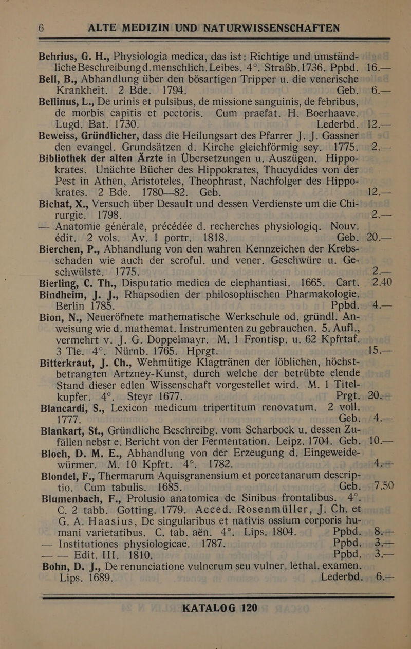 liche Beschreibung d.menschlich. Leibes. 4°. StraBb.1736. Ppbd. Bell, B., Abhandlung tiber den bosartigen Tripper u. die venerische Krankheit. 2 Bde. 1794. Geb. Bellinus, L., De urinis et pulsibus, de missione sanguinis, de febribus, de morbis capitis et pectoris. Cum praefat. H. Boerhaave. Luged. Bat. 1730. Lederbd. Beweiss, Griindlicher, dass die Heilungsart des Pfarrer J. J. Gassner den evangel. Grundsatzen d. Kirche gleichformig sey. 1775. Bibliothek der alten Arzte in Ubersetzungen u. Ausziigen. Hippo- krates. Unachte Biicher des Hippokrates, Thucydides von der Pest in Athen, Aristoteles, Theophrast, Nachfolger des Hippo- krates. 2 Bde. 1780—82. Geb. rurgie, 1798. — Anatomie générale, précédée d. recherches physiologiq. Nouv. édit. 2 vols. Av. 1! portr. 1818. Geb. Bierchen, P., Abhandlung von den wahren Kennzeichen der Krebs- schaden wie auch der scroful. und vener. Geschwiire u. Ge- schwiilste. 1775. Bindheim, J. J., Rhapsodien der philosophischen Pharmakologie. Berlin 1785. Ppbd. Bion, N., Neuer6fnete mathematische Werkschule od. griindl. An- weisung wie d. mathemat. Instrumenten zu gebrauchen. 5. Aufl., vermehrt v. J. G. Doppelmayr. M. 1 Frontisp. u. 62 Kpfrtaf. 3 Tle. 4°. Niirnb. 1765. Hpret. Bitterkraut, J. Ch., Wehmiitige Klagtranen der loblichen, hochst- betrangten Artzney-Kunst, durch welche der betriibte elende Stand dieser edlen Wissenschaft vorgestellet wird. M. 1 Titel- kupfer. 4°. Steyr 1677. Pret. Blancardi, S., Lexicon medicum tripertitum renovatum. 2 voll. 1722. Geb. Blankart, St., Griindliche Beschreibg. vom Scharbock u. dessen Zu- fallen nebst e. Bericht von der Fermentation. Leipz. 1704. Geb. Bloch, D. M. E., Abhandlung von der Erzeugung d. Eingeweide- wiirmer. M. 10 Kpfrt. 4°. 1782. °. Blondel, F., Thermarum Aquisgranensium et porcetanarum descrip- tio. Cum tabulis. 1685. Geb. Blumenbach, F., Prolusio anatomica de Sinibus frontalibus. 4°. C. 2 tabb. Gotting. 1779. Acced. Rosenmiiller, J. Ch. et G. A. Haasius, De singularibus et nativis ossium corporis hu- mani varietatibus. C. tab. aén. 4°. Lips. 1804. Ppbd. — Institutiones physiologicae. 1787. Ppbd. — — Edit. III. 1810. Ppbd. | Bohn, D. J., De renunciatione vulnerum seu vulner. lethal. examen. 15.— 20.— A 0) 4x 7.50 Set 3.— 3.— 6.—