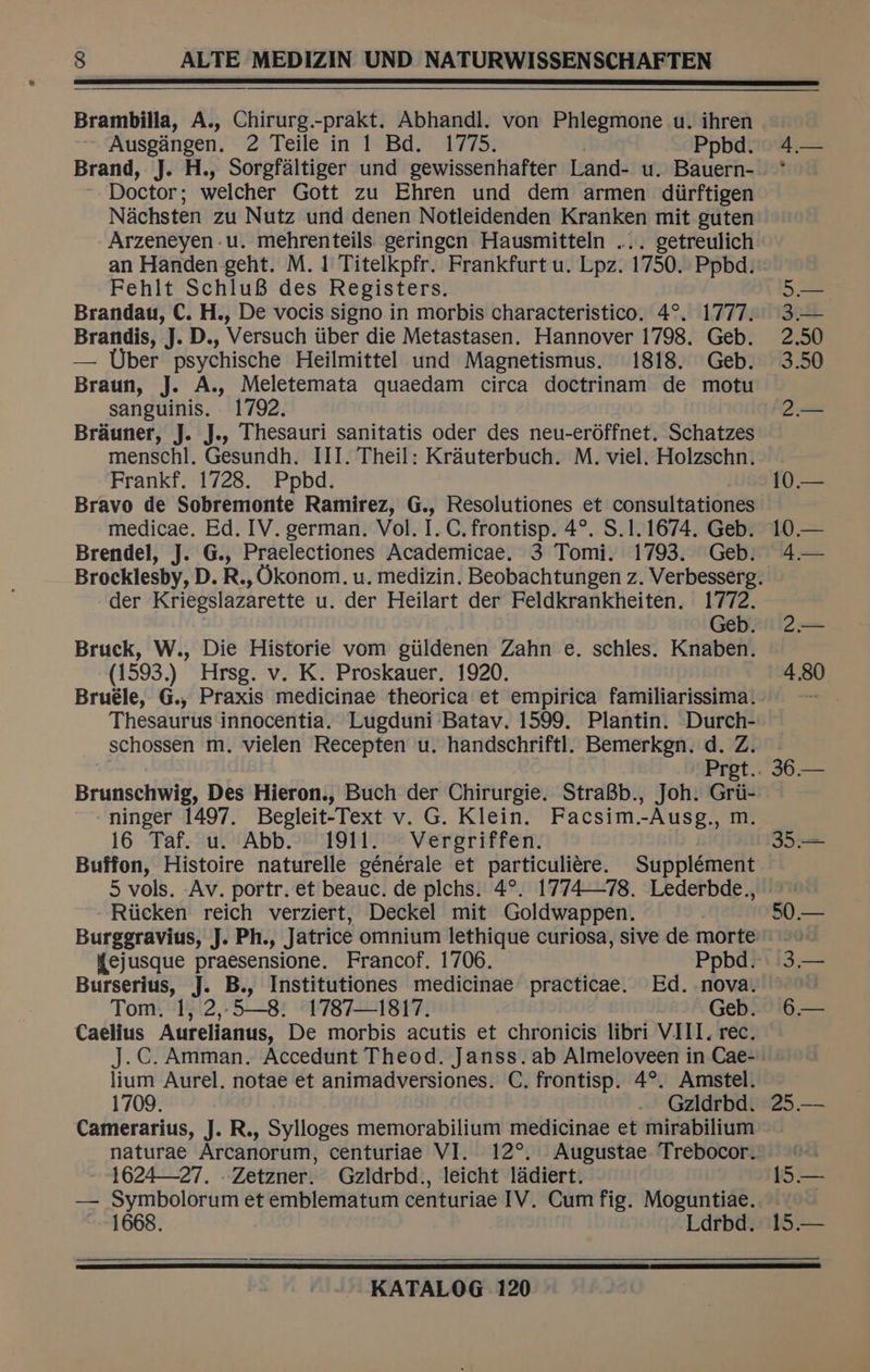 Brambilla, A., Chirurg.-prakt. Abhandl. von Phlegmone u. ihren Ausgangen. 2 Teile in 1 Bd. 1775. . Ppbd. Brand, J. H., Sorgfaltiger und gewissenhafter Land- u. Bauern- Doctor; welcher Gott zu Ehren und dem armen diirftigen Nachsten zu Nutz und denen Notleidenden Kranken mit guten Arzeneyen-u. mehrenteils geringcn Hausmitteln ... getreulich an Handen geht. M. 1 Titelkpfr. Frankfurt u. Lpz. 1750. Ppbd. Fehit SchluB des Registers. Brandau, C. H., De vocis signo in morbis characteristico. 4°. 1777. Brandis, J. D., Versuch iiber die Metastasen. Hannover 1798. Geb. — Uber psychische Heilmittel und Magnetismus. 1818. Geb. Braun, J. A., Meletemata quaedam circa doctrinam de motu sanguinis. 1792. Brauner, J. J.. Thesauri sanitatis oder des neu-erdffnet. Schatzes Frankf, 1728. Ppbd. Bravo de Sobremonte Ramirez, G., Resolutiones et consultationes medicae. Ed. IV. german. Vol. I. C. frontisp. 4°. S$.1. 1674. Geb. Brendel, J. G., Praelectiones Academicae. 3 Tomi. 1793. Geb. der Kriegslazarette u. der Heilart der Feldkrankheiten. 1772. Geb. Bruck, W., Die Historie vom giildenen Zahn e. schles. Knaben. (1593.) Hrsg. v. K. Proskauer. 1920. Bruéle, G., Praxis medicinae theorica et empirica familiarissima. Thesaurus innocentia. Lugduni Batav. 1599. Plantin. Durch- schossen m. vielen Recepten u. handschriftl. Bemerkgn. d. Z. Brunetti@ig, Des Hieron., Buch der Chirurgie. StraB8b., Joh. Grii- ninger 1497. Begleit-Text v. G. Klein. Facsim.-Ausg., m. 16 Taf. u. Abb. 1911. Vergriffen. Buffon, Histoire naturelle générale et particuliére. Supplément 5 vols. Av. portr. et beauc. de plchs. 4°. 1774-—78. Lederbde., Ricken reich verziert, Deckel mit Goldwappen. Burggravius, J. Ph., Jatrice omnium lethique curiosa, sive de morte Burserius, J. B., Institutiones medicinae practicae. Ed. nova. Tom, 1, 2,.5—8. 1787—1817. Geb. Caelius Aurelianus, De morbis acutis et chronicis libri VIII. rec. J.C. Amman. Accedunt Theod. Janss. ab Almeloveen in Cae- lium Aurel. notae et animadversiones. C. frontisp. 4°. Amstel. 1709. Gzldrbd. Camerarius, J. R., Sylloges memorabilium medicinae et mirabilium 1624—27. .Zetzner. Gzldrbd., leicht ladiert. — Symbolorum et emblematum centuriae IV. Cum fig. Moguntiae. 1668. Ldrbd. 50.— 1S bo.