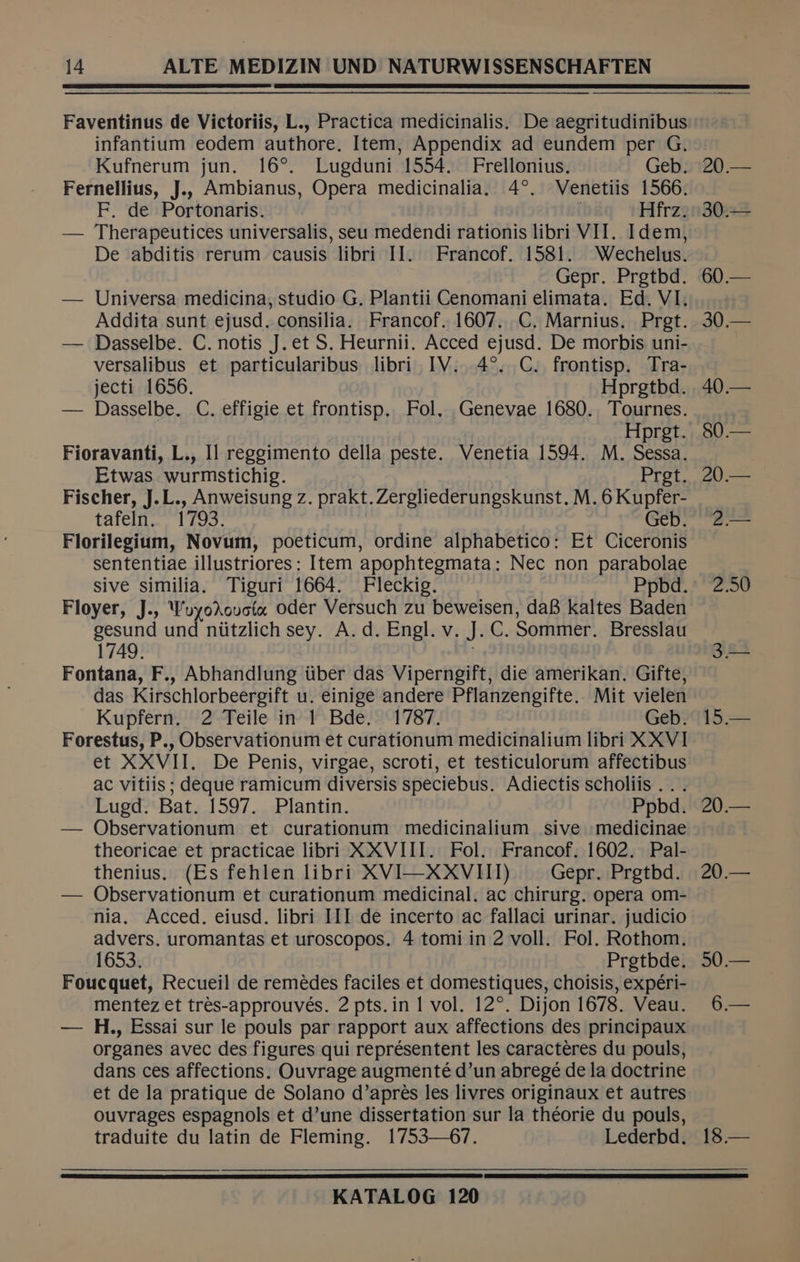 Faventinus de Victoriis, L., Practica medicinalis. De aegritudinibus infantium eodem authore. Item, Appendix ad eundem per G. Kufnerum jun. 16°. Lugduni 1554. Frellonius. Geb. 20.— Fernellius, J.. Ambianus, Opera medicinalia. 4°. Venetiis 1566. F. de Portonaris. | Hfrz. 30.— — Therapeutices universalis, seu medendi rationis libri VII. Idem, De abditis rerum causis libri IJ. Francof. 1581. Wechelus. Gepr. Pretbd. 60.— — Universa medicina, studio G. Plantii Cenomani elimata. Ed. VI. Addita sunt ejusd. consilia. Francof. 1607. C. Marnius. Pret. 30.— — Dasselbe. C. notis J. et S. Heurnii. Acced ejusd. De morbis uni- versalibus et particularibus libri IV. 4°. C. frontisp. Tra- jecti 1656. Hprgetbd. 40— — Dasselbe. C. effigie et frontisp. Fol, Genevae 1680. Tournes. Hprgt. 80— Fioravanti, L., Il reggimento della peste. Venetia 1594. M. Sessa. Etwas wurmstichig. Pret, 20.— Fischer, J.L., Anweisung z. prakt.Zergliederungskunst. M. 6 Kupfer- tafeln. bios: Geb. “2.— Florilegium, Novum, poeticum, ordine alphabetico: Et Ciceronis sententiae illustriores: Item apophtegmata: Nec non parabolae sive similia. Tiguri 1664. Fleckig. Ppbd. 2.50 Floyer, J., WuyodAoucta oder Versuch zu beweisen, da8 kaltes Baden gesund und niitzlich sey. A. d. Engl. v. J.C. Sommer. Bresslau 1749. . 3.— Fontana, F., Abhandlung iiber das Viperngift, die amerikan. Gifte, das Kirschlorbeergift u. einige andere Pflanzengifte.. Mit vielen Kupfern. 2 Teile in 1 Bde. 1787. Geb. 15.— Forestus, P., Observationum et curationum medicinalium libri XXVI et XXVII. De Penis, virgae, scroti, et testiculorum affectibus ac vitiis ; deque ramicum diversis speciebus. Adiectis scholiis .. . Lugd. Bat. 1597. Plantin. Ppbd. 20.— — Observationum et curationum medicinalium sive medicinae theoricae et practicae libri XXVIII. Fol. Francof. 1602. Pal- thenius. (Es fehlen libri XVI—XXVIII) Gepr. Prgtbd. 20.— — Observationum et curationum medicinal. ac chirurg. opera om- nia. Acced. eiusd. libri III de incerto ac fallaci urinar. judicio advers. uromantas et uroscopos. 4 tomi in 2 voll. Fol. Rothom. 01653: Pretbdeig 60 .— Foucquet, Recueil de remédes faciles et domestiques, choisis, expéri- mentez et trés-approuvés. 2 pts.in 1 vol. 12°. Dijon 1678. Veau. 6— — H., Essai sur le pouls par rapport aux affections des principaux organes avec des figures qui représentent les caractéres du pouls, dans ces affections. Ouvrage augmenté d’un abregé de la doctrine et de la pratique de Solano d’aprés les livres originaux et autres ouvrages espagnols et d’une dissertation sur la théorie du pouls, traduite du latin de Fleming. 1753—6/7. Lederbd. 18.—