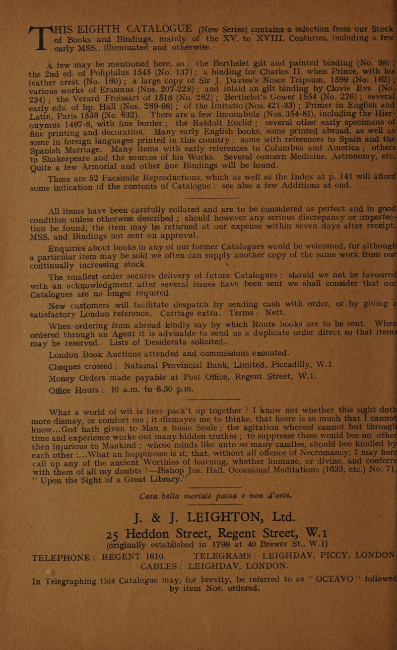 , pass EIGHTH CATALOGUE (New Series) contains a selection early MSS., illuminated and otherwise. . “ cm A few may be mentioned here, as : the: Berthelet gilt ee A ted binding the 2nd ed. of Poliphilus 1545 (No. 137); a binding for Charles II. when Prince, feather crest (No. 160); a large copy of. Sir J. Davies’s Nosce Teipsum, 1599 (No 162 various works of Erasmus (Nos, 207-228) ; and inlaid an gilt binding by Clovis N 234); the Verard Froissart of 1518 (No. 262) ; Berthelet’s Gower 1554 (No. waa early eds. of bp. Hall (Nos. 289-98) ; of the Imitatio (Nos, 421-33) ; Primer i Latin, Paris 1538 (No. 632). There are a few Incunabula (Nos. 354-81), includin E onymus 1497-8, with fine border ;. the Ratdolt Euclid ; several other early specim fine printing and decoration. “Many early English books, some printed abroad, as well some in foreign languages printed in this country: some with references to Spain set agen Marriage. Many items with early references to Columbus and America ; o Shakespeare and the sources of his Works. Several concern aie 8 Astronomy, Guite a, few Armorial and other fine Bindings will be found. | ‘ ‘There are 52 Facsimile Reproductions, which as well as the Index at p: 141 will some indication of the contents of sabre chaste see also a few Additions at eh All items have pee carefully dallated ane are to be conaiduped as ered si a good ‘condition unless otherwise described ; should however any serious discrepancy or imperfec : tion be found; the item may be. returned at our. gill fas, dbase seven oe after pied pie and Bindings not sent on approval. — (Atta ea. vim Enquiries about books in any of our former Catalogues ou be cae Paci h a particular item may be sold we often can supply BORE, pee: of the same work fr rh ) Ir continually increasing stock. — Bas, SK a Wik 4 The smallest order secures delivery ue future Chunepweet: should we not. be voured with an acknowledgment after several issues have been sent we | shall ‘COnmeS: f Catalogues are no longer required. . q New customers will facilitate despatch by ar cash with order, or t by giving A satisfactory London reference. Carriage extra. Terms : Nett. — yh ‘ene: When ordering from abroad: kindly say by which Route books are to. ‘be. yout ee ordered through an Agent it is advisable to send us a aupicate aniee direct, so. that tems may be reserved. Lists of Desiderata solicited. _ F X Beta ein ; London Book Auctions attended and commissions executed. Cheques ‘crossed : National Provincial Bank, Limited, Piccadilly,” W. 1, Money Orders made payable at! Post Office, cece Street, Ww. el Office Hours ; 10 a.m, to x 30 p.m. What a world of wit is here ano up Ayes ? ‘a BE, ABE ae inid sight « more dismay, or comfort me ; it dismayes me to thinke, that heere is so much that I canno know...God hath given to Man a busie Soule ; the agitation whereof cannot. but through time and experience worke out many hidden truthes ; to suppresse these would bee: no other then injurious to Mankind ; whose minds like unto so many candles, should bee kindled by each other :...What an happinesse is it; that, without all offence of N ecromancy, I may here call up any of the ancient Worthies of learning, whether humane, or divine, and conferre with them of all my doubts ?—Bishop See Hall, Mecasiouas Meditations (1633, bark ony 71, “ Upon the ici er a Great Library.’ Re 2 a ; Cosa bella Snare passa € non wari, te | ie Janeen la ‘LEIGHTON, Ltd. 25 Heddon Street, Regent Street, War 1. -_(6riginally established in 1798 at 40 Brewer St., W. ae TELEPHONE: REGENT 1610. TELEGRAMS : -LEIGHDAV, PICCY, | 10s ” CABLES : -LEIGHDAV, LONDON. — RS Stk: In Telegraphing this Catalogue may, for brevity, be referred to as. } ocravo a4 fo _ by item Nos. ‘osdened, Pee. te