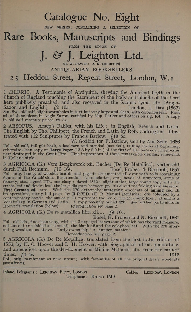 Catalogue No. Eight NEW SERIES; CONTAINING A SELECTION OF Rare Books, Manuscripts and Bindings FROM THE STOCK OF J. &amp; J. Leighton Ltd. — (H. W. DAVIES: A. K. LEIGHTON) ANTIQUARIAN BOOKSELLERS 25 Heddon Street, Regent Street, London, W.1 1 ALFRIC. A Testimonie of Antiquitie, shewing the Auncient fayth in the Church of England touching the Sacrament of the body and bloude of the Lord here publikely preached, and also receaved in the Saxons tyme, etc. [Anglo- Saxon and English]. {2 10s. London, J. Day (1567) Sm. 8vo, old calf, slight wormholes in text but very large and clean, with colophon leaf. First ed. of these pieces in Anglo-Saxon, certified by Abp. Parker and others on sig. K4. A copy in old calf recently priced £8 8s. 2 AESOPUS. Aesop’s Fables, with his Life: in English, French and Latin. The English by Tho. Philipott, the French and Latin by Rob. Codrington. Illus- trated with 112 Sculptures by Francis Barlow. £10 5s. W. Godbid for F. Barlow, sold by Ann Seile, 1666 Fol., old calf, full gilt back, a leaf torn and mended (not def.), trifling stains at beginning, otherwise clean copy on Large Paper (13.8 by 8.9 in.) of the first of Barlow’s eds., the greater part destroyed in the Great Fire. Fine impressions of these remarkable designs, somewhat in Hollar’s style. 3 AGRICOLA (G.) Vom Bergkwerck xii. Bucher [De Re Metallica], verteiischt durch Phil. Bechium. {16 16s. Basel, Froben &amp; Bisschoff, 1557 Fol., orig. bindg. of wooden boards and pigskin ornamented all over with rolls containing figures of the Crucifixion, Resurrection, Annunciation, etc., heads of Emperors, arms of Saxony, etc., signed NP., one clasp: dated 1562: slight stains, large sound copy with the errata leaf and device leaf, the large diagram between pp. 104-5 and the folding yard measure. First German ed., rare. With the 270 extremely interesting woodcuts of mining and all its operations, many full page, by H.R.M.D. (H. R. Manuel Deutsch): one coloured by a contemporary hand: the cut at p. 31 represents the use of the Divining Rod: at end isa Vocabulary in German and Latin. A copy recently priced £20. See further particulars in Hoover’s translation (below). Reproduction see page 2. 4 AGRICOLA (G.) De re metallica libri xii.... £9 10s. Basel, H. Froben and N. Bisschoff, 1561 Fol., old bds., fine clean copy, with the 2 unpaged leaves (one of which has the yard measure, not cut out and folded as is usual), the blank a6 and the colophon leaf. With the 270 inter- esting woodcuts as above. Early ownership ‘‘A. Sunder, mahler.’’ Reproduction see page 2. 5 AGRICOLA (G.) De Re Metallica, translated from the first Latin edition of 1556, by H. C. Hoover and L. H. Hoover, with biographical introd. annotations and appendices upon the development of Mining Methods, etc., from the earliest times. 4 4s. 1912 Fol., orig. parchment as new, uncut; with facsimiles of all the original Basle woodcuts (see above). Inland Telegrams : LetcHpav, Piccy, LoNDoN Cables : LriGHpAv, LoNDON Telephone: Recent 1610