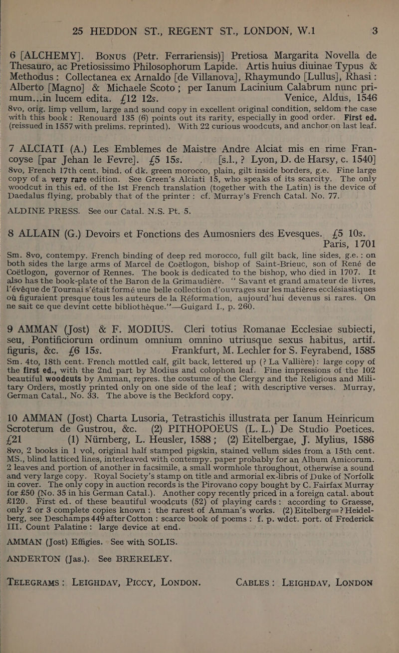 | 6 [ALCHEMY]. Bonus (Petr. Ferrariensis)] Pretiosa Margarita Novella de Thesauro, ac Pretiosissimo Philosophorum Lapide. Artis huius diuinae Typus &amp; Methodus: Collectanea ex Arnaldo [de Villanova], Rhaymundo [Lullus], Rhasi : Alberto [Magno] &amp; Michaele Scoto; per Ianum Lacinium Calabrum nunc pri- mum...in lucem edita. £12 12s. Venice, Aldus, 1546 8vo, orig. limp vellum, large and sound copy in excellent original condition, seldom the case with this book: Renouard 135 (6) points out its rarity, especially in good order. First ed. (reissued in 1557 with prelims. reprinted). With 22 curious woodcuts, and anchor on last leaf. 7 ALCIATI (A.) Les Emblemes de Maistre Andre Alciat mis en rime Fran- coyse [par Jehan le Fevre]. £5 15s. . —_[s.]., ?. Lyon, D. de Harsy, c. 1540] 8vo, French 17th cent. bind. of dk. green morocco, plain, gilt inside borders, g.e. Fine large copy of a very rare edition. See Green’s Alciati 15, who speaks of its scarcity. The only woodcut in this ed. of the Ist French translation (together with the Latin) is the device of Daedalus flying, probably that of the printer: cf. Murray’s French Catal. No. 77. ALDINE PRESS. See our Catal. N.S. Pt..5. 8 ALLAIN (G.) Devoirs et Fonctions des Aumosniers des Evesques. £5 10s. Paris, 1701 Sm. 8vo, contempy. French binding of deep red morocco, full gilt back, line sides, g.e.: on both sides the large arms of Marcel de Coétlogon, bishop of Saint-Brieuc, son of René de Coétlogon, governor of Rennes. The book is dedicated to the bishop, who died in 1707. It also has the book-plate of the Baron de la Grimaudiére. ‘‘ Savant et grand amateur de livres, V’évéque de Tournai s’était formé une belle collection d’ouvrages sur les matiéres ecclésiastiques ou figuraient presque tous les auteurs de la Réformation, aujourd’hui devenus si rares. On ne sait ce que devint cette bibliothéque.’’—Guigard I., p. 260. 9 AMMAN (Jost) &amp; F. MODIUS. Cleri totius Romanae Ecclesiae subiecti, seu, Pontificiorum ordinum omnium omnino utriusque sexus habitus, artif. figuris, &amp;c. £6 15s. Frankfurt, M. Lechler for $. Feyrabend, 1585 Sm. 4to, 18th cent. French mottled calf, gilt back, lettered up (? La Valliére): large copy of the first ed., with the 2nd part by Modius and colophon leaf. Fine impressions of the 102 beautiful woodeuts by Amman, repres. the costume of the Clergy and the Religious and Mili- tary Orders, mostly printed only on one side of the leaf ; with descriptive verses. Murray, German Catal., No. 33. The above is the Beckford copy. 10 AMMAN (Jost) Charta Lusoria, Tetrastichis illustrata per Ianum Heinricum Scroterum de Gustrou, &amp;c. (2) PITHOPOEUS (L.L.) De Studio Poetices. £21 (1) Nurnberg, L. Heusler, 1588; (2) Eitelbergae, J. Mylius, 1586 8vo, 2 books in 1 vol, original half stamped pigskin, stained vellum sides from a 15th cent. MS., blind latticed lines, interleaved with contempy. paper probably for an Album Amicorum. 2 leaves and portion of another in facsimile, a small wormhole throughout, otherwise a sound and very large copy. Royal Society’s stamp on title and armorial ex-libris of Duke of Norfolk in cover. The only copy in auction records is the Pirovano copy bought by C. Fairfax Murray for £50 (No. 35 in his German Catal.). Another copy recently priced in a foreign catal. about £120. First ed. of these beautiful woodcuts (52) of playing cards: according to Graesse, only 2 or 3 complete copies known: the rarest of Amman’s works. (2) Eitelberg=? Heidel- berg, see Deschamps 449 after Cotton : scarce book of poems: f. p. wdct. port. of Frederick III. Count Palatine: large device at end. AMMAN (Jost) Effigies. See with SOLIS. ANDERTON (Jas.). See BRERELEY.