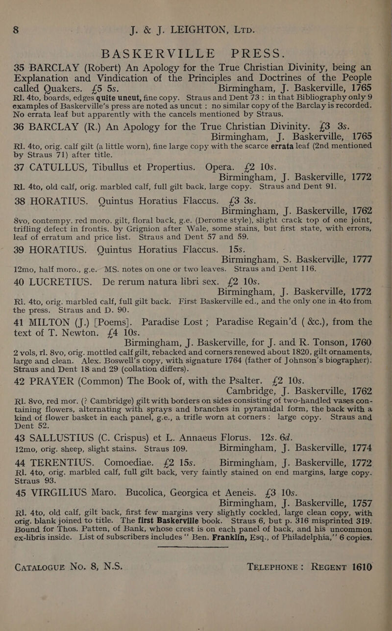 BASKERVILLE PRESS. 35 BARCLAY (Robert) An Apology for the True Christian Divinity, being an Explanation and Vindication of the Principles and Doctrines of the People called Quakers. {5 5s. Birmingham, J. Baskerville, 1765 RI. 4to, boards, edges quite uncut, fine copy. Straus and Dent 73: in that Bibliography only 9 examples of Baskerville’s press are noted as uncut : no similar copy of the Barclay is recorded. No errata leaf but apparently with the cancels mentioned by Straus. 36 BARCLAY (R.) An Apology for the True Christian Divinity. £3 3s. Birmingham, J. Baskerville, 1765 RI. 4to, orig. calf gilt (a little worn), fine large copy with the scarce errata leaf (2nd mentioned by Straus 71) after title. 37 CATULLUS, Tibullus et Propertius. Opera. {£2 10s. RI. 4to, old calf, orig. marbled calf, full gilt back, large copy. Straus and Dent 91. 38 HORATIUS. Quintus Horatius Flaccus. {3 3s. Birmingham, J. Baskerville, 1762 8vo, contempy. red moro. gilt, floral back, g.e. (Derome style), slight crack top of one joint, trifling defect in frontis. by Grignion after Wale, some stains, but first state, with errors, leaf of erratum and price list. Straus and Dent 57 and 59. 39 HORATIUS. Quintus Horatius Flaccus. 15s. Birmingham, S. Baskerville, 1777 12mo, half moro., g.e. MS. notes on one or two leaves. Straus and Dent 116. 40 LUCRETIUS. De rerum natura libri sex. £2 10s. Birmingham, J. Baskerville, 1772 Ri. 4to, orig. marbled calf, full gilt back. First Baskerville ed., and the only one in 4to from the press. Straus and D. 90. 41 MILTON (J.) [Poems]. Paradise Lost; Paradise Regain’d ( &amp;c.), from the text of T. Newton. £4 10s. Birmingham, J. Baskerville, for J. and R. Tonson, 1760 2 vols, rl. 8vo, orig. mottled calf gilt, rebacked and corners renewed about 1820, gilt ornaments, large and clean. Alex. Boswell’s copy, with signature 1764 (father of Johnson’s biographer). Straus and Dent 18 and 29 (collation differs). 42 PRAYER (Common) The Book of, with the Psalter. £2 10s. Cambridge, J. Baskerville, 1762 RL. 8vo, red mor. (? Cambridge) gilt with borders on sides consisting of two-handled vases con- taining flowers, alternating with sprays and branches in pyramidal form, the back with a kind of flower basket in each panel, g.e., a trifle worn at corners: large copy. Straus and Dent 52. 43 SALLUSTIUS (C. Crispus) et L. Annaeus Florus. 12s. 6d. 12mo, orig. sheep, slight stains. Straus 109. Birmingham, J. Baskerville, 1774 44 TERENTIUS. Comoediae. £2 15s. Birmingham, J. Baskerville, 1772 RL. 4to, orig. marbled calf, full gilt back, very faintly stained on end margins, large copy- Straus 93. 45 VIRGILIUS Maro. Bucolica, Georgica et Aeneis. £3 10s. Birmingham, J. Baskerville, 1757 Rl. 4to, old calf, gilt back, first few margins very slightly cockled, large clean copy, with orig. blank joined to title. The first Baskerville book. Straus 6, but p. 316 misprinted 319. Bound. for Thos. Patten, of Bank, whose crest is on each panel of back, and his uncommon ex-libris inside. List of subscribers includes “ Ben. Franklin, Esq., of Philadelphia,’’ 6 copies. CATALOGUE No. 8, N.S. TELEPHONE: REGENT 1610 ee eee toes eo et