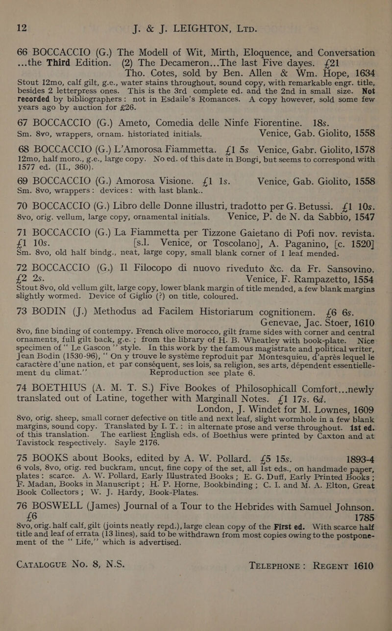 66 BOCCACCIO (G.) The Modell of Wit, Mirth, Eloquence, and Conversation ...the Third Edition. (2) The Decameron...The last Five dayes. {£21 Tho. Cotes, sold by Ben. Allen &amp; Wm. Hope, 1634 Stout 12mo, calf gilt, g.e., water stains throughout, sound copy, with remarkable engr. title, besides 2 letterpress ones. This is the 3rd complete ed. and the 2nd in small size. Not recorded by bibliographers: not in Esdaile’s Romances. A copy however, sold some few years ago by auction for £26. 67 BOCCACCIO (G.) Ameto, Comedia delle Ninfe Fiorentine. 18s. Sm. 8vo, wrappers, ornam. historiated initials. Venice, Gab. Giolito, 1558 68 BOCCACCIO (G.) L’Amorosa Fiammetta. {1 5s Venice, Gabr. Giolito, 1578 12mo, half moro., g.e., large copy. No ed. of this date in Bongi, but seems to correspond with 1577 .ed. (1L,° 360): ; 69 BOCCACCIO (G.) Amorosa Visione. {£1 Is. Venice, Gab. Giolito, 1558 Sm. 8vo, wrappers: devices: with last blank.. 70 BOCCACCIO (G.) Libro delle Donne illustri, tradotto per G. Betussi. £1 10s. 8vo, orig. vellum, large copy, ornamental initials. Venice, P. de N. da Sabbio, 1547 71 BOCCACCIO (G.) La Fiammetta per Tizzone Gaietano di Pofi nov. revista. £1 10s. [s.. Venice, or Toscolano], A. Paganino, [c. 1520] Sm. 8vo, old half bindg., neat, large copy, small blank corner of 1 leaf mended. 72 BOCCACCIO (G.) IL Filocopo di nuovo riveduto &amp;c. da Fr. Sansovino. £2 2s. Venice, F. Rampazetto, 1554 Stout 8vo, old vellum gilt, large copy, lower blank margin of title mended, a few blank margins slightly wormed. Device of Giglio (?) on title, coloured. 73 BODIN (J.) Methodus ad Facilem Historiarum cognitionem. {6 6s. Genevae, Jac. Stoer, 1610 8vo, fine binding of contempy. French olive morocco, gilt frame sides with corner and central ornaments, full gilt back, g.e.; from the library of H. B. Wheatley with book-plate. Nice specimen of ‘‘ Le Gascon ”’ style. In this work by the famous magistrate and political writer, Jean Bodin (1530-96), ““ On y trouve le systeme reproduit par Montesquieu, d’aprés lequel le caractére d’une nation, et par conséquent, ses lois, sa religion, ses arts, dépendent essentielle- ment du climat.’’ Reproduction see plate 6. 74 BOETHIUS (A. M. T. S.) Five Bookes of Philosophicall Comfort...newly translated out of Latine, together with Marginall Notes. {1 17s. 6d. London, J. Windet for M. Lownes, 1609 8vo, orig. sheep, small corner defective on title and next leaf, slight wormhole in a few blank margins, sound copy. Translated by I. T.: in alternate prose and verse throughout. ist ed. of this translation. The earliest English eds. of Boethius were printed by Caxton and at Tavistock respectively. Sayle 2176. 75 BOOKS about Books, edited by A. W. Pollard. £5 15s. 1893-4 6 vols, 8vo, orig. red buckram, uncut, fine copy of the set, all Ist eds., on handmade paper, plates: scarce. A. W. Pollard, Early Illustrated Books; E. G. Duff, Early Printed Books ; F. Madan, Books in Manuscript; H. P. Horne, Bookbinding; C. I. and M. A. Elton, Great Book Collectors; W. J. Hardy, Book-Plates. 76 BOSWELL (James) Journal of a Tour to the Hebrides with Samuel Johnson. {6 1785 8vo, orig. half calf, gilt (joints neatly repd.), large clean copy of the First ed. With scarce half title and leaf of errata (13 lines), said to be withdrawn from most copies owing to the postpone- ment of the “ Life,’’ which is advertised.