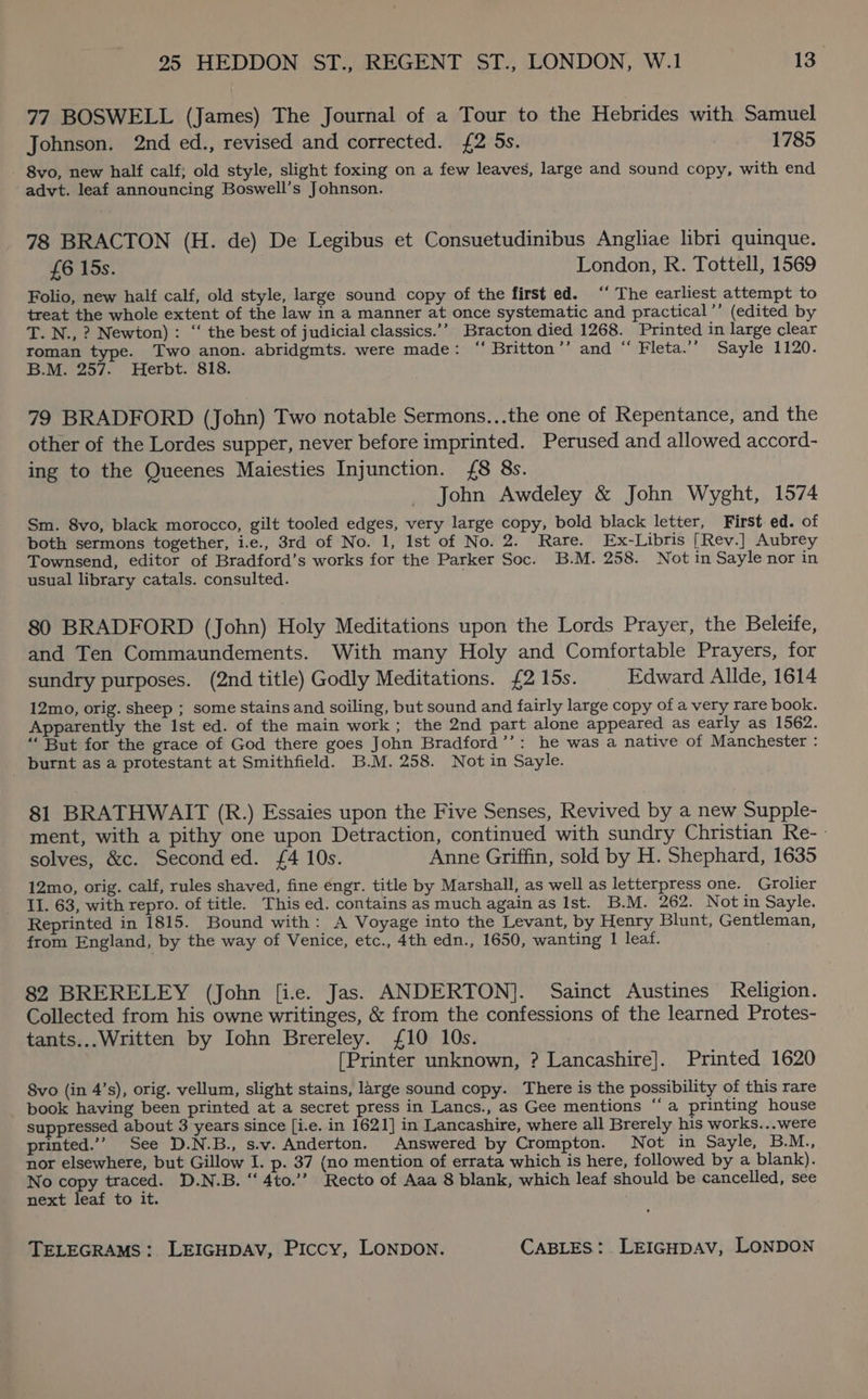 77 BOSWELL (James) The Journal of a Tour to the Hebrides with Samuel Johnson. 2nd ed., revised and corrected. {2 5s. 1785 8vo, new half calf; old style, slight foxing on a few leaves, large and sound copy, with end advt. leaf announcing Boswell’s Johnson. 78 BRACTON (H. de) De Legibus et Consuetudinibus Angliae libri quinque. £6 15s. London, R. Tottell, 1569 Folio, new half calf, old style, large sound copy of the first ed. ‘‘ The earliest attempt to treat the whole extent of the law in a manner at once systematic and practical’’ (edited by T. N., ? Newton): “ the best of judicial classics.’’ Bracton died 1268. Printed in large clear roman type. Two anon. abridgmts. were made: “ Britton’’ and “ Fleta.’’ Sayle 1120. B.M. 257. Herbt. 818. 79 BRADFORD (John) Two notable Sermons...the one of Repentance, and the other of the Lordes supper, never before imprinted. Perused and allowed accord- ing to the Queenes Maiesties Injunction. {8 8s. John Awdeley &amp; John Wyght, 1574 Sm. 8vo, black morocco, gilt tooled edges, very large copy, bold black letter, First ed. of both sermons together, i.e., 3rd of No. 1, Ist of No. 2. Rare. Ex-Libris [Rev.] Aubrey Townsend, editor of Bradford’s works for the Parker Soc. B.M. 258. Not in Sayle nor in usual library catals. consulted. 80 BRADFORD (John) Holy Meditations upon the Lords Prayer, the Beleife, and Ten Commaundements. With many Holy and Comfortable Prayers, for sundry purposes. (2nd title) Godly Meditations. £2 15s. Edward Allde, 1614 12mo, orig. sheep ; some stains and soiling, but sound and fairly large copy of a very rare book. Apparently the Ist ed. of the main work; the 2nd part alone appeared as early as 1562. ‘But for the grace of God there goes John Bradford’’: he was a native of Manchester : burnt as a protestant at Smithfield. B.M. 258. Not in Sayle. 81 BRATHWAIT (R.) Essaies upon the Five Senses, Revived by a new Supple- ment, with a pithy one upon Detraction, continued with sundry Christian Re-- solves, &amp;c. Seconded. £4 10s. Anne Griffin, sold by H. Shephard, 1635 12mo, orig. calf, rules shaved, fine engr. title by Marshall, as well as letterpress one. Grolier II. 63, with repro. of title. This ed. contains as much again as Ist. B.M. 262. Not in Sayle. Reprinted in 1815. Bound with: A Voyage into the Levant, by Henry Blunt, Gentleman, from England, by the way of Venice, etc., 4th edn., 1650, wanting 1 leaf. 82 BRERELEY (John [i.e. Jas). ANDERTON]. Sainct Austines Religion. Collected from his owne writinges, &amp; from the confessions of the learned Protes- tants...Written by Iohn Brereley. £10 10s. [Printer unknown, ? Lancashire]. Printed 1620 8vo (in 4’s), orig. vellum, slight stains, large sound copy. There is the possibility of this rare book having been printed at a secret press in Lancs., as Gee mentions ‘‘a printing house suppressed about 3 years since [i.e. in 1621] in Lancashire, where all Brerely his works...were printed.’”’? See D.N.B., s.v. Anderton. Answered by Crompton. Not in Sayle, B.M., nor elsewhere, but Gillow I. p. 37 (no mention of errata which is here, followed by a blank). No copy traced. D.N.B. “‘ 4to.’’? Recto of Aaa 8 blank, which leaf should be cancelled, see next leaf to it.