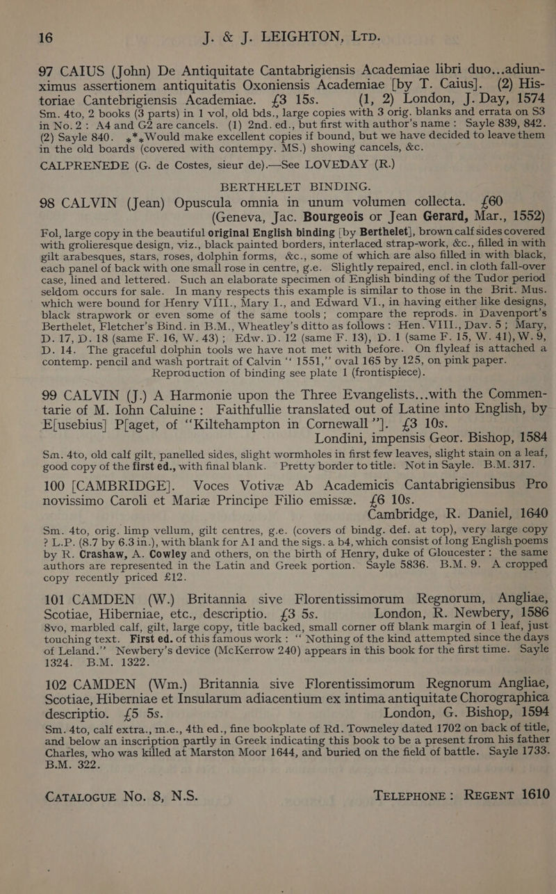97 CAIUS (John) De Antiquitate Cantabrigiensis Academiae libri duo,..adiun- ximus assertionem antiquitatis Oxoniensis Academiae [by T. Caius]. (2) His- toriae Cantebrigiensis Academiae. {£3 15s. (1, 2) London, J. Day, 1574 Sm. 4to, 2 books (3 parts) in 1 vol, old bds., large copies with 3 orig. blanks and errata on S53 in No.2: A4and G2 are cancels. (1) 2nd. ed., but first with author’sname: Sayle 839, 842. (2) Sayle 840. ,*,Would make excellent copies if bound, but we have decided to leave them in the old boards (covered with contempy. MS.) showing cancels, &amp;c. CALPRENEDE (G. de Costes, sieur de).—See LOVEDAY (R.) BERTHELET BINDING. 98 CALVIN (Jean) Opuscula omnia in unum volumen collecta. £60 (Geneva, Jac. Bourgeois or Jean Gerard, Mar., 1552) Fol, large copy in the beautiful original English binding {by Berthelet], brown calfsides covered with grolieresque design, viz., black painted borders, interlaced strap-work, &amp;c., filled in with gilt arabesques, stars, roses, dolphin forms, &amp;c., some of which are also filled in with black, each panel of back with one small rose in centre, g.e. Slightly repaired, encl. in cloth fall-over case, lined and lettered. Such an elaborate specimen of English binding of the Tudor period seldom occurs for sale. In many respects this example is similar to those in the Brit. Mus. which were bound for Henry VIII., Mary I., and Edward VI., in having either like designs, black strapwork or even some of the same tools; compare the reprods. in Davenport's Berthelet, Fletcher’s Bind. in B.M., Wheatley’s ditto as follows: Hen. VIII., Dav. 5; Mary, D. 17, D. 18 (same F. 16, W. 43); Edw. D. 12 (same F. 13), D. 1 (same F. 15, W. 41), W.9, D. 14. The graceful dolphin tools we have not met with before. On flyleaf is attached a contemp. pencil and wash portrait of Calvin ‘‘ 1551,” oval 165 by 125, on pink paper. Reproduction of binding see plate 1 (frontispiece). 99 CALVIN (J.) A Harmonie upon the Three Evangelists...with the Commen- tarie of M. Iohn Caluine: Faithfullie translated out of Latine into English, by Efusebius] Plaget, of ‘‘Kiltehampton in Cornewall”’]. £3 10s. Londini, impensis Geor. Bishop, 1584 Sm. 4to, old calf gilt, panelled sides, slight wormholes in first few leaves, slight stain on a leaf, good copy of the first ed., with final blank. Pretty border totitle. Notin Sayle. B.M.317. 100 [CAMBRIDGE]. Voces Votive Ab Academicis Cantabrigiensibus Pro novissimo Caroli et Mariz Principe Filio emisse. £6 10s. Cambridge, R. Daniel, 1640 Sm. 4to, orig. limp vellum, gilt centres, g.e. (covers of bindg. def. at top), very large copy ? L.P. (8.7 by 6.3 in.), with blank for Al and the sigs. a b4, which consist of long English poems by R. Crashaw, A. Cowley and others, on the birth of Henry, duke of Gloucester: the same authors are represented in the Latin and Greek portion. Sayle 5836. B.M.9. A cropped copy recently priced £12. 101 CAMDEN (W.) Britannia sive Florentissimorum Regnorum, Angliae, Scotiae, Hiberniae, etc., descriptio. {3 5s. London, R. Newbery, 1586 8vo, marbled calf, gilt, large copy, title backed, small corner off blank margin of 1 leaf, just touching text. First ed. of this famous work : ‘‘ Nothing of the kind attempted since the days of Leland.’’ Newbery’s device (McKerrow 240) appears in this book for the first time. Sayle 1324. B.M. 1322. 102 CAMDEN (Wm.) Britannia sive Florentissimorum Regnorum Angliae, Scotiae, Hiberniae et Insularum adiacentium ex intima antiquitate Chorographica descriptio. {5 5s. London, G. Bishop, 1594 Sm. 4to, calf extra., m.e., 4th ed., fine bookplate of Rd. Towneley dated 1702 on back of title, and below an inscription partly in Greek indicating this book to be a present from his father Charles, who was killed at Marston Moor 1644, and buried on the field of battle. Sayle 1733. B.M. 322.