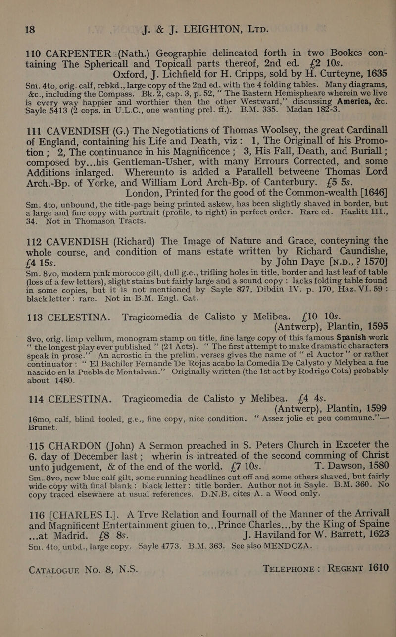 110 CARPENTER :(Nath.) Geographie delineated forth in two Bookes con- taining The Sphericall and Topicall parts thereof, 2nd ed. £2 10s. Oxford, J. Lichfield for H. Cripps, sold by H. Curteyne, 1635 Sm. 4to, orig. calf, rebkd., large copy of the 2nd ed. with the 4 folding tables. Many diagrams, &amp;c., including the Compass. Bk. 2, cap. 3, p. 52, ‘‘ The Eastern Hemispheare wherein we live is every way happier and worthier then the other Westward,’ discussing America, &amp;c. Sayle 5413 (2 cops. in U.L.C., one wanting prel. ff.). B.M. 335. Madan 182-3. 111 CAVENDISH (G.) The Negotiations of Thomas Woolsey, the great Cardinall of England, containing his Life and Death, viz: 1, The Originall of his Promo- tion; 2, The continuance in his Magnificence ; 3, His Fall, Death, and Buriall ; composed by...his Gentleman-Usher, with many Errours Corrected, and some Additions inlarged. Whereunto is added a Parallell betweene Thomas Lord Arch.-Bp. of Yorke, and William Lord Arch-Bp. of Canterbury. £5 5s. | London, Printed for the good of the Common-wealth [1646] Sm. 4to, unbound, the title-page being printed askew, has been slightly shaved in border, but a large and fine copy with portrait (profile, to right) in perfect order. Rareed. Hazlitt IlI., 34. Not in Thomason Tracts. 112 CAVENDISH (Richard) The Image of Nature and Grace, conteyning the whole course, and condition of mans estate written by Richard Caundishe, £4 15s. by John Daye [N.D., ? 1570} Sm. 8vo, modern pink morocco gilt, dull g.e., trifling holes in title, border and last leaf of table (loss of a few letters), slight stains but fairly large and a sound copy : lacks folding table found in some copies, but it is not mentioned by Sayle 877, Dibdin IV. p. 170, Haz. VI. 59: black letter: rare. Not in B.M. Engl. Cat. 113 CELESTINA. Tragicomedia de Calisto y Melibea. £10 10s. (Antwerp), Plantin, 1595 8vo, orig. limp vellum, monogram stamp on title, fine large copy of this famous Spanish work ‘* the longest play ever published ”’ (21 Acts). ‘‘ The first attempt to make dramatic characters speak in prose.’’ An acrostic in the prelim. verses gives the name of “el Auctor ” or rather continuator: ‘‘ El Bachiler Fernande De Rojas acabo la Comedia De Calysto y Melybea a fue nascido en la Puebla de Montalvan.’’ Originally written (the Ist act by Rodrigo Cota) probably about 1480. 114 CELESTINA. Tragicomedia de Calisto y Melibea. £4 4s. (Antwerp), Plantin, 1599 16mo, calf, blind tooled, g.e., fine copy, nice condition. ‘‘ Assez jolie et peu commune.’’— Brunet. 115 CHARDON (John) A Sermon preached in S. Peters Church in Exceter the 6. day of December last ; wherin is intreated of the second comming of Christ unto judgement, &amp; of the end of the world. £7 10s. T. Dawson, 1580 Sm... 8vo, new blue calf gilt, somerunning headlines cut off and some others shaved, but fairly wide copy with final blank: black letter: title border. Author not in Sayle. B.M. 360. No copy traced elsewhere at usual references. D.N.B. cites A. a Wood only. 116 [CHARLES I.]. A Trve Relation and Iournall of the Manner of the Arrivall and Magnificent Entertainment giuen to...Prince Charles...by the King of Spaine - ..at Madrid. £8 8s. J. Haviland for W. Barrett, 1623 Sm. 4to, unbd., large copy. Sayle 4773. B.M. 363. See alsoMENDOZA.
