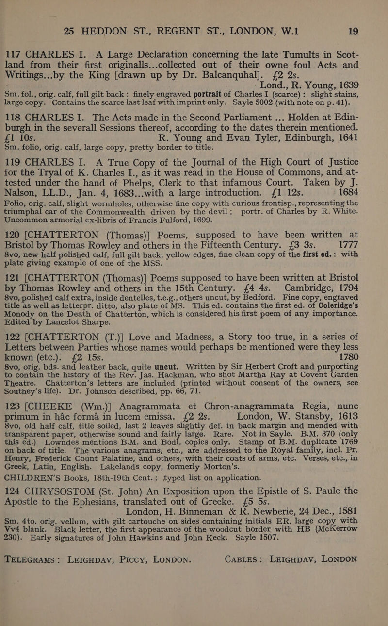 117 CHARLES I. A Large Declaration concerning the late Tumults in Scot- land from their first originalls...collected out of their owne foul Acts and Writings...by the King [drawn up by Dr. Balcanquhal]. £2 2s. -Lond., R. Young, 1639 Sm. fol., orig. calf, full gilt back: finely engraved portrait of Charles I (scarcé): slight stains, large copy. Contains the scarce last leaf with imprint only. Sayle 5002 (with note on p. 41). 118 CHARLES I. The Acts made in the Second Parliament ... Holden at Edin- burgh in the severall Sessions thereof, according to the dates therein mentioned. £1 10s. R. Young and Evan Tyler, Edinburgh, 1641 Sm. folio, orig. calf, large copy, pretty border to title. 119 CHARLES I. A True Copy of the Journal of the High Court of Justice for the Tryal of K. Charles I., as it was read in the House of Commons, and at- tested under the hand of Phelps, Clerk to that infamous Court. Taken by J. Nalson, LL.D., Jan. 4, 1683...with a large introduction. {1 12s. 1684 Folio, orig. calf, slight wormholes, otherwise fine copy with curious frontisp., representing the triumphal car of the Commonwealth driven by the devil; portr. of Charles by R. White. Uncommon armorial ex-libris of Francis Fulford, 1699. 120 [CHATTERTON (Thomas)] Poems, supposed to have been written at Bristol by Thomas Rowley and others in the Fifteenth Century. £3 3s. 1777 8vo, new half polished calf, full gilt back, yellow edges, fine clean copy of the first ed.: with plate giving example of one of the MSS. 121 [CHATTERTON (Thomas)] Poems supposed to have been written at Bristol by Thomas Rowley and others in the 15th Century. {£4 4s. Cambridge, 1794 8vo, polished calf extra, inside dentelles, t.e.g., others uncut, by Bedford. Fine copy, engraved title as well as letterpr. ditto, also plate of MS. This ed. contains the first ed. of Coleridge’s Monody on the Death of Chatterton, which is considered his first poem of any importance. Edited by Lancelot Sharpe. 122 [CHATTERTON (T.)] Love and Madness, a Story too true, in a series of Letters between Parties whose names would perhaps be mentioned were they less known (etc.). {2 15s. 1780 8vo, orig. bds. and leather back, quite uncut. Written by Sir Herbert Croft and purporting to contain the history of the Rev. Jas. Hackman, who shot Martha Ray at Covent Garden Theatre. Chatterton’s letters are included (printed without consent of the owners, see Southey’s life). Dr. Johnson described, pp. 66, 71. 123 [CHEEKE (Wm.)] Anagrammata et Chron-anagrammata Regia, nunc primum in hac forma in lucem emissa. {2 2s. London, W. Stansby, 1613 8vo, old half calf, title soiled, last 2 leaves slightly def. in back margin and mended with transparent paper, otherwise sound and fairly large. Rare. Not in Sayle. B.M. 370 (only this ed.) Lowndes mentions B.M. and Bodl. copies only. Stamp of B.M. duplicate 1769 on back of title. The various anagrams, etc., are addressed to the Royal family, incl. Pr. Henry, Frederick Count Palatine, and others, with their coats of arms, etc. Verses, etc., in Greek, Latin, English. Lakelands copy, formerly Morton’s. CHILDREN’S Books, 18th-19th Cent.: typed list on application. 124 CHRYSOSTOM (St. John) An Exposition upon the Epistle of S. Paule the Apostle to the Ephesians, translated out of Greeke. {£5 5s. London, H. Binneman &amp; R. Newberie, 24 Dec., 1581 Sm. 4to, orig. vellum, with gilt cartouche on sides containing initials ER, large copy with Vv4 blank. Black letter, the first appearance of the woodcut border with HB (McKerrow 230). Early signatures of John Hawkins and John Keck. Sayle 1507.
