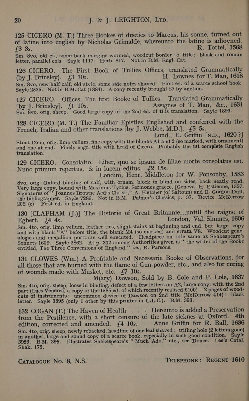125 CICERO (M. T.) Three Bookes of dueties to Marcus, his sonne, turned out of latine into english by Nicholas Grimalde, whereunto the latine is adioyned. £3 3s. R. Tottel, 1568 Sm. 8vo, old cf., some back margins wormed, woodcut border to title: black and roman letter, parallel cols. Sayle 1117. Herb. 817. Not in B.M. Engl. Cat. 126 CICERO. The First Book of Tullies Offices, translated Grammatically (by J. Brinsley). £3 10s. H. Lownes for T. Man, 1616 Sm. 8vo, new half calf, old style, some side notes shaved. First ed. of a scarce school book. Sayle 2525. Not in B.M. Cat (1884). A copy recently brought £7 by auction. 127 CICERO. Offices, The first Booke of Tullies. Translated Grammatically [by J. Brinsley]. £1 10s. Assignes of T. Man, &amp;c., 1631 Sm. 8vo, orig. sheep. Good large copy of the 2nd ed. of this translation. Sayle 1893. 128 CICERO (M. T.) The Familiar Epistles Englished and conferred with the French, Italian and other translations [by J. Webbe, M.D.]. {£5 5s. Lond., E. Griffin [N.D., 1620 ?] Stout 12mo, orig. limp vellum, fine copy with the blanks Al and 2 (so marked, with ornament) and ee atend. Finely engr. title with head of Cicero. Probably the ist complete English translation. 129 CICERO. Consolatio. Liber, quo se ipsum de filiae morte consolatus est. Nunc primum repertus, &amp; in lucem editus. {2 los. Londini, Henr. Middleton for W. Ponsonby, 1583 8vo, orig. Oxford binding of calf, with ornam. block in blind on sides, back neatly repd. Very large copy, bound with Maximus Tyrius, Sermones graece, [Geneva] H. Estienne, 1557. Signatures of ‘‘ Joannes Browne Aedis Christi,’’ A. Fletcher (of Saltoun) and E. Gordon Duff, the bibliographer. Sayle 7286. Not in B.M. Palmer’s Classics, p. 37. Device McKerrow 202 (c). First ed. in England. 130 [CLAPHAM (J.)] The Historie of Great Britannie...untill the raigne of Egbert. {4 4s. London, Val. Simmes, 1606 Sm. 4to, orig. limp vellum, leather ties, slight stains at beginning and end, but large copy and with blank ‘‘A’’ before title, the blank M4 (so marked) and errata V8. Woodcut gene- alogies and medallion portraits well executed. Headpiece on title same as Shakespeare’s Sonnets 1609. Sayle 2862. At p. 302 among Authorities given is “ the writer of the Booke entitled, The Three Conversions of England,’ i.e., R. Parsons. 131 CLOWES (Wm.) A Profitable and Necessarie Booke of Observations, for all those that are burned with the flame of Gun-powder, etc., and also for curing of wounds made with Musket, etc. £7 10s. M(ary) Dawson, Sold by B. Cole and P. Cole, 1637 Sm. 4to, orig. sheep, loose in binding, defect of a few letters on A2, large copy, with the 2nd part (Lues Venerea, a copy of the 1585 ed. of which recently realised £100) : 2 pages of wood- cuts of instruments: uncommon device of Dawson on 2nd title (McKerrow 414): black letter. Sayle 3895 (only 1 other by this printer in U.L.C.). B.M. 393. 132 COGAN (T.) The Haven of Health . . . Hereunto is added a Preservation from the Pestilence, with a short censure of the late sicknes at Oxford. 4th edition, corrected and amended. 4 10s. Anne Griffin for R. Ball, 1636 Sm. 4to, orig. sheep, newly rebacked, headline of one leaf shaved : trifling hole (2 letters gone) 3959. B.M. 395. Illustrates Shakespeare’s ‘‘ Much Ado,” etc., see Douce. Lee’s Catal. Shak. 175. CATALOGUE No. 8, N.S. TELEPHONE: REGENT 1610 : | : : . :