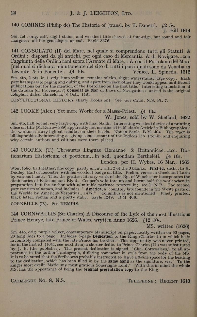 140 COMINES (Philip de) The Historie of (transl. by T. Danett]. £2 5s. J. Bill 1614 Sm. fol., orig. calf, slight stains, and woodcut title shaved at fore-edge, but sound and fair margins: all the genealogies at end. Sayle 3376. 141 CONSOLATO (Il) del Mare, nel quale si comprendono tutti gli Statuti &amp; Ordini: disposti da gli antichi, per ogni caso di Mercantia &amp; di Navigare...con l’aggiunta delle Ordinationi sopra l’Armate di Mare... &amp; con il Portolano del Mare {nel qual si dichiara minutamente del sito di tutti i porti quali sono da Venetia in Levante &amp; in Ponente]. {£4 10s. : Venice, L. Spineda, 1612 Sm. 4to, 2 pts. in 1, orig. limp vellum, remains of ties, slight waterstains, large copy. Each part has separate paging and quiring, and apart from each other they would appear as different publications but for the mention of the Portolano on the first title. interesting translation of the Catalan (or Provengal ?) Consolat de Mar or Laws of Navigation: at end is the original colophon dated Barcelona, 8 Oct., 1481. CONSTITUTIONAL HISTORY (Early Books on). See our Catal. N.S. Pt. 7. 142 COOKE (Alex.) Yet more Worke for a Masse-Priest. £4 10s. W. Jones, sold by W. Sheffard, 1622 Sm. 4to, half bound, very large copy with final blank. Interesting woodcut device of a printing office on title (McKerrow 389) apparently not mentioned in Madan’s Article in Bibliographica : the workmen carry lighted candles on their heads. Not in Sayle, B.M. 404. The tract is bibliographically interesting as giving some account of the Indices Lib. Prohib. and enquiring why certain authors and editions were there placed. 143 COOPER (T.) Thesaurus Linguae Romanae &amp; Britannicae...acc. Dic- tionarium Historicum et pdeticum...in aed. quondam Bertheleti. {£4 10s. London, per H. Wykes, 16 Mar., 1565 Stout folio, half leather, fine copy, partly uncut, with 2 of the 3 blanks. First ed. dedic. to R. Dudley, Earl of Leicester, with his woodcut badge on title. Prelim. verses in Greek and Latin by various hands. This, the greatest literary work of the Bp. of Winchester incorporates the dictionaries of Estienne and Elyot. Cooper’s wife tore up and burnt half the work when in preparation but the author with admirable patience rewrote it; see D.N.B. The second part consists of names, and includes ‘‘ America, a countrey late founde in the Weste parte of the Worlde by Americus Vesputius...1477.’’ Columbus is not mentioned. Finely printed, black letter, roman and a pretty italic. Sayle 1249. B.M. 406. CORNEILLE (P.). See KEMPIS. 144 CORNWALLIS (Sir Charles) A Discourse of the Lyfe of the most illustrious Prince Henrye, late Prince of Wales, wrytten Anno 1626. £12 10s. MS. written (1626) Sm. 4to, orig. purple velvet, contemporary Manuscript on paper, neatly written on 53 pages, 20 long lines to a page. Includes 5-page Dedication to the King (Charles I.) in which he is favourably compared with the late Prince his brother. This apparently was never printed, for in the first ed. (1641, see next item) a shorter dedic. to Prince Charles (I1.) was substituted by J. B. (the publisher). The present dedication is signed ‘‘ Cha. Cornwaleys,’’ to all ap- pearance in the author’s autograph, differing somewhat in style from the body of the MS. it is to be noted that the Scribe was probably instructed to leave a 3-line space for the heading to the dedication, which has been filled in by the same hand as the signature, viz. ‘‘ To the kinges most excllt. Matie. my most gratious Soueraigne Lord.’’ With this in mind the whole MS. has the appearance of being the original presentation copy to the King.