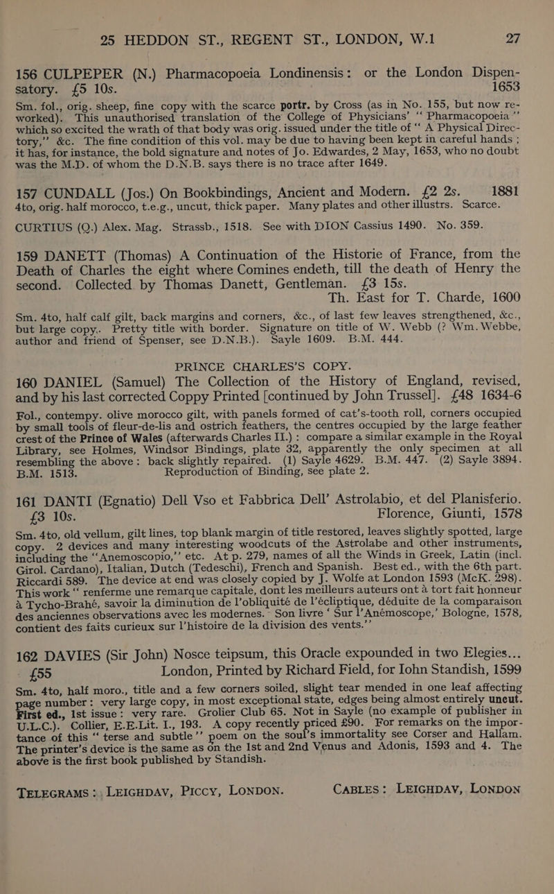 156 CULPEPER (N.) Pharmacopoeia Londinensis: or the London Dispen- satory. {5 10s. 1653 Sm. fol., orig. sheep, fine copy with the scarce portr. by Cross (as in No. 155, but now re- worked). This unauthorised translation of the College of Physicians’ ““ Pharmacopoeia ”’ which so excited the wrath of that body was orig. issued under the title of “’ A Physical Direc- tory,’ &amp;c. The fine condition of this vol. may be due to having been kept in careful hands ; it has, for instance, the bold signature and notes of Jo. Edwardes, 2 May, 1653, who'no doubt was the M.D. of whom the D.N.B. says there is no trace after 1649. 157 CUNDALL (Jos.) On Bookbindings, Ancient and Modern. £2 2s. 1881 Ato, orig. half morocco, t.e.g., uncut, thick paper. Many plates and other illustrs. Scarce. CURTIUS (Q.) Alex. Mag. Strassb., 1518. See with DION Cassius 1490. No. 359. 159 DANETT (Thomas) A Continuation of the Historie of France, from the Death of Charles the eight where Comines endeth, till the death of Henry the second. Collected by Thomas Danett, Gentleman. {£3 I5s. Th. East for T. Charde, 1600 Sm. 4to, half calf gilt, back margins and corners, &amp;c., of last few leaves strengthened, &amp;c., but large copy,. Pretty title with border. Signature on title of W. Webb (? Wm. Webbe, author and friend of Spenser, see D.N.B.). Sayle 1609. B.M. 444. : PRINCE CHARLES’S COPY. 160 DANIEL (Samuel) The Collection of the History of England, revised, and by his last corrected Coppy Printed [continued by John Trussel]. £48 1634-6 Fol., contempy. olive morocco gilt, with panels formed of cat’s-tooth roll, corners occupied by small tools of fleur-de-lis and ostrich feathers, the centres occupied by the large feather crest of the Prince of Wales (afterwards Charles II.) : compare a similar example in the Royal Library, see Holmes, Windsor Bindings, plate 32, apparently the only specimen at all resembling the above: back slightly repaired. (1) Sayle 4629. B.M. 447. (2) Sayle 3894. B.M. 1513. Reproduction of Binding, see plate 2. 161 DANTI (Egnatio) Dell Vso et Fabbrica Dell’ Astrolabio, et del Planisferio. £3 10s. Florence, Giunti, 1578 Sm. 4to, old vellum, gilt lines, top blank margin of title restored, leaves slightly spotted, large copy. 2 devices and many interesting woodcuts of the Astrolabe and other instruments, including the “‘Anemoscopio,’’ etc. At p. 279, names of all the Winds in Greek, Latin (incl. Girol. Cardano), Italian, Dutch (Tedeschi), French and Spanish. Best ed., with the 6th part. Riccardi 589. The device at end was closely copied by J. Wolfe at London 1593 (McK. 298). This work ‘‘ renferme une remarque capitale, dont les meilleurs auteurs ont a tort fait honneur a Tycho-Brahé, savoir la diminution de l’obliquité de l’écliptique, déduite de la comparaison des anciennes observations avec les modernes. Son livre ‘ Sur l’Anémoscope,’ Bologne, 1578, contient des faits curieux sur l’histoire de la division des vents.”’ 162 DAVIES (Sir John) Nosce teipsum, this Oracle expounded in two Elegies... £55 London, Printed by Richard Field, for Iohn Standish, 1599 Sm. 4to, half moro., title and a few corners soiled, slight tear mended in one leaf affecting age number: very large copy, in most exceptional state, edges being almost entirely uncut. First ed., Ist issue: very rare. Grolier Club 65. Not in Sayle (no example of publisher in U.L.C.). Collier, E.E.Lit. I., 193. A copy recently priced £90. For remarks on the impor- tance of this ‘“‘ terse and subtle’’ poem on the soul’s immortality see Corser and Hallam. The printer’s device is the same as on the Ist and 2nd Venus and Adonis, 1593 and 4. The above is the first book published by Standish.