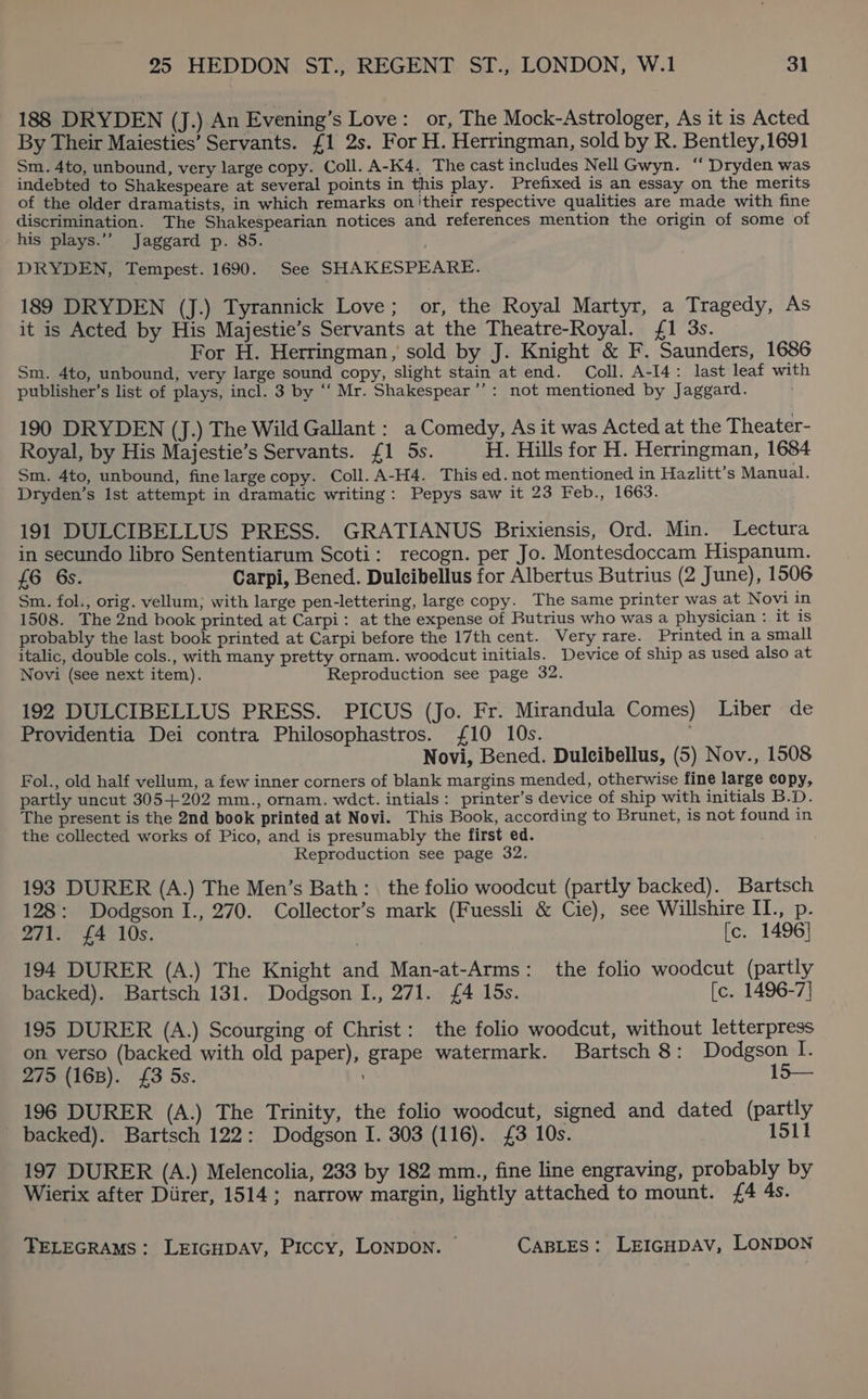 188 DRYDEN (J.) An Evening’s Love: or, The Mock-Astrologer, As it is Acted By Their Maiesties’ Servants. {1 2s. For H. Herringman, sold by R. Bentley,1691 Sm. 4to, unbound, very large copy. Coll. A-K4. The cast includes Nell Gwyn. ‘‘ Dryden was indebted to Shakespeare at several points in this play. Prefixed is an essay on the merits of the older dramatists, in which remarks on'their respective qualities are made with fine discrimination. The Shakespearian notices and references mention the origin of some of his plays.’’ Jaggard p. 85. DRYDEN, Tempest. 1690. See SHAKESPEARE. 189 DRYDEN (J.) Tyrannick Love; or, the Royal Martyr, a Tragedy, As it is Acted by His Majestie’s Servants at the Theatre-Royal. {£1 3s. For H. Herringman, sold by J. Knight &amp; F. Saunders, 1686 Sm. 4to, unbound, very large sound copy, slight stain at end. Coll. A-I4: last leaf with publisher’s list of plays, incl. 3 by ‘“‘ Mr. Shakespear’’: not mentioned by Jaggard. 190 DRYDEN (J.) The Wild Gallant : a Comedy, As it was Acted at the Theater- Royal, by His Majestie’s Servants. {1 5s. H. Hills for H. Herringman, 1684 Sm. 4to, unbound, fine large copy. Coll. A-H4. This ed. not mentioned in Hazlitt’s Manual. Dryden’s Ist attempt in dramatic writing: Pepys saw it 23 Feb., 1663. 191 DULCIBELLUS PRESS. GRATIANUS Brixiensis, Ord. Min. Lectura in secundo libro Sententiarum Scoti: recogn. per Jo. Montesdoccam Hispanum. £6 6s. Carpi, Bened. Duleibellus for Albertus Butrius (2 June), 1506 Sm. fol., orig. vellum; with large pen-lettering, large copy. The same printer was at Novi in 1508. The 2nd book printed at Carpi: at the expense of Butrius who was a physician : it is probably the last book printed at Carpi before the 17th cent. Very rare. Printed in a small italic, double cols., with many pretty ornam. woodcut initials. Device of ship as used also at Novi (see next item). Reproduction see page 32 192 DULCIBELLUS PRESS. PICUS (Jo. Fr. Mirandula Comes) Liber de Providentia Dei contra Philosophastros. £10 10s. . Novi, Bened. Duleibellus, (5) Nov., 1508 Fol., old half vellum, a few inner corners of blank margins mended, otherwise fine large copy, partly uncut 305+202 mm., ornam. wdct. intials: printer’s device of ship with initials B.D. The present is the 2nd book printed at Novi. This Book, according to Brunet, is not found in the collected works of Pico, and is presumably the first ed. Reproduction see page 32. 193 DURER (A.) The Men’s Bath: the folio woodcut (partly backed). Bartsch 128: Dodgson I., 270. Collector’s mark (Fuessli &amp; Cie), see Willshire II., p. 271. £4 10s. | [c. 1496] 194 DURER (A.) The Knight and Man-at-Arms: the folio woodcut (partly backed). Bartsch 131. Dodgson I., 271. £4 15s. [c. 1496-7} 195 DURER (A.) Scourging of Christ: the folio woodcut, without letterpress on verso (backed with old paper), grape watermark. Bartsch 8: Dodgson I. 275 (168). £3 5s. 15— 196 DURER (A.) The Trinity, the folio woodcut, signed and dated (partly _ backed). Bartsch 122: Dodgson I. 303 (116). £3 10s. 1511 197 DURER (A.) Melencolia, 233 by 182 mm., fine line engraving, probably by Wierix after Diirer, 1514; narrow margin, lightly attached to mount. £4 4s.
