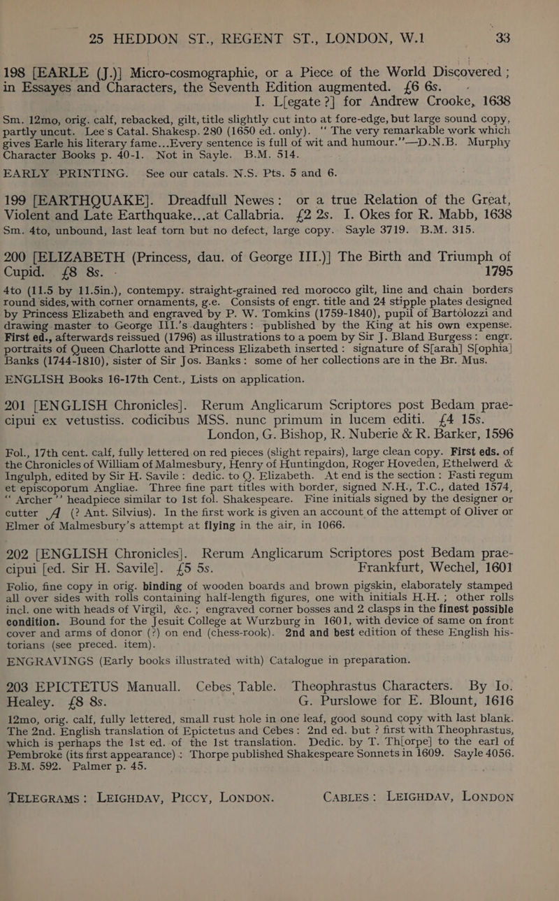 198 [EARLE (J.)] Micro-cosmographie, or a Piece of the World Discovered ; in Essayes and Characters, the Seventh Edition augmented. {6 6s. .- I. L{egate ?] for Andrew Crooke, 1638 Sm. 12mo, orig. calf, rebacked, gilt, title slightly cut into at fore-edge, but large sound copy, partly uncut. Lee's Catal. Shakesp. 280 (1650 ed. only). ‘‘ The very remarkable work which gives Earle his literary fame...Every sentence is full of wit and humour.’”’—D.N.B. Murphy Character Books p. 40-1. Not in Sayle. B.M. 514. EARLY PRINTING. See our catals. N.S. Pts. 5 and 6. 199 [EARTHQUAKE]. Dreadfull Newes: or a true Relation of the Great, Violent and Late Earthquake...at Callabria. £2 2s. I. Okes for R. Mabb, 1638 Sm. 4to, unbound, last leaf torn but no defect, large copy.. Sayle 3719. B.M. 315. 200 [ELIZABETH (Princess, dau. of George III.)] The Birth and Triumph of Cupid. {8 8s. - 1795 Ato (11.5 by 11.5in.), contempy. straight-grained red morocco gilt, line and chain borders round sides, with corner ornaments, g.e. Consists of engr. title and 24 stipple plates designed by Princess Elizabeth and engraved by P. W. Tomkins (1759-1840), pupil of Bartolozzi and drawing master to George III.’s daughters: published by the King at his own expense. First ed., afterwards reissued (1796) as illustrations to a poem by Sir J. Bland Burgess: engr. portraits of Queen Charlotte and Princess Elizabeth inserted: signature of S[arah] S[ophia| Banks (1744-1810), sister of Sir Jos. Banks: some of her collections are in the Br. Mus. ENGLISH Books 16-17th Cent., Lists on application. 201 [ENGLISH Chronicles]. Rerum Anglicarum Scriptores post Bedam prae- cipui ex vetustiss. codicibus MSS. nunc primum in lucem editi. £4 15s. London, G. Bishop, R. Nuberie &amp; R. Barker, 1596 Fol., 17th cent. calf, fully lettered on red pieces (slight repairs), large clean copy. First eds. of the Chronicles of William of Malmesbury, Henry of Huntingdon, Roger Hoveden, Ethelwerd &amp; Ingulph, edited by Sir H. Savile: dedic. to Q. Elizabeth. At end is the section: Fasti regum et episcoporum Angliae. Three fine part titles with border, signed N.H., T.C., dated 1574, ‘““ Archer ’’ headpiece similar to Ist fol. Shakespeare. Fine initials signed by the designer or cutter (? Ant. Silvius). In the first work is given an account of the attempt of Oliver or Elmer of Malmesbury’s attempt at flying in the air, in 1066. 202 [ENGLISH Chronicles]. Rerum Anglicarum Scriptores post Bedam prae- cipui [ed. Sir H. Savile]. £5 5s. Frankfurt, Wechel, 1601 Folio, fine copy in orig. binding of wooden boards and brown pigskin, elaborately stamped all over sides with rolls containing half-length figures, one with initials H.H.; other rolls incl. one with heads of Virgil, &amp;c.; engraved corner bosses and 2 clasps in the finest possible condition. Bound for the Jesuit College at Wurzburg in 1601, with device of same on front cover and arms of donor (?) on end (chess-rook). 2nd and best edition of these English his- torians (see preced. item). A ENGRAVINGS (Early books illustrated with) Catalogue in preparation. 203 EPICTETUS Manuall. Cebes Table. Theophrastus Characters. By Io. Healey. {£8 8s. G. Purslowe for E. Blount, 1616 12mo, orig. calf, fully lettered, small rust hole in one leaf, good sound copy with last blank. The 2nd. English translation of Epictetus and Cebes: 2nd ed. but ? first with Theophrastus, which is perhaps the Ist ed. of the Ist translation. Dedic. by T. Thorpe] to the earl of Pembroke (its first appearance) : Thorpe published Shakespeare Sonnets in 1609. Sayle 4056. B.M. 592. Palmer p. 45. ;