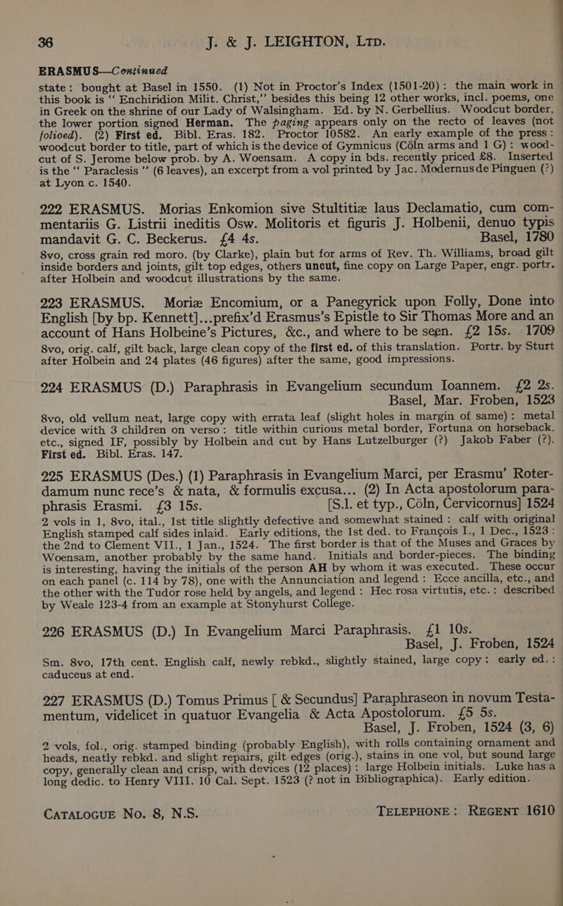 ERASMU S—C ontinued state: bought at Basel in 1550. (1) Not in Proctor’s Index (1501-20): the main work in | this book is ‘‘ Enchiridion Milit. Christ,’’ besides this being 12 other works, incl. poems, one in Greek on the shrine of our Lady of Walsingham. Ed. by N. Gerbellius. Woodcut border, the lower portion signed Herman. The paging appears only on the recto of leaves (not folioed). (2) First ed. Bibl. Eras. 182. Proctor 10582. An early example of the press: woodcut border to title, part of which is the device of Gymnicus (Céln arms and 1 G) : wood- cut of S. Jerome below prob. by A. Woensam. A copy in bds. recently priced £8. Inserted is the ‘‘ Paraclesis ’”’ (6 leaves), an excerpt from a vol printed by Jac. Modernusde Pinguen (°) at Lyon c. 1540. : 222 ERASMUS. Morias Enkomion sive Stultitie laus Declamatio, cum com- mentariis G. Listrii ineditis Osw. Molitoris et figuris J. Holbenii, denuo typis mandavit G. C. Beckerus. {4 4s. Basel, 1780 8vo, cross grain red moro. (by Clarke), plain but for arms of Rev. Th. Williams, broad gilt inside borders and joints, gilt top edges, others uncut, fine copy on Large Paper, engr. portr. after Holbein and woodcut illustrations by the same. 223 ERASMUS. Morize Encomium, or a Panegyrick upon Folly, Done into English [by bp. Kennett]...prefix’d Erasmus’s Epistle to Sir Thomas More and an account of Hans Holbeine’s Pictures, &amp;c., and where to be seen. £2 15s. 1709 8vo, orig. calf, gilt back, large clean copy of the first ed. of this translation. Portr. by Sturt after Holbein and 24 plates (46 figures) after the same, good impressions. 224 ERASMUS (D.) Paraphrasis in Evangelium secundum Ioannem. {£2 2s. Basel, Mar. Froben, 1523 8vo, old vellum neat, large copy with errata leaf (slight holes in margin of same): metal device with 3 children on verso: title within curious metal border, Fortuna on horseback, etc., signed IF, possibly by Holbein and cut by Hans Lutzelburger (?) Jakob Faber (?). First ed. Bibl. Eras. 147. 225 ERASMUS (Des.) (1) Paraphrasis in Evangelium Marci, per Erasmu’ Roter- damum nunc rece’s &amp; nata, &amp; formulis excusa... (2) In Acta apostolorum para- phrasis Erasmi. {£3 15s. [S.1. et typ., Coln, Cervicornus] 1524 2 vols in 1, 8vo, ital., Ist title slightly defective and somewhat stained : calf with original English stamped calf sides inlaid. Early editions, the Ist ded. to Francois I., 1 Dec., 1523: the 2nd to Clement VII., 1 Jan., 1524. The first border is that of the Muses and Graces by Woensam, another probably by the same hand. Initials and border-pieces. The binding is interesting, having the initials of the person AH by whom it was executed. These occur on each panel (c. 114 by 78), one with the Annunciation and legend : Ecce ancilla, etc., and the other with the Tudor rose held by angels, and legend : Hec rosa virtutis, etc.: described by Weale 123-4 from an example at Stonyhurst College. 226 ERASMUS (D.) In Evangelium Marci Paraphrasis. £1 10s. Basel, J. Froben, 1524 Sm. 8vo, 17th cent. English calf, newly rebkd., slightly stained, large copy: early ed.: caduceus at end. 227 ERASMUS (D.) Tomus Primus [ &amp; Secundus] Paraphraseon in novum Testa- mentum, videlicet in quatuor Evangelia &amp; Acta Apostolorum. £5 Ss. Basel, J. Froben, 1524 (3, 6) 2 vols, fol., orig. stamped binding (probably English), with rolls containing ornament and heads, neatly rebkd. and slight repairs, gilt edges (orig.), stains in one vol, but sound large copy, generally clean and crisp, with devices (12 places) : large Holbein initials. Luke has a long dedic. to Henry VIII. 10 Cal. Sept. 1523 (? not in Bibliographica). Early edition.