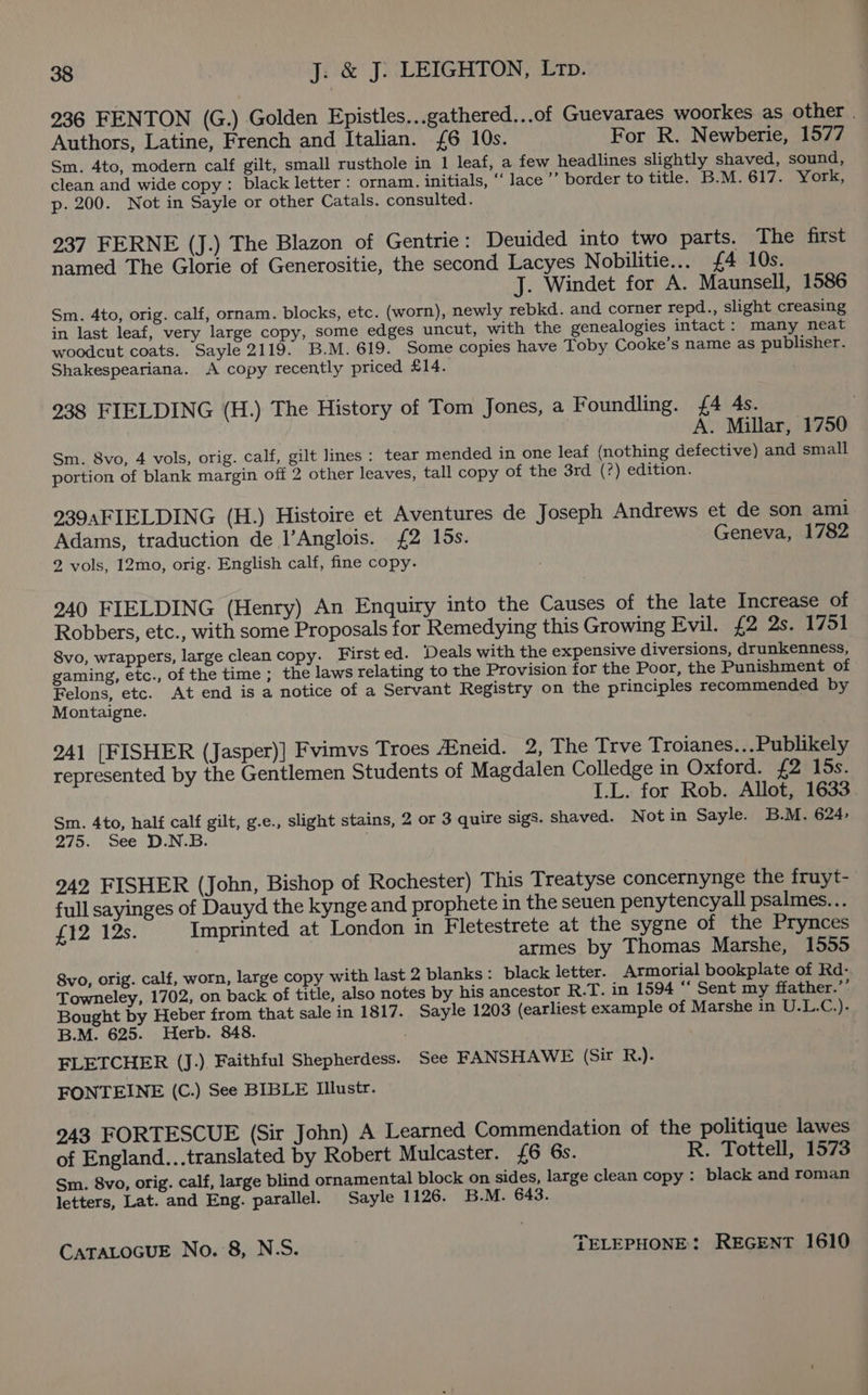 236 FENTON (G.) Golden Epistles...gathered...of Guevaraes woorkes as other | Authors, Latine, French and Italian. £6 10s. For R. Newberie, 1577 Sm. 4to, modern calf gilt, small rusthole in 1 leaf, a few headlines slightly shaved, sound, clean and wide copy : black letter : ornam. initials, “ lace ’’ border to title. B.M.617. York, p. 200. Not in Sayle or other Catals. consulted. 937 FERNE (J.) The Blazon of Gentrie: Deuided into two parts. The first named The Glorie of Generositie, the second Lacyes Nobilitie... {£4 10s. J. Windet for A. Maunsell, 1586 Sm. 4to, orig. calf, ornam. blocks, etc. (worn), newly rebkd. and corner repd., slight creasing in last leaf, very large copy, some edges uncut, with the genealogies intact: many neat woodcut coats. Sayle 2119. B.M. 619. Some copies have Toby Cooke’s name as publisher. Shakespeariana. A copy recently priced £14. 238 FIELDING (H.) The History of Tom Jones, a Foundling. £4 4s. A. Millar, 1750 Sm. 8vo, 4 vols, orig. calf, gilt lines : tear mended in one leaf (nothing defective) and small portion of blank margin off 2 other leaves, tall copy of the 3rd (?) edition. 939sFIELDING (H.) Histoire et Aventures de Joseph Andrews et de son ami Adams, traduction de l’Anglois. {2 los. Geneva, 1782 2 vols, 12mo, orig. English calf, fine copy. ; 240 FIELDING (Henry) An Enquiry into the Causes of the late Increase of Robbers, etc., with some Proposals for Remedying this Growing Evil. £2 2s. 1751 8vo, wrappers, large clean copy. First ed. ‘Deals with the expensive diversions, drunkenness, gaming, etc., of the time ; the laws relating to the Provision for the Poor, the Punishment of Felons, etc. At end is a notice of a Servant Registry on the principles recommended by Montaigne. 941 [FISHER (Jasper)] Fvimvs Troes Atneid. 2, The Trve Troianes...Publikely represented by the Gentlemen Students of Magdalen Colledge in Oxford. £2 15s. | I.L. for Rob. Allot, 1633 Sm. 4to, half calf gilt, g.e., slight stains, 2 or 3 quire sigs. shaved. Not in Sayle. B.M. 624- 275. See D.N.B. 242 FISHER (John, Bishop of Rochester) This Treatyse concernynge the fruyt- full sayinges of Dauyd the kynge and prophete in the seuen penytencyall psalmes... £12 12s. Imprinted at London in Fletestrete at the sygne of the Prynces armes by Thomas Marshe, 1555 8vo, orig. calf, worn, large copy with last 2 blanks: black letter. Armorial bookplate of Rd- Towneley, 1702, on back of title, also notes by his ancestor R.T. in 1594 “‘ Sent my ffather.”’ Bought by Heber from that sale in 1817. Sayle 1203 (earliest example of Marshe in U.L.43 B.M. 625. Herb. 848. . FLETCHER (J.), Faithful Shepherdess. See FANSHAWE (Sir R.). FONTEINE (C.) See BIBLE Illustr. 243 FORTESCUE (Sir John) A Learned Commendation of the politique lawes of England...translated by Robert Mulcaster. £6 6s. R. Tottell, 1573 Sm. 8vo, orig. calf, large blind ornamental block on sides, large clean copy: black and roman letters, Lat. and Eng. parallel. Sayle 1126. B.M. 643.