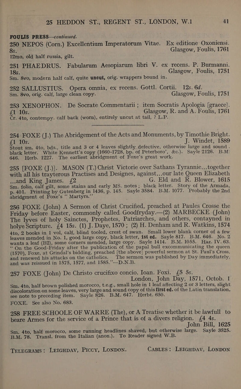 FOULIS PRESS—continued. 250 NEPOS (Corn.) Excellentium Imperatorum Vitae. Ex editione Oxoniensi. 8s. Glasgow, Foulis, 1761 12mo, old half russia, gilt. ; 951 PHAEDRUS. Fabularum Aesopiarum libri V. ex recens. P. Burmanni. 18s. Glasgow, Foulis, 1751 Sm. 8vo, modern half calf, quite uncut, orig. wrappers bound in. 252 SALLUSTIUS. Opera omnia, ex recens. Gottl. Cortii. 12s. 6d. Sm. 8vo, orig. calf, large clean copy. Glasgow, Foulis, 1751 2953 XENOPHON. De Socrate Commentarii; item Socratis Apologia [graece]. £1 10s. Glasgow, R. and A. Foulis, 1761 Cr. 4to, contempy. calf back (worn), entirely uncut at tail, ? L.P. 254 FOXE (J.) The Abridgement of the Acts and Monuments, by Timothie Bright. £1 10s. J. Windet, 1589 Stout sm. 4to, bds., title and 3 or 4 leaves slightly defective, otherwise large and sound . black letter. White Kennett’s copy (1660-1728, bp. of Peterboro’, &amp;c.). Sayle 2126. B.M: 646. Herb. 1227. The earliest abridgment of Foxe’s great work. 955 [FOXE (J.)]. MASON (T.) Christ Victorie over Sathans Tyrannie...together with all his trayterous Practises and Designes, against...our late Queen Elizabeth ..and King James. {£2 G. Eld and R. Blower, 1615 Sm. folio, calf gilt, some stains and early MS. notes; black letter. Story of the Armada, p- 401. Printing by Gutenberg in 1436, p. 145. Sayle 3584. B.M. 1077. Probably the 2nd abridgment of Foxe’s “‘ Martyrs.’’ 956 FOXE (John) A Sermon of Christ Crucified, preached at Paules Crosse the Friday before Easter, commonly called. Goodfryday.—(2) MARBECKE (John) The lyves of holy Sainctes, Prophetes, Patriarches, and others, contayned in holye Scripture. £4 15s. (1) J. Daye, 1570; (2) H. Denham and R. Watkins, 1574 4to, 2 books in 1 vol, calf, blind tooled, crest of swan. Small lower blank corner of a few leaves mended in No. 1, good large copy, black letter, 1st ed. Sayle 817. B.M. 646. No. 2 wants a leaf (B2), some corners mended, large copy. Sayle 1414. B.M. 1055. Haz. IV..63. “On the Good-Friday after the publication of the papal bull excommunicating the queen (1570), Foxe, at Grindal’s bidding, preached [the above} powerful sermon at St. Paul’s Cross, and renewed his attacks on the catholics. The sermon was published by Day immediately, and was reissued in 1575, 1577, and 1585.’—D.N.B. 2957 FOXE (John) De Christo crucifixo concio. Ioan. Foxi. {£5 5s. London, John Day, 1571, Octob. I Sm. 4to, half brown polished morocco, t.e.g., small hole in 1 leaf affecting 2 or 3 letters, slight discoloration on some leaves, very large and sound copy of this first ed. of the Latin translation, see note to preceding item. Sayle 826. B.M. 647. Herbt. 650. FOXE. See also No. 683. 2958 FREE SCHOOLE OF WARRE (The), or A Treatise whether it be lawfull to beare Armes for the service of a Prince that is of a divers religion. {4 4s. John Bill, 1625 Sm. 4to, half morocco, some running headlines shaved, but otherwise large. Sayle 3525. B.M. 78. Transl. from the Italian (anon.). To Reader signed W.B.