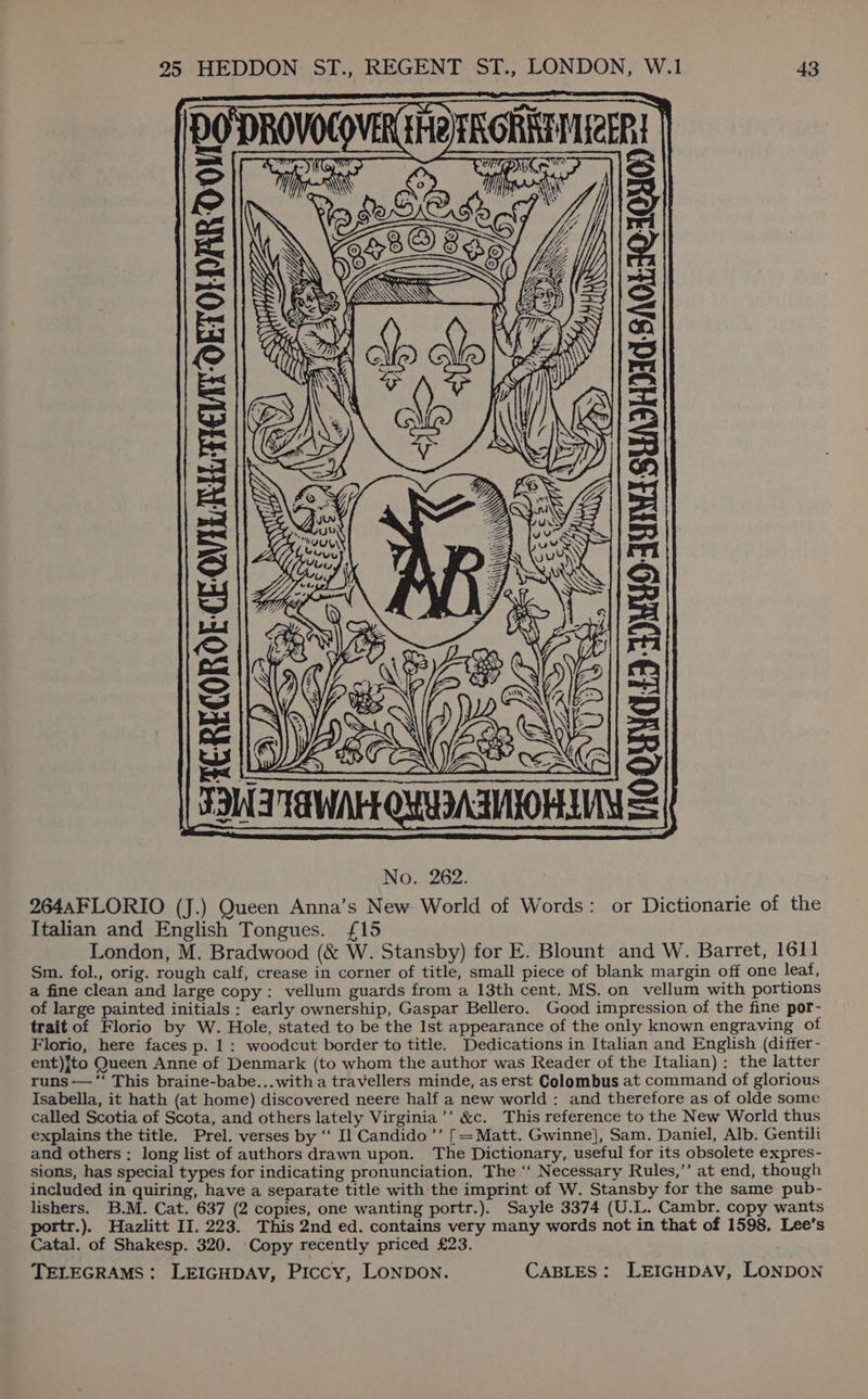 DODROVOCOVERGHO RONNIE! CRECOROE-CE-OVILRELTIEMIT-OETOLDAR O01 i WHO ORCLED 3)MUO AMIN SHADHDIC SNOLIQUONO) a 264AFLORIO (J.) Queen Anna’s New World of Words: or Dictionarie of the Italian and English Tongues. £15 London, M. Bradwood (&amp; W. Stansby) for E. Blount and W. Barret, 1611 Sm. fol., orig. rough calf, crease in corner of title, small piece of blank margin off one leaf, a fine clean and large copy: vellum guards from a 13th cent. MS. on vellum with portions of large painted initials: early ownership, Gaspar Bellero. Good impression of the fine por- trait of Florio by W. Hole, stated to be the 1st appearance of the only known engraving of Florio, here faces p. 1 : woodcut border to title. Dedications in Italian and English (differ- ent)}to Queen Anne of Denmark (to whom the author was Reader of the Italian): the latter runs —‘‘ This braine-babe...with a travellers minde, as erst Colombus at command of glorious Isabella, it hath (at home) discovered neere half a new world : and therefore as of olde some called Scotia of Scota, and others lately Virginia ’’ &amp;c. This reference to the New World thus explains the title. Prel. verses by ‘‘ Il Candido ’’ [=Matt. Gwinne], Sam. Daniel, Alb. Gentili and others; long list of authors drawn upon. The Dictionary, useful for its obsolete expres- sions, has special types for indicating pronunciation. The ‘‘ Necessary Rules,’’ at end, though included in quiring, have a separate title with the imprint of W. Stansby for the same pub- lishers. B.M. Cat. 637 (2 copies, one wanting portr.). Sayle 3374 (U.L. Cambr. copy wants portr.). Hazlitt II. 223. This 2nd ed. contains very many words not in that of 1598, Lee’s Catal. of Shakesp. 320. Copy recently priced £23.