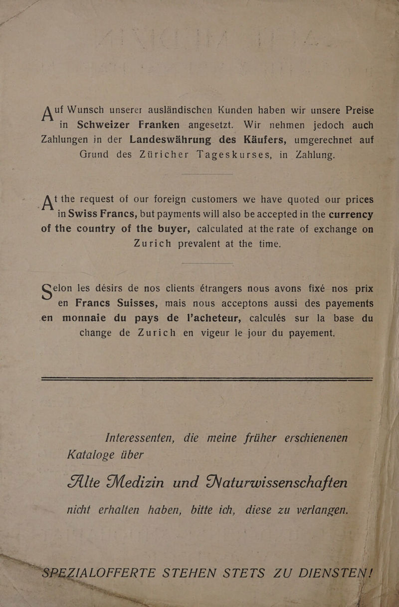 uf Wunsch unserer ausländischen Kunden haben wir unsere Preise in Schweizer Franken angesetzt. Wir nehmen jedoch auch Zahlungen in der Landeswährung des Käufers, umgerechnet auf Grund des Züricher Tageskurses, in Zahlung tthe request of our foreign customers we have quoted our prices inSwiss Francs, but payments will also be accepted in the currency of the country of the buyer, calculated attherate of exchange on Zurich prevalent at the time. elon les desirs de nos clients Etrangers nous avons fix&amp; nos prix en Frances Suisses, mais nous acceptons aussi des payements en monnaie du pays de l’acheteur, calcules sur la base du change de Zurich en vigeur le jour du payement. Interessenten, die meine früher erschienenen Kataloge über Alte Medizin und Naturwissenschaften nicht erhalten haben, bitte ich, diese zu verlangen. I Pi h j De: a Tl \ N! Wien! . iYı® « NIE N ER Eur je Mir 7 N; f E SE DEZIALOFFERTE STEHEN STETS ZU DIENSTE :f}