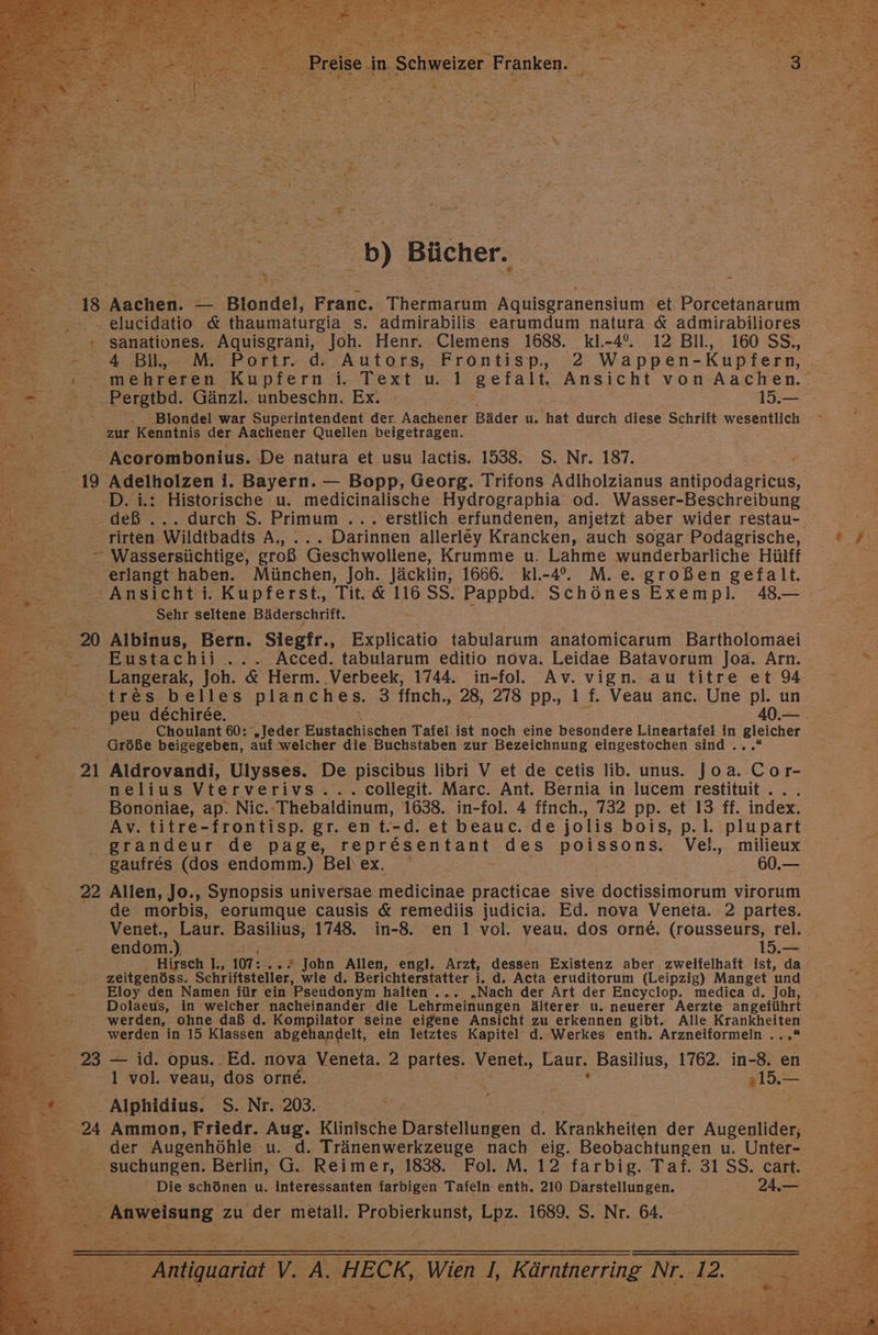 ....b) Bücher. | 18. Aachen. _ Blondel, Franc. Thermarm Aquisgranensium et Porcetanarum .- elucidatio &amp; thaumaturgia s. admirabilis earumdum natura &amp; admirabiliores + sanativones. Aquisgrani, Joh. Henr. Clemens 1688. kl.-4°. 12 Bil, 160 SS., - 4 Bill, M. Portr. d. Autors, Frontisp, 2 Wappen- Kupfern, r IE. Pergtbd. Gänzl. unbeschn. Ex. 15.— Er: 0, Biondel war Superintendent der. Aachener Bäder u. hat durch diese Schrift NESFEINCH h% zur Kenntnis der Aachener Quellen beigetragen. ee > Acorombonius. De natura et usu lactis. 1538. S. Nr. 187. . BR: 19 Adelholzen i. Bayern. — Bopp, Georg. Trifons Adiholzianus anüpddaeriens, 0. —-D.i: Historische u. medicinalische Hydrographia od. Wasser-Beschreibung rirten Wildtbadts A, ... Darinnen allerley Krancken, auch sogar Podagrische, = Wassersüchtige, groß Geschwollene, Krumme u. Lahme wunderbarliche Hülff erlangt haben. München, Joh. Jäcklin, 1666. Kkl-4°. M. e. großen gefalt. Ansicht i. Kupferst., Tit. &amp; 116 SS. Pappbd. Schönes Exempl. 48.— Sehr seltene Bäderschrift. 20 Albinus, Bern. Siegfr.. Explicatio tabularum anatomicarım Bartholomaei Eustachii ... Acced. tabularum editio nova. Leidae Batavorum Joa. Arn. . Langerak, Joh. &amp; Herm. .Verbeek, 1744. in-fol. Av. vign. au titre et 94 tres-beiles planches. 3 ffnch., 28, 278 pp., 1 f. Veau anc. Une pl. un peu dechiree. 40.— Er ae a a Choulant 60: „Jeder Eustachischen Tafel ist noch eine besondere Lineartafel in En SE Größe beigegeben, auf ‚welcher die Buchstaben zur Bezeichnung eingestochen sind . 21 Aldrovandi, Ulysses. De piscibus libri V et de cetis lib. unus. Joa. Co r- nelius Vterverivs .... collegit. Marc. Ant. Bernia in lucem restituit ... Bononiae, ap. Nic.:Thebaldinum, 1638. in-fol. 4 ffnch., 732 pp. et 13 ff. index. Av. titre-frontisp. gr. en t.-d. et beauc. de jolis bois, p.1l. plupart grandeur de page, representant des poissons. Ve}. milieux gaufres (dos endomm.) Beliex. 60.— EN. 22 Allen, Jo., Synopsis universae medicinae practicae sive ssimorum virorum | de morbis, eorumque causis &amp; remediis judicia. Ed. nova Veneta. 2 partes. Venet., Laur. Basilius, 1748. in-8. en 1 vol. veau. dos orne, (rousseurs, rel. rn endom.) | 15.— Hirsch |., 107: ei John Allen, engl. Arzt, dessen Existenz aber zweifelhaft ist, da SUSE zeitgenöss. Schriftsteller, wie d., Berichterstatter i. d. Acta eruditorum (Leipzig) Manget und SE Eloy den Namen für ein Pseudonym halten ... „Nach der Art der Encyclop. medica d. Joh, Bern: Dolaeus, in ‘welcher nacheinander die Lehrmeinungen älterer u. neuerer Aerzte angeführt werden, ohne daß d. Kompilator seine eigene Ansicht zu erkennen gibt. Alle Krankheiten een in 15 Klassen abgehandelt, ein letztes Kapitel d. Werkes enth. Arzneiformeln . 23 — id. opus..Ed. nova Veneta. 2 partes. Venet., Laur. Zeheler 1762. in-8. en 1 vol. veau, dos orne. | | ale 2Z - Alphidius. S. Nr. 203. suchungen. Berlin, G. Reimer, 1838. Fol. M. 12 farbig. Taf. 31 SS. cart. Anweisung zu der metall. BEODISTEHnSN, Lp2 1689. S. Nr. 64. ®