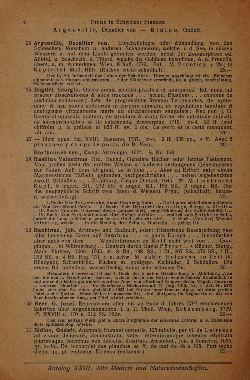 x = 25 Ärzenvilfe; Dezallier von. 2 Conchyllologie Be Aitanaing = - Schnecken, Muscheln u. anderen Schaalthieren, welche i.d. ‚See, in Wassern u. auf dem Lande gefunden werden, nebst der Zoomorpho ; Abbild. u. Beschreib. d. Thiere, welche die Gehäuse bewohnen. A.d.Fr 0. übers. u. m. Anmerkgen. Wien, Krauß, 1772, Fok.. ‚M. Frontisp. a ER enter Mod. Hldr. (Rücken leicht. schadhaft.) i BE Re: Der Il, Bd. behandelt das Leben ‚der Schaltiere, Diesem re ist: RE I alphabeticus verborum ee. Bene “der =” schwer NER nl. a u. griech. co BYE Fachausdrücke erklärt. 26 Baglivi, Giorgio. Opera’ omnia mel -practica et anatomica. Ed. De - praeter dissertationes &amp; alios tractatus.... acced. Eiusdem .... canones Baer medicina solidorum ; diss. de ERTL Romani ee de ; a Santorini en quatuor, de ect &amp; motu en de nofritiore: de haemorrhoidibus &amp; de catameniis. Antwerpiae, 1715. in-4 ‚29 ff : chiffres) p. la preface et 855 ff. av. 2 pls. Le ‚portt.. et la carte 3 Beer Po VEIT auc- RR 27 — Idem opus. Ed. Xvin, Bassano, 1737. in- -4. 3 ff. 635 | pp- 25 4 ft. planches y compr. le portr. de B. Vean cc ee ER Bartholinus sen., Casp. Astrologia. 1624. S. Nr. 198, E 28 Basilius Valentinus Ord. Bened., Geheime Bücher oder letztes er Vom großen Stein der uralten Weisen u. anderen verborgenen Gehei der .Natur. Auß dem Original, so in dem ... Altar zu Erffurt unter -Marmorsteinen Täiflein gefunden, nachgeschrieben . .. neben 'angeh zwölff Schlüßeln ... , Straßburg, Caspar Dietzel, 1645. go. Mitm Kupf., 8 ungez. Bil, 272. SS; A ungez. Bil., 156 SS., 2 ungez. die neupaginierte Schrift vom Stein d. Weisen). Prgm. (schadhaft; u. wasserfleckig). \ 1. Buch: Die Bergwer.cke, deren Ursprung, Natur... De Liquore euere a od. Von dem Metall Ferch. — II. Buch: Vom Unterricht der Gebirge, Berge u. Klu -— II. Buch: Von dem Universal dieser gantzen Welt, sampt Erklärung der Zwölff Schli — IV. Buch: Von Particularien auß allen Sieben Metallen ..„. erstlich vom Sulphur darmit die Luna Selirbei u. zum besten Gold gebracht wird. — V. Buch: (Von der) Artzeney, welche Sa ein die Metalla, ihre Salia u. Mineralia ... gelegt ist. Ei 29 Bauhinus, Joh. Artzney- und Badbuch, oder: Historische Beschreibung aller heilsamen Bäder und Sawrbrun ... in gantz Europa .. „aber auch von dem .... Wunderbrunnen zu Boll nicht weit von. ne pingen . . in Würtemberg .. Deutsch durch David Förter.. 4 Bücher. tt Marx Fürster, 1602— 1603. 4°. 8 Bll., 198 SS., 1 Bl, 207 SS,, 270.55,1° 252 SS. u. 4 BI. Reg. Tit: r. u. schw. M. zahlr. Holzschn. in Teil Blindgepr. Schwsldrbd., Rücken m. goldgepr. Kalbleder, 2 Schließen. : ersten Bil. unbedeut. wasserflecki, sonst sehr schönes Ex. y j Tafel Ed 6 Karten. Diese fehlen in unserem Ex., Baer beschriebenen Ausg. am Titel nicht erwähnt. -30 Beer, G. Josef. Repertorium aller bis zu Ende A. eh 1797 echte ne Schriften über Augenkrankheiten. I. u. Il. Theil. wien, SERUM 4°. XXVII u. 170 u. 212 SS. Hldr. | .20.- Das sehr seltene Werk. gibt e. kurze SE der einzelnen Autoren u. e. >. Rezension # ihrer ophthalmolog, Werke. i E
