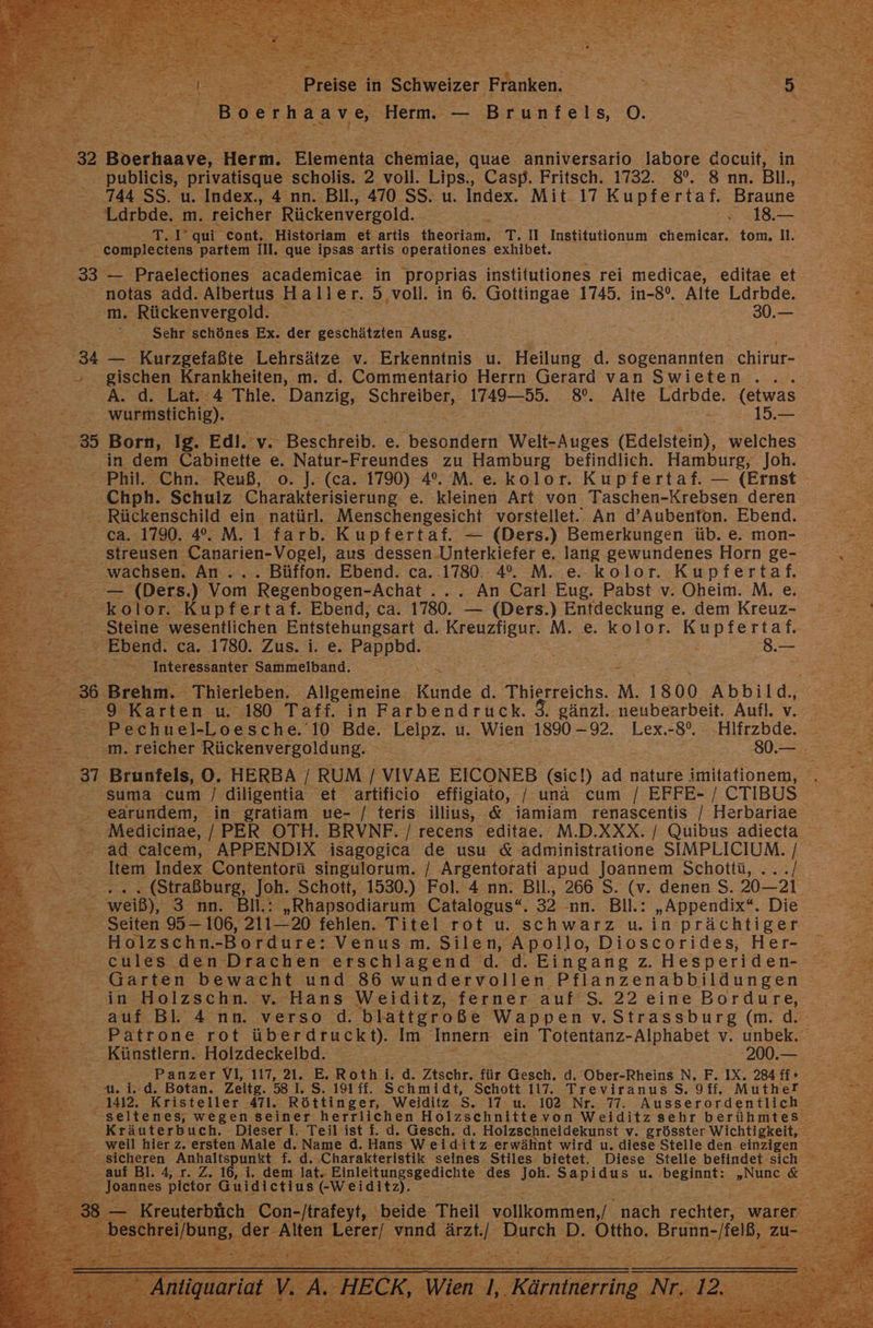 | Br, Preise in Schweizer Franken. | | Boerhaave Herm. 7 Brunisie O. hi x r > = TERN, un; Br Bald X 232 Boerhaave, Hm Elementa chemiae, quae anniversario labore docuit, in >, publicis, privatisque scholis. 2 voll. Lips, Casp. Fritsch. 1732. 8. 8 nn. Bil, 5 0.744 SS. u. Index., 4 nn. Bll., 470 SS. >: Index. Mit 17 Kupfertaf. Braune N > - Ldrbde, m. reicher Rückenvergold. 3 a 1 ei: Bet Se qui cont. Historiam et artis theoriam. T. II Institutionum chemicar. tom, I. N : compleciens partem ill. que ipsas- artis operationes exhibet. : 33 — Praelectiones academicae in ‚proprias institutiones rei medicae, editae et. . notas add. Albertus. Ba er. 3 ‚voll. in 6. Gottingae 1745. in-8°. Alte Ldrbde. = I Rückenvergold. | >30. Er: Sehr schönes Ex. der geschätzten Ausg. ee ‚34 = Kurzgefaßte. Lehrsätze v. Erkenntnis u. Heilung d. sogenannten chirur- ar > gischen Krankheiten, m. d. Commentario Herrn Gerard van Swieten ... A. d. Lat. 4 Thle. Danzig, SCHIEIDET, 1749—55. 8%. Alte Ldrbde. (etwas B DEE wurmstichig). u | . 15, le 35 Born, Ig. Edi. v. Beschreib e, Feondem WellsAuges (Edelstein), weiches 3 in dem Cabinette e. Natur-Freundes zu Hamburg befindlich. Hamburg, Joh. Re - Phil. Chn. Reuß, o. ]J. (ca. 1790) 4%. M. e.kolor. Kupfertaf. — (Ernst 2 ‚Chph. Schulz Charakterisierung e. kleinen Art von Taschen-Krebsen deren ©. Rückenschild ein. natürl. ‚Menschengesicht vorstellet.. An d’Aubenton. Ebend. Br 72 7°64.1990.42M.1cfartb: Kupfertaf. — (Ders.) Bemerkungen üb. e. mon- =... sfreusen- Canarien- Vogel, aus dessen Unterkiefer e, lang gewundenes Horn ge- en en An... Büffon. Ebend. ca. .1780. 4. M. e. kolor. Kupfertaf. .— (Ders.) Vom Regenbogen- -Achät.... An Carl Eug, Pabst v. Oheim. M.e -kolor. Kupfertaf. Ebend, ca. 1780: (Ders.) Entdeckung e. dem Kreuz- ‚Steine wesentlichen Entstehungsart d. Kreuzfigur. M. e. kolor. Kupfertaf. Ge - Ebend. ca. 1780. Zus. i. e. rs BE BZ ER . er Ein Interessanter Sammelband. > | z 2 236. Brehm. Thierleben. Allgemeine Kunde d. Thierreichs. M. 1800 Abbild,, = BR Karten u. 180 Taff. in Farbendruck. $. gänzl..neubearbeit. Auf.v. Bechuel- Loesche. 10 Bde. Balpz- u. Wien 1890 - 92. Lex.:8°. —Hifrzbde 223 m. reicher Rückenvergoldung. sr Brunfels, 0. HERBA £ RUM [ VIVAE EICONEB (sieh ad nature imitationem, Te suma cum / diligentia et artificio effigiato, / una cum / EFFE- / CTIBUS N “ earundem, in gratiam we- / teris illius, &amp; iamiam renascentis / Herbariaee - Medicinae, / PER OTH. BRVNF. / recens editae. M.D.XXX. / Quibus adieta .- ad calcem, APPENDIX isagogica de usu &amp; administratione SIMPLICIUM. / | Be Item Index. Contentorü singulorum. | Argentorati apud Joannem Schottü, ...[ ee (Straßburg, Joh. ‘Schott, 1530.) Fol. 4 nn. Bll., 266 S. (v. denen S. 20-20 a Ti weiß), SR. BIER: „Rhapsodiarum Catalogus“. 32 nn. BI: „Appendix“. Die Seiten 95-106, 212 20 fehlen. Titel rot u. schwarz u. in prächtiger : Holzschn.-Bordure: Venus.m. Silen, Apollo, Dioscorides, Her- .. seules den Drachen erschlagend d. d. Eingang z. Hesperiden- „Garten bewacht und 86 wundervollen. Pflanzenabbildungen Se ar in Holzschn. v. Hans Weiditz, ferner auf S. 22 eineBordure, auf Bl. 4 nn. verso d. blattgroße Wappen v.Strassburg (m. di 2 - Patrone rot überdruckt). Im Innern ein Totentanz- -Alphabet v. unbek. Künstlern. Holzdeckelbd. #200. 2 9 - Panzer VI, 117, 21. E. Roth i.d. Zlschr: für Gesch, d. Ober-Rheins N, F.IX. 24 ti» id; Botan. Zeitg. 58 1. S. 191 ff. Schmidt, Schott 117. Treviranus S. 9ff, Muthef is Kristeller 471. Röttinger, Weiditz Ss. 17: u. 102 Nr. 77. Ausserordentlich _ seltenes, wegen seiner herrlichen SSR von Weiditz sehr berühmtes - weil hier z. ersten Male d. Name d. Hans W has erwähnt wird u. diese Stelle den. einzigen Re Be et Anhaltspunkt f. d. ‚Charakteristik seines. Stiles bietet. Diese Stelle befindet sich auf Bl. 4, r. Z. 16, i. dem lat. neltuussgeülchte: des sen E u. Be „une. Le = Jo2ans3 pietor Guidietius eh 3: N