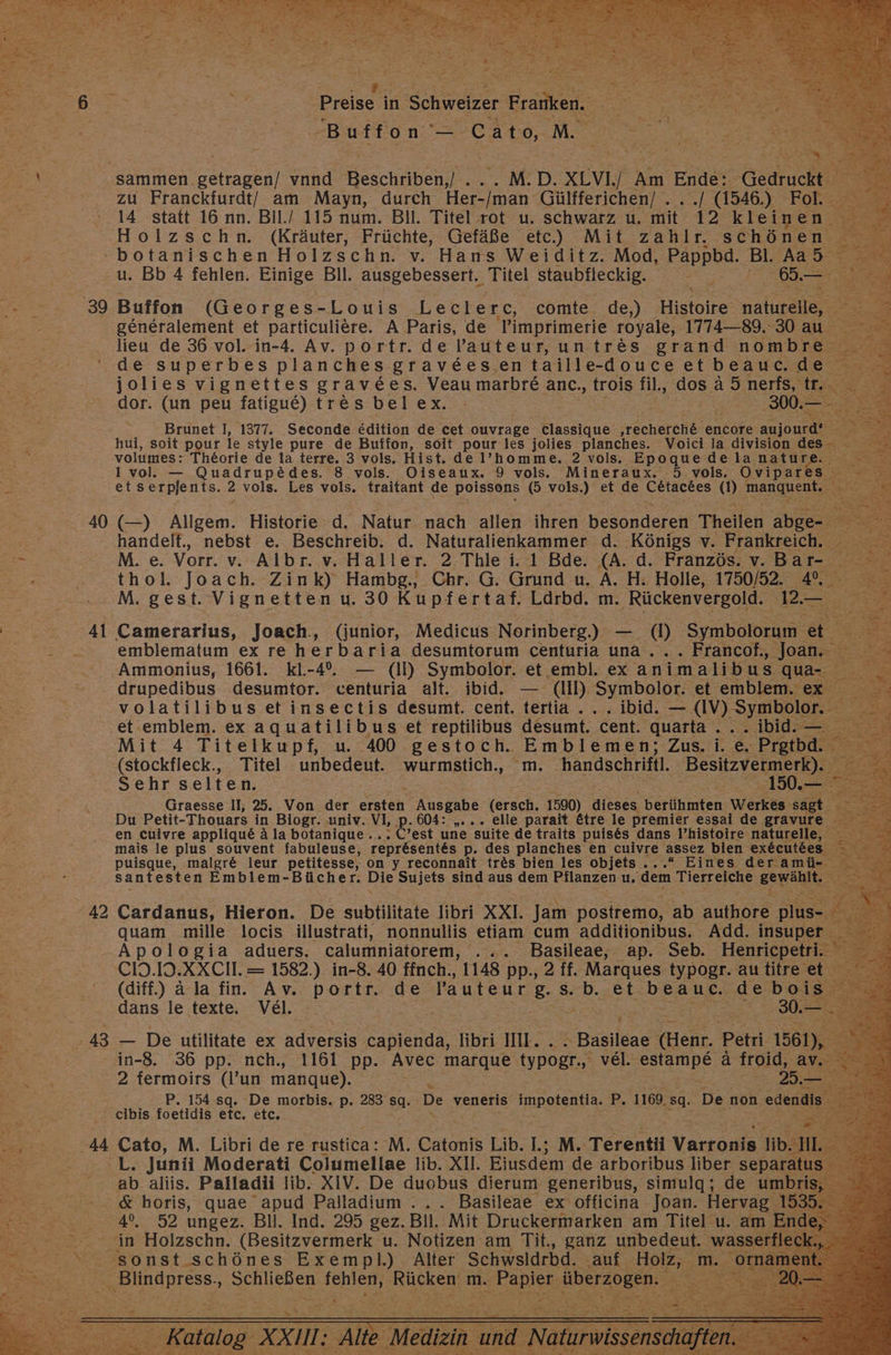 ER sammen. getragen/ vand Beschiben] M.D. XLVI.] a Ende: ee N zu Franckfurdt/ am Mayn, durch Be: Gülfferichen/ . ir (1546.) Fol. 14 statt 16 nn. Bil./ 115 num. Bil. Titel rot u. schwarz u. mit 12 kleinen —Holzschn. (Kräuter, Früchte, Gefäße etc) Mit zahlr. schönen E botanischen Holzschn. v. Hans Weiditz. Mod, Pappbd. Bl. Aa5 u. Bb 4 fehlen. Einige Bll. ‚ausgebessert. ayel staubfleckig. 5 65. =. 1 ‚39 Buffon (Georges-Louis Lecl e rc, comte de,) Histoire naturelle, = generalement et particuliere. A Paris, de 'Pimprimerie royale, 1774—89. 30 au lieu de 36 vol. in-4. Av. portr. de Pauteur, untr&amp;s grand nombre de superbes planches gravees.en taille- douceetbeauc.de jolies vignettes gravees. Veaumarbre anc., trois fil, dos ä 5.nerfs, te, NE dor. (un peu fatigue) tres bel ex. 0. Brunet I, 1377. Seconde edition de cet ouvrage classique echerehlr encore aujourd® GE hui, soit pour le style pure de Buffon, soit pour les jolies planches. Voici la division de volumes: Theorie de la terre. 3 vols. Hist. del’homme, 2 vols. Epoque de la natur > 1 vol. — Quadrup&amp;des. 8 vols. Oiseaux. 9 vols. Mineraux. 5 vols, Ovipares. 5 = etserpjents. 2 vols. Les vols. traitant de poissons (5 vols.) et de Cetacees m mau a 40 (—) Allgem. Historie d. Natur nach allen ihren besonderen Theilen abge- ae handelt., nebst e. Beschreib. d. Naturalienkammer d. Königs v. Frankreich. _ ee En M. e. Vorr. v. Albr. v. Haller. 2 Thle i. 1 Bde. (A. d. Französ. v. Batr- Sr He thol. Joach. Zink) Hambg., Chr. G. Grund u. A. H. Holle, 1750/52. 4%. M. gest. Vignetten u. 30 Kupfertaf. Lärbd. m. Rückenvergold. 2< Pi 0.41 Camerarius, Joach., (junior, Medicus Norinberg.) — 0) Symbolorum et emblematum ex re herbaria desumtorum centuria una... Francof., Joan. H Ammonius, 1661. kl.-4. — (ll) Symbolor. et embl. ex animalibus qua-. drupedibus desumtor. centuria alt. ibid. — (II) Symbolor. et emblem. ex volatilibus etinsectis desumt. cent. tertia ...Ibid. — AV). Symbolor. et emblem. ex aquatilibus et reptilibus desumt. cent. quarta .. . ibid. — Mit 4 Titelkupf, u. 400 gestoch. Emblemen; Zus. i. e. Prgtbd. -(stockfleck., Titel unbedeut. wurmstich., m. handschriftl. Beskzyc EN Sehr selten. ra 10 Graesse II, 25. Von der re Ausgabe (ersch: 1590) dieses Kerlfhinten Werkes sagt. Du Petit- Thouars in Biogr..univ. VI, p. 604: „... elle parait &amp;tre le premier essai de gravure en cuivre appliqu&amp; ä la botanique ... C’est une suite de traits puises dans l’histoire naturelle, ee mais le plus souvent fabuleuse, repr&amp;sent&amp;s p. des planches en cuivre assez bien ex&amp;cutees puisque, malgre&amp; leur petitesse, on y reconnait tr&amp;s bien les objets....“ Eines deramü- sant esten Emblem-Bücher. Die Sujets sind aus dem Pflanzen u, ‚dem Tierreiche gerahlk -42 Cardanus, Hieron. De subtilitate libri XXI. Jam postremo, ‚ab authore plus- &amp;: 1 quam mille locis illustrati, nonnullis etiam, cum additionibus. Add. insuper 2 -Apologia aduers. calumniatorem, . Basileae, ap. Seb. Henricpetri. CIH.ID.XXCH. = 1582.) in-8. 40 ffnch., 1148 pp., 2 ff. Marques typogr. au titre et e (diff.) ä la fin. Av. Bowle de Pauteur 8 S. BD; et= beauc. ‚de:beis > dans le texte, Vel. i 30.— .43 — De utilitate ex adversis capienda, libri IL. ir \ Basıleae feier. Petri. 1561), in-8. 36 pp. nch., 1161 pp. Avec marque typogr.,. vel. estampe ä froid; a EN 2 fermoirs (l’un mangue). 25.- P. 154 sq. De morbis. p. 283 sg. De veneris impotentia. P. 1169. sg. De non ‚eden« cibis foetidis etc. etc. ,.2....44 Cato, M. Libri de re rustica: M. Catonis Lib. lL.; M. Terentii Varaorie lib. Sf Bee 'L. Junii Moderati Columellae lib. XII. Eiusdem de arboribus liber separat 00... .ab aliis. Palladii lib. XIV. De duobus dierum generibus, simulg;, de ee - &amp; horis, quae apud Palladium ... Basileae ex officina Joan. Hervag 1535. 4°. 92 ungez. BI. Ind. 295 gez. Bll. Mit Druckermarken am Titel u. Au, > BEuöntss, Zr ihren) Ruken m. 1. Rapier: überzogen. BR