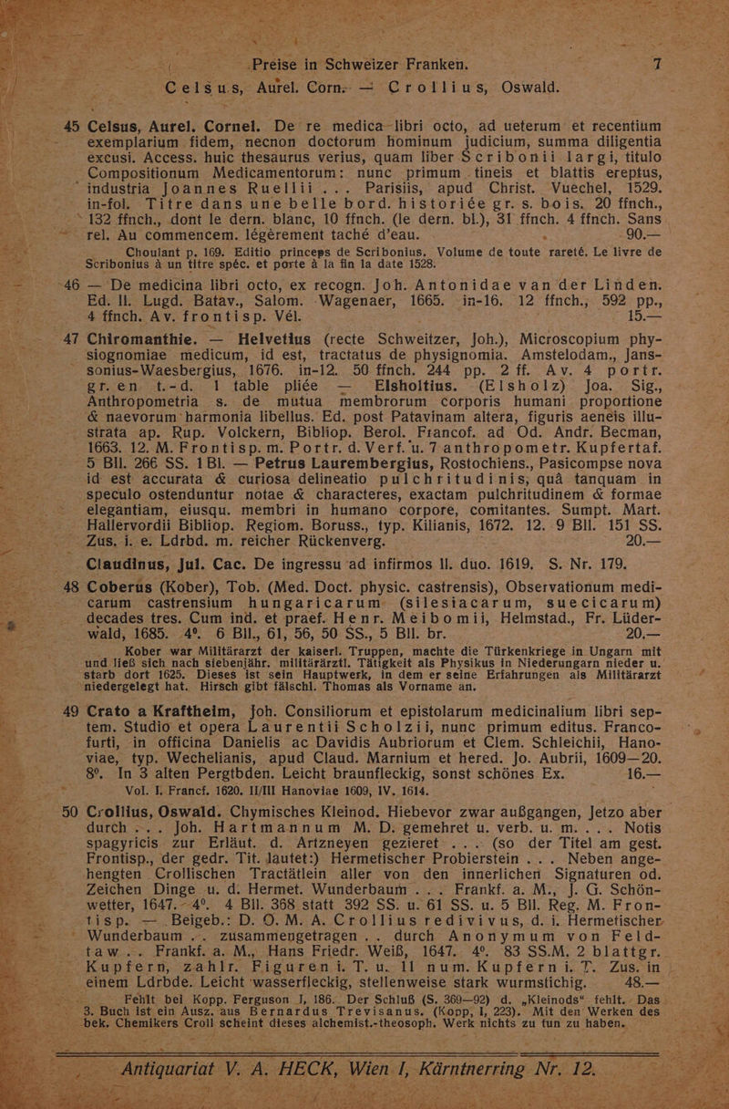 Ceisus Aurel. Com — Crollius, Oswald. Celsıs, Aurel. Cörnel. De’re medica-libri octo, ad ueterum et recentium exemplarium. fidem, necnon doctorum. hominum judicium, summa diligentia excusi. Access. huic thesaurus verius, quam liber Scribonii largi, titulo Compositionum Medicamentorum: nunc primum .tineis et blattis ereptus, in-fol. Titre dans une belle bord. historide gr. s. bois,. 20 ffnch., rel, Au commencem. legerement tache d’eau. . 90.— Choulant p. 169. Editio princeps de Scribonius. Volume de toute rarete, Le livre de Scribonius a un titre spec. et porte ä la fin la date 1528. — De medicina libri octo, ex recogn. Joh. Antonidae van der Linden. Ed. Il. Lugd. Batav., Salom. ‚Wagenaer, 1665. in-16, 12 finch., 592 pp., 4 ffnch. Av. frontisp. Vel. 15.— Chiromanthie. — Helvetius (recte Schweitzer, Joh.), Microscopium phy- siognomiae medicum, id est, tractatus de physignomia. Amstelodam,, Jans- sonius-Waesbergius, 1676. in-12. 50 finch. 244 pp. 2 ff. Av. 4 portr. gr.en: t.-d. 1 table plitee — . Elsholtius. (Elsholz) Joa. Sig., Anthropometria s. de mutua membrorum corporis humani proportione &amp; naevorum' harmonia libellus. Ed. post Patavinam altera, figuris aeneis illu- 1663. 12. M. Frontisp.m. Portr.d. Verf. u. Tanthropometr. Kupfertaf. elegantiam, eiusqu. membri in humano corpore, comitantes. Sumpt. Mart. Zus, i. e. Ldrbd. m. reicher Rückenverg. 20.— Coberus (Kober), Tob. (Med. Doct. physic. castrensis), Observationum medi- wald, 1685. 4°. 6 Bil., 61, 56, 50 SS., 5 Bil. br. 20.— Kober war Militärarzt der kaiserl. Truppen, machte die Türkenkriege in Ungarn mit und ließ sich nach siebenjähr. militärärztl. Tätigkeit als Physikus in Niederungarn nieder u. starb dort 1625. Dieses ist sein Hauptwerk, in dem er seine Erfahrungen als Militärarzt 49 = Crato a Kraftheim, Joh. Consiliorum et epistolarum medicinalium libri sep- tem. Studio et opera Laurentii Scholzii, nunc primum editus. Franco- furti, in officina Danielis ac Davidis Aubriorum et Clem. Schleichii, Hano- viae, typ. Wechelianis, apud Claud. Marnium et hered. Jo. Aubrii, 1609— 20. 8%, In 3 alten Pergtbden. Leicht braunfleckig, sonst schönes Ex. 16.— Vol. I, Francf. 1620. II/III Hanoviae 1609, IV. 1614. i Crollius, Oswald. Chymisches Kleinod. Hiebevor zwar außgangen, Jetzo aber durch : Joh. Hartmannum M. D. gemehret u. verb. u. m... .. Notis Sufyrleis zur Erläut. d. Artzneyen gezieret ...: (so der Titel am gest. Frontisp., der gedr. Tit. Jautet:) Hermetischer Probierstein..... Neben ange- ‚hengten Crollischen Tractätlein aller von den innerlichen Signaturen od. Zeichen Dinge u. d: Hermet. Wunderbaum ..... Frankf. a. M., ]J. G. Schön- wetter, 1647. - 4°, 4 Bill. 368. statt 392 SS. u. 61 SS. u. 5 Bll. Reg. M. Fron- tisp. .Beigeb.: D. ©. M. A. Crolliusredivivus,.d. i. Hermetischer Macderfaunm „. zusammengetragen.. durch u von Feld- Kupfern, zahltt. Figuren. T.uo-ll’onum.-Kupferni.T. Zus.in ı einem Ldrbde. Leicht 'wasserfleckig, stellenweise stark wurmstichig. . 48.— Fehlt: bei Kopp. Ferguson I], 186. Der Schluß (S. 369—92) d. „Kleinods“ fehlt. Das. 3. Buch ist ein Ausz. aus Bernardus Trevisanus. (Kopp, 1, 223). Mit den Werken des