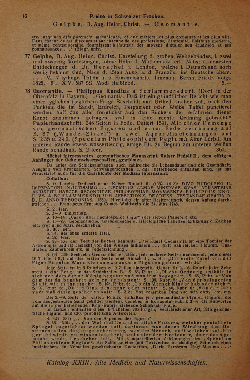 etc. nsgwaur are Bremen: weeanes Fe aux meliers les plı Dans chacun de ces discours et sur chacune de ces professions, l’an === et meme. contemporaine, fournissent a Pauteur des: re gonnalssances a pissen: I h „ und zwanzig ee ‘ohne Hülfe d. Nathematik 5 Nebst Re Entdeckungen d. Dr. Herschel i. ‚London, welche i. ‚Deutschland ‘wenig bekannt sind, Nach d, l5ten Ausg. a. d.. Französ. ins Deutsche ül ... M. 7 Iythogr. Tafeln u. e. Himmeliskarte. way Bernb, Eriedr. V 1825: 82 XIV. 587:58::Modt Halbinbd 2.2: 2,2% s - 78 Geomantie. — Philippus Knodius ä Schlanmeredare (Dort Oberpfalz in Bayern.) „Geomantia. Daß ist ein gründtlicher Bericht: wii ‚einer yglichen (jeglichen) Frage Bescheidt vnd Urtheili suchen soll, nac Punkten, die im Sandt, Erdreich, Pergament. oder Weiße Taffel punctie et werden, auff das aller förmlichst auß den Bücherr .der erfahrnen. die: Kunst zusammen getragen, vnd in eine rechte Ordnung ‚gebracht 3 Papierhandschrift. 246 Seiten in Folio. Datiert 1591. Mit einer Unmenge von geomantischen Figuren und einer Federzeichnung. auf S. 37 („Wunder-Zirkel“) u. zwei Aquarellzeichnungen ‚auf S. 235 u. 243. (Speculum Philosophicum Regium.) Alter Ldrbd. Am ‚unteren Rande etwas wasserfleckig, einige BI. zu ah am unteren a: Rande schadhaft. S. 2 leer. > Ra : Höchst interessantes Zeömdstisches Manuskript, Kaiser Rudolf Ib, Anhänger der Geheimwissenschaften, gewidmet. Da unter den Schicksalsfragen auch. zahlreiche die Teundanch und: die Gesundheit; Ausgang von Krankheiten, Schwangerschaften u. dgl. betreffende ae sind, 28 Gasr $ Manuskript auch für die Geschichte der Medizin NIE EEEBN TEN = Collation: 2 ee S. 1: Latein. Dedication- an Kaiser Rudolf 1. (15521612): DIvO. RUDOLPHO I - IMPERATORI INVICTISSIMO ... NECMINUS ALMAE MINERVAE.QVASI ADRASTEIAE ANTISTITI HAECCE RECONDITAE PHILOSOPHIAE MONVMENTA PHILIPPUS KNO- DIVS A SCHLAMMERSDORPH AFFECTIONIS DEVOTISS.. TESTANDAE GRATIA De D. D. ANNO THEOGONIAS, 1589. Hier folgt-ein alter Besitzvermerk, ‚dessen Ann Surehs ‚ strichen ... Franciscus Ernestus zn Waldstein die a. ige Be a S. 2° leer. . ! s Bau x By B Br s ee Ei = = r R 2 > ge S, 3-9: Einleitung... Bee EEE, S. 10-14: „Canon über Hachiofgenne Figur“ (der sieben Plärereny etc, RU DEE Br S. 15—29: Geomantische, astronomische u. astrologische ‚Tabellen, Erlänne: 4. Zeic en => etc. (rot u. schwarz geschrieben.) NS: Ss, 30; leer. H E “ SE 5 Se ie IR ji Bu u Be S. 31: der oben zitierte Titel, - EEE EN =>; 2 S. 32: leer. ° S. 33-65: der: Text des Buches hei; Die Kunst Geomantia ist eine Tochter der Astronomie und ist gemacht von den Weisen Indianern ec lmit zahlreichen Figuren,“ au draten, Zauberkreis etc. in Federzeichnung). S. 66-226: Sechzehn Geomantische Tafeln, jede mes Seiten. umfassend. Jede: dieser 16 Tafeln trägt auf der ersten Seite eine Aufschrift, z. B.: „Die erste Tafel von der Figur Populus Wann sie vonzwo andern Figuren geboren wirdt.“ Br j Jede Seite ist in 6 Rubriken zu 9 Zeilen eingeteilt. Ueber die 2.-6. Rubrik Fer Seite E steht je eine Frage an das Schicksal z. B.: S. 66, Rubr. 2 „Di ese Ordnung ES sichvondem .deran König begehrtvnd wasihm begegnet“. S. 66, Rubr. 4: dem der da begehret gelt zu et S. 108, Rubr. 5: „Von der belage Stadt, wie esihr ergehe‘. S. 108, Rubr, 6: „Ob ein Mensch! Kinder hab oder: nicht“. S..97, Rubr. 6: ‚„Ob’ein Ding geschehe oder nicht*. S. 96, Rubr. 6: „Von den jahr vndt waß darin geschehen soll“. S. 212: Von vergraben Ding vnd sein ohrt, een Die 2.9. Zeile der ersten Rubrik enthalten ‚je 3 geomantische Figuren (Fig uren ‚die vom ausgestreuten Sand gebildet werden), daneben in Horizontal- -Rubrik 2—6 die atworten auf die in der betreffenden Kopt-Rubrik stehende Schicksals-Frage. = “Im Ganzen enthalten diese I6 Tabellen 795 Fragen, verschiedenster Art, 8816. geoman- tische Figuren und 6360 prophetische Antworten, TE S. 226-231: „... Von den Aspecten der Figuren“. x =, S. 231—246: , der Wahrhaffte und endliche. Prozess, atehen dee Spiegel zugerichtet werden soll, darinnen man durch Wirckung des stirnes alles dasjenige sehen mag, was der Mensch, auff welchen solc gerichf wirdt, zu wissen begehret, ne unter dem Horizonte, daerdann, macht wirdt, beschehen ist“, Mit 2 ‚aquarellierten Zeichnungen des „Specul Phil osophicum Regium“ Am Schlusse eine (mit Textverlust beschädigte). Seite. ‚mit. „einer lateinischen, in Versalien ‚geschriebenen Dedication; „Dario. Persarum Regi ne io am Meng: