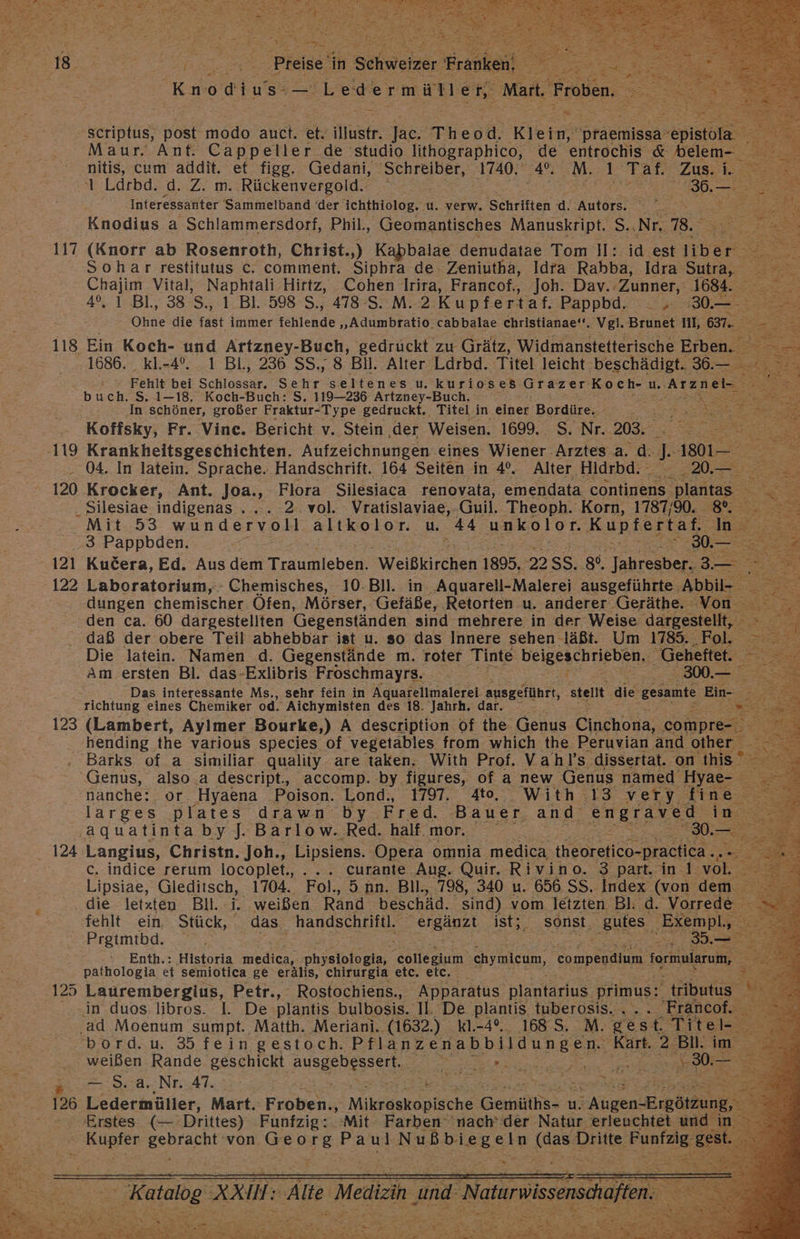 Knodius— Ledermüllen, Mart, ‚Froben. = Scriptus, post modo auch. BR illistr: Jac. 'Theod. Klein, praemissa- erito Maur. Ant. Cappeller de studio lithographico, de entrochis &amp; belem- re nitis, cum addit. et figg, Gedani, ‚Schreiber, 1740, nn. M. 1, Taf. Zu.i. 1 Ldrbd. d. Z. m. Rückenvergold. | Bee Interessanter Sammelband (der ichthiolog, u. verw. Schriften d. Autors. - Ss ER a Knodius a Schlammersdorf, Phil, Geomantisches Manuskript. S.,Nr. 78. a (Knorr ab Rosenroth, Christ.,) Kabbalae denudatae Tom Il: id est libe er: Sohar restitutus c. comment. Siphra de Zeniutha, Idra Rabba, Idra es ei Vital, Naphtali Hirtz, Cohen Irira, Francof., Joh. Dav.: ‚Zunner, 1684. En? ı BI., 38 S,, 1 Bl. 598 S., 478-S. M. 2 Kupfertaf. Pappbd. . ; Bu 2 Ohne die fast immer fehlende „Adumbratio. cabbalae christianae‘*. vgl. Brunet Ill, 637.. == -.; =) Ein Koch- und Artzney-Buch, gedruckt zu Grätz, Widmanstetterische Erben. 1686. KI.-4°. 1 Bl, 236 SS., 8 Bil. Alter Ldrbd. Titel leicht beschädigt. 36.— Fehlt bei Schlaseur. Sehr seltenes u. kurioses. Grazer Koch- u, Arzneim buch. S. 1-18. Koch-Buch: S, 119-236 Artzney-Buch. Rt Se In schöner, großer Fraktur-Type gedruckt. Titel in einer‘ Bordüre. TIER > FREE Koffsky, Fr. Vince. Bericht v. Stein der Weisen. 1699. S. Nr. 203. - 04. In latein. Sprache. Handschrift. 164 Seiten in 4°. Alter Hidrbd. 20. ar = < . Silesiae indigenas . ... 2. vol. Vratislaviae,. Guil. Theoph. Korn, 1787/90. 8. _ Mit.:53 ee altkolor. u 44 unkolor. Kupfertaf. In 3 Pappbden. = 30.— dungen chemischer Öfen, Mörser,. 'Gefäße, Retorten u. anderer Geräthe. Von F den ca. 60 dargestellten Gegenständen sind mehrere in der Weise dargestellt, ns daß der obere Teil abhebbar ist u. so das Innere sehen läßt. Um 1785. Fol. Die latein. Namen d. Gegenstände m. roter ‚Tinte beigeschrieben,, ‚Geheftet. 2 Am ersten Bl. das-Exlibris Froschmayrs. - 300.— = = Das interessante Ms., sehr fein in Aquarellmalerei ausgeführt, stellt die gesamte Ein- 5 i richtung eines Chemiker od. Aichymisten des 18. Jahrh. dar. 3 hending the various species of vegetäbles from which the. Peruvian and other = Barks of a similiar qualiiy are taken. With Prof. Vahl’s dissertat. on this ° Genus, also .a descript., accomp. by figures, of a new ‚Genus named ne k- nanche: or. Hyaena Poison. Lond., 1797. 4to. With 13 very fi e e larges plates drawn by. Fred. Bauer and engraved ‚aquatintaby]. Barlow. Red. half.mor. BE: 0 c. indice rerum locoplet., .... curante Aug. Quir. Rivino. 3 part. in I vol. Lipsiae, Gleditsch, 1704. Fol, 5.nn. Bll., 798, 340 u. 656 SS. Index (von dem die letzten Bll.-i. weißen Rand beschäd. sind). vom letzten Bl: d. Vorrede fehlt ein. Stück, das. handschriftl. SANS ist5; sonst. ‚gufes, ‚Exempl,, 2 Preimtbde.., 3, Enth.: Historia Be physiologia, elle chymicum, eompendium Sormularum, | ” pathologia et semiotica ge erälis, chirurgia etc. etc. 7 in duos libros. I. De plantis bulbosis. Il. De plantis tuberosis.. .. 'Francof. ‚ad Moenum sumpt. Matth. Meriani.. (1632.) kl.-4°.. 168 5..M. gest. BR. bord. u 35 fein gestoch. EISRReNE ADLER EEE 2 Bil. weißen Rande geschickt Busgehesseits: Be ee a a ae — $..a. Nr. 47. u: ER B2 Ledermüller, Mart.: Fra Mikräskopische Gemüthes u u. Aigen ER h Erstes (— a Fubleisz Mit Farben’ Hapir ar Natur. SIE REBEEN un gest.