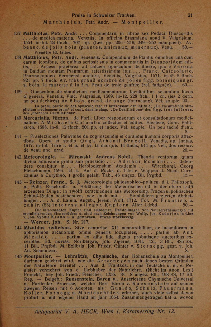 Premiere ed. ‚latine, SS .earum iconibus, de nel seripsit suis in commentariis in Di oscoridem edi- tis, ... Access. praeterea ad calcem opusculum. de itinere, quo € Verona in Baldum montem Plantarum refertissimum itur.... Franc. Calceolario, ; Pharmacopoeo Veronensi - auctore, Venetiis, Valgrisius, 1571. in-4°. 8 ffnch. 921 pp. 7 ffnch. Av. tr&amp;es grand nombre de jolies figg. botaniquesgr. 5% bois, la marque ala fin. Peau de truie gaufree (rel. fatiguee). 60.— genera. Venetiis, Vinc. Valgrisius, 1569. in-12. 228 ffch., I fach. (les 2 dern. un peu dechires) Av. 6bois, grand. de page (fourmeaux). Vel. souple. 20.— . La prem. partie de cet: opuscule rare et interessant est intitule; „De Facultatibus sim- plicium medicamentorum“ et cont. dans le chap. „De Se llmane: des figg. tr&amp;es interess, des „Fornaces Destillationis“. 140 Mercurialis, Hieron. de Forli. Liber responsorum et consultationum medici- onalium. A-Michaele Columbo collectus et editus. Basileae, Conr. Vald- kirch, 1588. in- 8. 12 ffnch. 501:pp. et index. Vel. souple. Un peu tach&amp; d’eau. ae _ aerlones Patavinae de cognoscendis et curandis humani corporis affec- > tibus. Opera et studio Gu gl. Athenii Bruxell. Venetiis, ap. Juntas, 1617. in-fol. Titre 5 et n. et av. Ja marque. 14 Imchs 644 pp. VeEl., dos recouv. de veau anc. orne. 20.— 102 Meteorologie. Mirowski, Andreas Nobil,- Theorie ventorum quam divina adiuvante gratia sub praesidio ..„. Adriani Romani... defen-- dere ‚conabitur in’... Herbipolensium Academia... Wirceburgi, Georg. - Fleischmann, 1596. kl.-4. Auf d. Rücks. d. Titel e. Wappen d. Nicol. Cory- ‚ ezinius. a Corythno, 1. große gefalt. Tab., 46 ungez. Bil. Pretbd.. 15— -u., Polit.: Beschreib- u. Erklärung der Meteorischen od. in der obern Lufft erzeugten Dinge; in zwöltf zerschiednen aus Meteorolog. Fragen u. politischen -. Schluß- Reden bestehenden, wie auch mit... . Sinnbildern gezierten Abthei- Jungen ... A. .d. Latein. Augsb,, jerem. Wolt, 1712. Fol. M. Frontisp. u. ‚zahlr. (83) interess. allegor. Kupfern. Alter Ldrbd. 50.— Be Die interessanten Kupfer sind emblemat. Darstellungen von Naturerscheinungen mit moralisierenden Sinnsprüchen u. sind nach Zeichnungen von Wolig. Jos. Kadoriza in Linz — Werner, Joh. S. Nr. 217. et E ‚144 Mizaldus redivivus. Sive centuriae Xu memorabilium, ac iucundorum in aphorismos arcanorum omnis generis locupletes, .. en partim ab Ant. Mi2aldd2r partim ex. aliis: fide dignis probatisque auctoribus ex- ..cerptae. Ed. noviss. -Noribergae, Joh. 'Zigerus, 1681. 12.,, 3 Bll., 486SS., 11 Bil, Prgtbd. M.'Exlibris ‚Joh. Friedr. Günter v. Sternegg, gest. v. DE Ad. Schmutzer. - darinnen gelehret wird, wie die Artzeneye@n nach denen besten Gründen ‚der - Naturlehre bereitet . ... Aus _d. Frantzös. in das Teutsche u. m. e. Re- . gister vermehret von e. Liebhaber der Naturlehre. (Nicht im Anon. Lex.) . Franckf., bey Joh. Friedr. Fleischer, 1755. 8%. 8 ungez. Bil., 198 SS, 17 BIl. - Reg. Beigeb.: Ruesenstein, Baron v., Auserlesene Chymische Universal . zweyen Reisen mit 6 Adepten, als: Gualdo, Schulz, Fauermann, Koller, Fornegg u. Monteschider, erlernet, auch viele selbst davon -