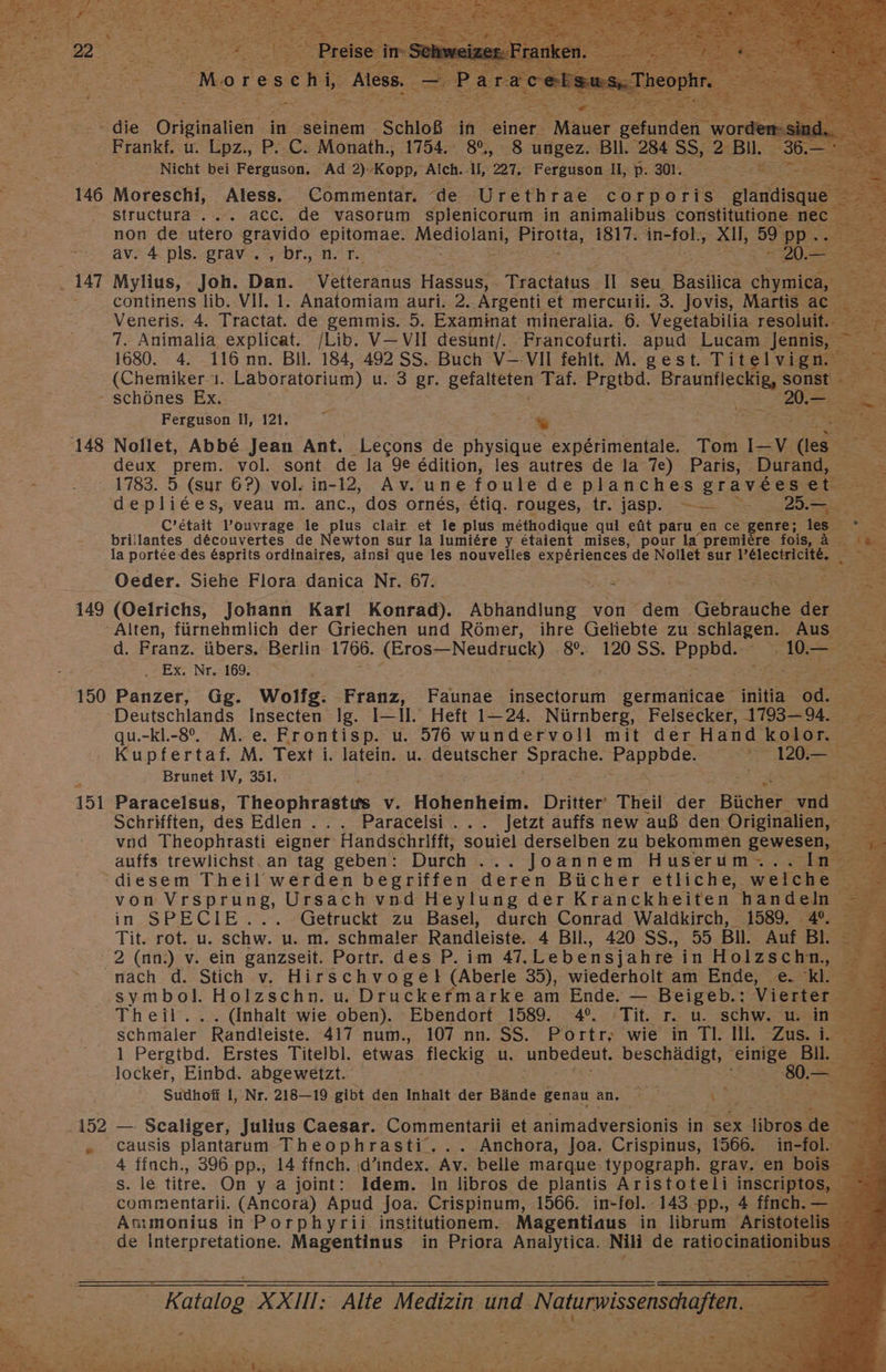 146 147 148 149 150 151 152 re Moresenl Alan. ge sn - die Originalien in seinem Schloß in ‚einer. abet ne wo: Nicht bei Ferguson. Ad 2): ‚Kopp, Alch. Il, 227. Ferguson II, p. 301. e Moreschi, Aless. Commentar. de Urethrae cor poris gland structura .... acc. de vasorum splenicorum in animalibus constitutione nı non de utero gravido epitomae. a ‚Pirotta, AalTe in- Zu; xl, 59 p av. 4 pls. grav.,br,n.r. TR Mylius, Joh. Da: Vellerkand Hassus, Tractatus. II seu Bastlica chymica, 2, continens lib. VII. 1. Anatomiam auri. 2..Argenti et mercurii. 3. Jovis, Martis ac. > Veneris. 4. Tractat. de gemmis. 5. Examinat mineralia. 6. Vegetabilia resoluit. ED 7. Animalia explicat. /Lib. V—-VII desunt/. Francofurti. apud Lucam jennis, S 1680. 4. 116. nn. Bil. 184, 492 SS. Buch V--VII fehlt. M. gest. Titelvign Br (Chemiker. Laboratorium) u.'3'gr. gelalteten Taf. Prtbd. Braupiieetie Re; Au — Ferguson II, 121. = = r er Nollet, Abbe Jean Ant. Lecons de physique experimentale. Tom I— v des deux prem. vol. sont de la 9e edition, les autres de la 7e) Paris, . Durand, C’etait l’ouvrage. le las clair et le plus methodique qui eüt paru en ce genre; les eh: brillantes d&amp;couvertes de Newton sur la lumiere y etaient mises, pour la premiere fois, ä Kae la portee-des Esprits ordinaires, ainsi que les nouvelles experiences de Nollet sur l’electricite. Oeder. Siehe Flora danica Nr. 67. Ir: | = u (Oelrichs, Johann Karl Konrad). Ken von dem 'Gebraiiche de ar d. Franz. übers. Berlin 1766. (Eros—Neudruck) 8. 120 3 sppis 0 .. Ex. Nr.:169, iR 2 Panzer, Gg. Wolfg. Eräbs, Faunae insectorum germanicae initia ER Deutschlands Insecten Ig. I—1l. Heft 1-24. Nürnberg, Felsecker, 1793-9. qu.-kl.-8°. M.e. Frontisp. u. 576 wundervoll mit der Hand kolor. 2 Kupfertaf. M. Text i. latein. u.. er SPISTF FOnEaeSS > en DE Brunet IV, 351. Paracelsus, Theophrastus v. Hohenkeii. Dritter Theil Er Bücher‘ ie ; Schrifften, des Edlen..... Paracelsi... Jetzt auffs new auß den: Originalien, vnd Theophrasti eigner Handschrifft, souiel derselben zu bekommen gewesen, } auffs trewlichst. an tag geben: Durch . Joannem Huserum... In in SPECIE... Getruckt zu Basel, durch Conrad Waldkirch, 1589. 4°. Tit. rot. u. schw. u. m. schmaler Randleiste. 4 Bll., 420 SS., 55 Bill. Auf Bl. symbol. Holzschn. u. Druckefmarke am Ende. — Beigeb.: Vierer ” Theil. (Inhalt wie oben). Ebendort 1589. 4°. Tit. r. u. schw. u. in = 5 schmaler Randleiste. 417 num., 107 nn. SS. Portr; wie in TI. Il. Zus. i. 1 Pergtbd. Erstes Titelbl. etwas Ace, fin unbedeut. beschädigt, use BI 2 locker, Einbd. abgewetzt. w % Sudhofi I, Nr. 218—19 gibt den Inhalt der Bände genau an. re EN — Scaliger, Julius Caesar. Commentarii et Animadversionis in sex libros de 4 finch., 396. pp., 14 ffnch. ‚d’index. Av. belle marque.typograph. grav. en bois ü
