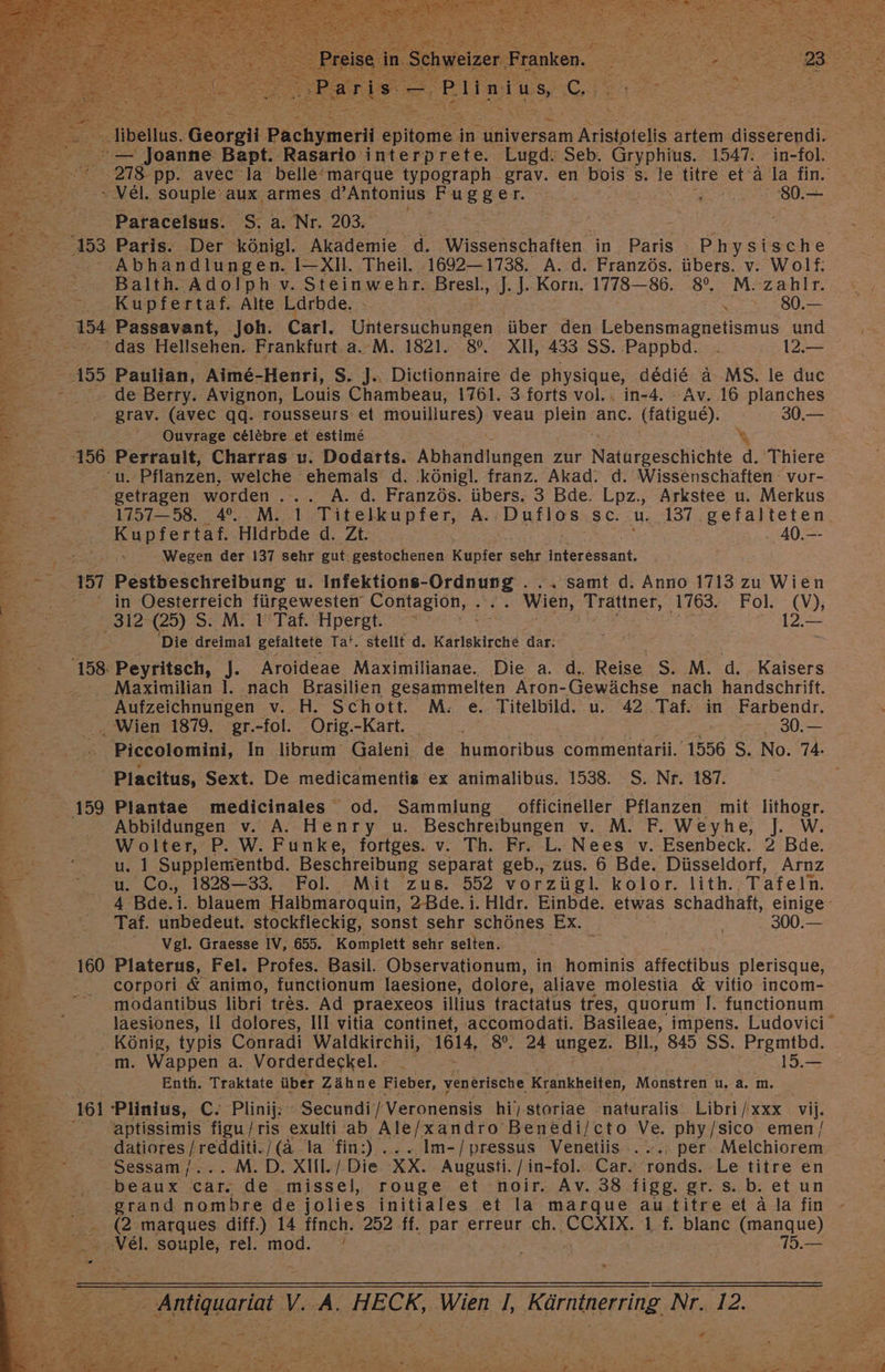 > Paracelsus. S. a. Nr. 203. | | FE ‚153 Paris. Der königl. Akademie d. Wrsnechatlen in. Paris andene 0... .Abhandlungen. I-XIl. Theil. 1692-1738. A..d. Französ. übers. v. Wolf: ER FERS Balth. Adolph v. Steinwehr. Bresl., J. ]. Korn. 1778—86. 8°. M. zahlr. SASER Kupfertaf. Alte Larbde. \ 2 rr280, 154 Passavant, Joh. Carl. Gnlarauchungen über den. Lebensmagnetismus und das Hellsehen. Frankfurt.a.. M. 1821. 8%. XIl, 433 SS. Pappbd. . A a 155 Paulian, Aime-Henri, S. J.. Dictionnaire de physique, dedie a MS. le duc 2» de Berry. Avignon, Louis Chambeau, 1761. 3 forts vol. . in-4. - Av. 16 planches grav. (avec qq. rousseurs et mouillures) veau plein anc. BAlzue): 30.— . Quvrage celebre et estime ee ra u. Pflanzen, welche ehemäls d. .königl. franz. Akad. d. Wissenschaften vour- getragen worden... A. d. Französ. übers. 3 Bde. Lpz., Arkstee u. Merkus Kupfertaf. Hldrbde d. Zt. : . 40.—- 2 Wegen der 137 sehr gut. gestochenen Kupfer sehr interessant. 157 Pestbeschreibung u. Infektions-Ordnung . .. samt d. Anno 1713 zu Wien 2 _ in Oesterreich fürgewesten‘ Contagion, . .. Wien, Trattner, 1763. Fol. (V), SR .312-(25) S. M. I Taf. Hpergt. er ER lo E ERIK Die dreimal gefaltete Ta’. stellt d. Karlskirche dar. Rt : 2 158-Peyritsch, J. Aroideae Maximilianae. Die a. d. Reise S. M. d. Kaisers h - . Maximilian I. nach Brasilien gesammelten Aron- Gewächse nach handschrift. Br Aufzeichnungen v. H. Schott. M. e. Titelbild. u. 42 ar in Farbendr. . Wien 1879. gr.-fol. Orig.-Kart. ..30.— “ Piccolomini, In librum Galeni de humoribus commentarii. 1556 S. No. 74. | 2 RE Placitus, Sext. De medicamentis ex animalibus. 1538. S. Nr. 187. Be f ; al le Elze g era ’ DT ln EEE Se 4 vi, a F 4 = Plantae medicinales od. Sammlung officineller Pflanzen mit lithogr. z Abbildungen v. A. Henry u. Beschreibungen v. M. F. Weyhe, J W. R Wolter, P. W. Funke, fortges. v. Th. Fr. L. Nees v. Esenbeck. 2 Bde. a = 1 Supplementbd. Beschreibung separat geb., zus. 6 Bde. Düsseldorf, Arnz 00 Co., 1828—33. Fol. Mit zus. 552 vorzügl. kolor. lith. Tafeln. “ 3: Bde.i. blauem Halbmaroquin, 2-Bde. i. Hldr. Einbde. etwas schadhaft, einige 0% Taf. unbedeut. stockfleckig, sonst sehr schönes Ex. . 300.— ® Vgl. Graesse IV, 655. Komplett sehr selten. 2 2160 Platerus, Fel. Profes. Basil. Observationum, in hominis affectibus plerisque, FR corpori &amp; animo, functionum laesione, dolore, aliave molestia &amp; vitio incom- °° _modantibus libri tres. Ad praexeos illius tractatus tres, quorum I. functionum n x ” Br . König, typis Conradi Waldkirchii, 1614, 80, 24 ungez. Bll., 845 SS. Prgmtbd. Bor. m. Wappen a. Vorderdeckel. 19.— ee b \ Enth. Traktate über Zähne Fieber, venerische Krankheiten, Monstren u.a. m. Er, 161 Plinius, C. Plinij; 'Secundi’/Veronensis hi) storiae naturalis: Libri /xxx vi, 2... aptissimis figu/ris exulti ab Ale/xandro Benedi/cto Ve. phy/sico emen/ en. 4, BAROESS TIER Ic la fin:) ....Im-/pressus Venetiis . . per. Melchiorem EN, Sessam/... M.D. XIil. / Die XX. Augusti. / in-fol.: Car. Fo Le titre en rt 2 beaux car: de 'missel, rouge et noir. Av. 38 figg. gr. s.b. et un RE grand nombre de jolies initiales et la marque autitre et ä la fin 2 202 marques diff.) 14 ffnch. 252 ff. Pat erreur ch. CCXIX. 1. blanc (manque) „Vel. souple, rel. mod. | 75.— > 7 Antiquariat V. A, HECK, Wien 1, Kärntnerring Nr. 12. [4