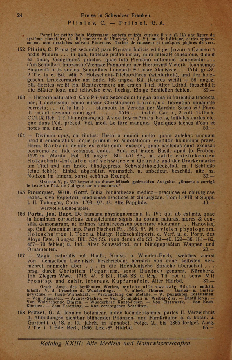 “Parmi les Helft: hei. 16gerement IE * systeme. planetaire, (I. IH.) une carte de l’Europe, et (I. V) u mment non dessin&amp;es suivant Ptolemee. - 'Taches de rousseur et qu ordis Minorü ... in qua, tabellae pictae instar, mira litteraR cönexione, di ea omia, Geographia ‚praeter, quae toto Plyniano uolumine continent (Am Schluße:) Impressae’Viennae Pannoniae per Hieronymü Vietore, Joannemge Singreniü artis socios. Sumptibus Leonardi &amp; Lucae Alantseae.. 1514 gi 2 Tie-in e. Bd. Mit. 2 Holzschnitt-Titelbordüren. (wiederholt), und der. geschn. Druckermarke am Ende, 168 ungez. Bil. (letztes weiß) + 56 Bil. (letztes weiß) Hs. Besitzvermerk am ersten Titel. Alter Ldrbd: (be ‚die Blätter lose, und teilweise etw. fleckig. Einige Schließen fehlen. per il doctissimo homo misser Christophero Landi/no fiorentino ı ‚correcta:... (ä la fin:).... stampato in Venetia per Marchio Sessa di rauani 'bersano comp agni. + 2..4516 25. 1n-101: Cara, 2 tell CCEIX Hch: 1 8: blanc (mangue). Avec les m&amp;mes bois, initiales,c &amp; que dans !’ed. preced. VEel. mod. Le titre ae Quelques ae de | notes ms. anc. Ex prodiit emaculatius: idque primum ex annotationib. eruditor. hominium pra Herm. Barbari, deinde ex collationib, exempl., quae hactenus sunt excu: postremo ex fide vetustiss. codd. Add. est index. Basil.: apud Jo. Fro Holzschnitt-Initialen auf schwarzem Grunde und der Druckerm am Titel und am Ende, blindgepress. Schwsldrholzdeckelbd. m. 1 Sch (eine fehlt), Einbd. abgenützt, wurmstich. u. unbedeut. beschäd; alte N Notizen im Innern, sonst schönes Exempl. Er URS re: Graesse V, p. 339 bemerkt zu dieser hübsch ‚gedruckten Ausgabe: „Erasme a Be ee le texte de l’ed. de Cologne sur un manuser.* ee! Sr 21], Tubingae, Cotta, 1793—97. 4°, Alte Pappbde. Wertvolle Bibliographie. in hominum corporibus conspiciuntur signis, ita eorum naturas, mores &amp; con- silia demonstrant, ut intimos animi recessus penetrare videantur.... ' Hanovia« ap. Guil. Antonium i imp. Petri Fischeri:;Fr., 1593. 8°. Mit vielen physiognom. s Holzschnitten i. Text u. blattgr. Holzschnittportr. d. Verf. u. e. Portr. des Aloys Este, 8 ungez. Bll., 534 SS. (von denen die SS. 39—40, 129—30, 181—82, 467—70 fehlen) u. Ind. Alter Schwsldrbd. mit blindgepreßten Wappen, und 20.- Ornamenten. von demselben Lateinisch beschrieben; hernach von ihme selbsten mehret, nunmehr aber .. . in die Hochdeutsche Sprache übersetzet hrsg. durch Christian Peganium, sonst Rautner genannt. Nürnb ‘ Joh. Ziegers Wwe., 1713. 4°. 3 Bil., 1048 SS. u. Reg. Tit. rot u. ‚Schw. Frontisp, und zahlr. interess. Kupfertafeln. Alter Hidrbd. Gesch. Ausg. des berühmten Werkes, welche alle zwanzig Bücher en: Inhalt: V. d. Ursachen d. Wunderdinge. — V. allerh. Thieren. — Garten- u. Gart gewächse. — Hauß-Wirtschafit. — TEE NE der Metalle, — V. gemachten. Edelsteine — Von Magneten. — Arzney-Sachen. — Von Schminken u. Weiber-Zier. — Destillieren. Von Wolriechende Dingen. — Wunderbare Kunst-Feuer. — Von m _ vor K Künsten. — Vom Thierfang. — Von veroorgenen Schriften. EI a d. Abbildungen sichtbar blühender Pflanzen- und Farnkräuter a. d. b Gartenlit. d. 18. u. 19. Jahrh. in alphabet. Folge. 2., bis 1865 He HideBd-