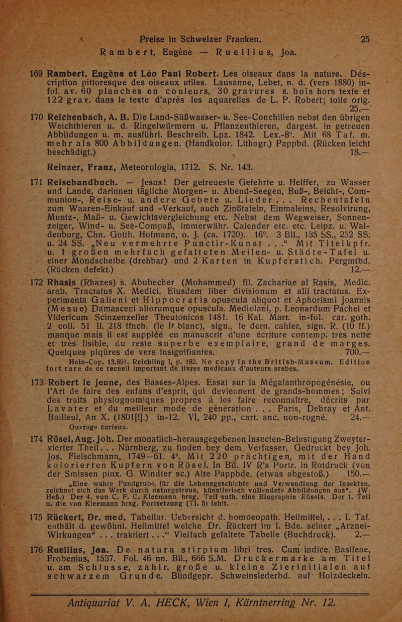 Rumbart, Faykue et Leo Paul Robert. er oiseaux dans 1 ee Des: Be cription pittoresque des oiseaux utiles. Lausanne, Lebet, n. d. (vers 1880) n- ° fol. av. 60 planches en couleurs, 30 gravures s. bois hors texte et : 122 grav. dans le texte ‚dapres les aquarelles de L. P. Robert; toile orig. te; En: 25. = 170 Reichenbach, A. B. ‚Die Panik SUBwaiser u, See-Conchilien nebst den übrigen - Weichthieren u. ie ‚Ringelwürmern u. Pflanzenthieren, dargest. in- getreuen Abbildungen u. m. ausführl. Beschreib. Lpz. 1842. Lex.-8°. Mit 68 Taf. m. mehr als 800 Abbildungen. GEIEBOKSIGE Sala Pappbd. (Rücken leicht beschädigt) . 18.— er Reinzer, I Franz, Meteorologia, 1712. S. Nr. 143. ; == 171 Reisehandbuch. — Jesus! De getreueste Gefehrte u. Helffer, zu Wasser „und Lande, darinnen tägliche Morgen- u. Abend-Seegen, Buß-, Beicht-, Com- - munion-, Reise- u. andere Gebete u. Lieder... Rechentafeln | Fr zum Waaren-Einkauf: und -Verkauf, auch Zinßtafeln, Einmaleins, Resolvirung, Muntz-, Maß- u. Gewichtsvergleichung etc. Nebst dem ‚Wegweiser, Sonnen-' =. Zeiger, - Wind- u. See-Compaß, immerwähr. Calender etc. etc. Leipz. u. Wal- — — denburg, Chn. Gotth. Hofmann, o. J. (ca. 1720). 16°. 3 Bll., 135 $S., 252 SS. r a 24 SS. „Neu vermehrte Punctir-Kunst....“ Mit. Titelkpfr. 73 großen mehrfach gefalteten Meilen- u. Städte-Tafel u. 2 er ler Mondscheibe. nen) ‚und 2: Karten in ' Kupferstich. Pergmtbd. (Rücken defekt.) 2; 3212.57 m 2 Rhasis FRbuzes): S. Rbnbecher (Mohammed) fil. Zachariae al ei Medic. - arab. Tractatus X. Medici. Eiusdem liber divisionum et alii tractatus. Ex- ‚perimenta Galieni et Hippocratis opuscula aliquot et Aphorismi JoJannis ee). Damasceni aliorumque opuscula. Mediolani, p. Leonardum Pachelet Videricum Scinzenzeller Theutonicos 1481. 16 Kal. Mart. in- -fol. car. goth. 7+2-£0ll 51 11. 218 ffnch. (le Ir blanc), sign., le dern. cahier, sign. R. (10 ff.) 3 manque ‚mais il est suppl&amp;&amp; en mänuscrit d’une &amp;criture contemp. tres nette = =.et.-treS. lisible, du reste superbe Reupesee Ben on marges=2.T _ Quelques pigüres de vers insignifiantes. Ba Hain-Cop. 13.891. Reichling I, p. 182. No copyin the British- Museum. ‚Edition fo rt rare ‚de ce recueil important. de livres medicaux d’auteurs: arabes. Ft 3 | Bıcz Robert. ie jeune, des Bässes- -Alpes. Essai sur la Mesa uhr nekie OU l’Art de faire des enfans d’esprit, qui deviennent de grands- -hommes; Suivi des traits physiognomiques ‚propres ä les faire reconnaitre, decrits. par = 3 aV ater et du meilleur mode de generation Song Paris, Debray et Anesıa = Bailleul, An X. asoıjı].) in- 12. VI, 240 PP» ‚cart. anc. non-rogne. 2AU.— Ouvrage eurieux. x 174 Rösel, Aug. Joh. Der monatlich- Hersaestechsiel Insecten- Belustigung Zweiter “= vierter Theil, = Nürnberg, zu finden bey dem Verfasser, Gedruckt bey_Joh. Jos. Fleischmann, 1749-61. 4°. Mit 220 rächtigen, mit der Hand kolorierten Kupfern von Rösel. In Bd. IV R’s Portr. in Rotdruck (von der Smissen pinx. G. Windter sc.) Alte Pappbde. (etwas abgestoß.)- 150. « „Eine wahre. ‚Fundgrube, für die Lebensgeschichte und Verwandlung der Insekten, zeichnet sich das ME durch naturgetreue, künstlerisch vollendete Abbildungen aus“. (W. Heß.) Der 4. von C, F. C. Kleemann hrsg. Teil enth. en rn Rösels. Der 1. ae u es von Kleemann hrsg, ‚Fortsetzung (Tr. d) fehlt. 175 Rückert, Dr. med. Tabellar. Uebersicht d. hohloespäth: Heilmittel, . E 2 Ba “enthält d. rs Heilmittel welche Dr. Rückert im I. Bde. seiner „Arznei- 5 . Wirkungen“ ... traktiert . ..“ Vielfach gefaltete Tabelle ‚(Buchdruck). BEUTE ER 6 Ruellius,. Tank De natura ‚stirpium- libri tres. Cum. indice. Basileae, Frobenius, 1537. Fol. 46 nn. Bil., 666 S.M. Druckermarke am Titel am. Schlusse, zahlr. große u. kleine, Zierifitialen :auf-5.7 chwarzem ‚Grunde. Eansgell Schweinslederbd. Zur ee Be 2 = Kär u Nr. = ; IE re es