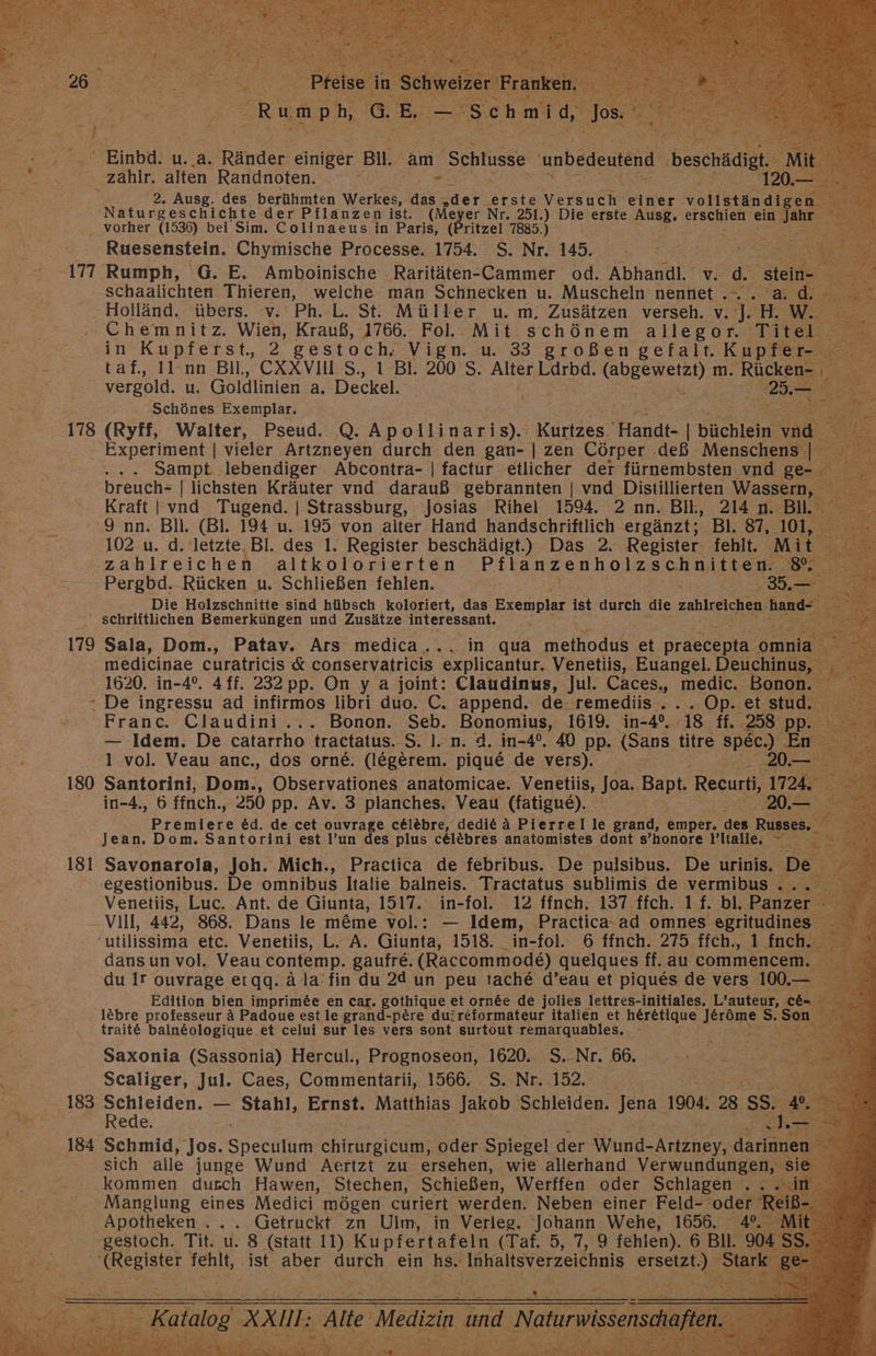 “177 178 179 r 180 181 } 2. Ausg. des berühmten Werkes, Saar, oder. ‚erste Versen einer vollständig Naturgeschichte der Pflanzen ist. (Meyer Nr. 251.) Hu erste Ausg, erschien er Ruesenstein. Chymische Processe. 1754. S. Nr. 145. Se ER schaalichten. Thieren, welche man Schnecken u. Muscheln Bene 5 Bi: Holländ. übers. v. Ph. L. St. Müller u. m, Zusätzen verseh. Be  w. SR Chemnitz. Wien, Krauß, 1766. Fol. Mit schönem allegor. ‘Titel; : in Kupferst, 2 gestoch, Vign. u. 33 großen gefalt. Kupfer- taf.,, Il nn Bil, CXXVII S., 1 Bl. 200 S. Alter Bairbe: we m. Rue in vergold. u. Goldlinien a. Deckel. 8. Schönes Exemplar. (Ryff, Walter, Pseud. Q. Anodiinerie, Bürlzes. “Handt- | büchlein‘ Sampt lebendiger Abcontra- | factur etlicher der fürnembsten vnd ge: a, Pe Kraft | vnd Tugend. | Strassburg, Josias Rihel 1594. 2 nn. Bit, 214 n. Bil. 9 nn. Bil. (Bl. 194 u. 195 von alter Hand handschriftlich ergänzt; Bl. 87, 101, 102 u. d. letzte. Bl. des 1. Register beschädigt.) Das 2. Register fehlt. Mi zahlreichen altkolorierten Pflanzenholzschnitten. N Pergbd. Rücken u. Schließen fehlen. rss Die Holzschnitte sind hübsch koloriert, das Exemplar ist durch die zahlreichen. hand Sala, Dom., Patav. Ars medica... in qua meihodus et Draecepta omniz medicinae curatricis &amp; conservatricis icanfar, Venetiis, Euangel. Deuchinus, ® 1620. in-4°. 4ff. 232 pp. On y a joint: Claudinus, Jul. Caces., medic. Bo: De ingressu ad infirmos libri duo. C. append. de-remediis.... Franc. Claudini.. Bonan: Seb. Bonomius, ie in-4°, | 1 vol. Veau anc., dos orne. ee pique de vers). = : Santorini, Den Observationes anatomicae. Venetiis, Joa. Bapı Recurti, in-4., 6 ffnch., 250 pp. Av. 3 planches. Veau (fatigue). bienilere &amp;d. de cet ouvrage celebre, dedi&amp; ä Pierrel le grand, emper. des Russks;: Fr Jean. Dom. Santorini est ’un des plus cel&amp;bres anatomistes dont s’honore Pltalie, 7 En Savonarola, Joh. Mich., Practica de febribus. De pulsibus. De urinis. De egestionibus. De omnibus Italie balneis. Tractatus sublimis de vermibus . . Venetiis, Luc. Ant. de Giunta, 1517. in-fol. 12 ffnch. 137 ffch. 1f. bl, Panze: Vill, 442, 868. Dans le m&amp;me vol.: — Idem, Practica ad omnes egritudines dansun vol, Veau contemp. gaufre. (Raccommode) quelques ff. au commencem. ‚3 du Ir ouvrage ergq. Alla’ fin du 2d un peu tache&amp; d’eau et piques de vers 100.— Edition bien imprim&amp;e en car. gothique et orn&amp;e de jolies lettres- initiales. L’auteur, ce lebre professeur A Padoue est le gran pere du:reformateur italien et ER deräme. S. Son h traite balneologique et celui sur les vers sont surtout 'remarquables. ö re. . Saxonia (Sassonia) Hercul., Prognoseon, 1620. S.-Nr. 66. Scaliger, Jul. Caes, Commentarii, 1566. S. Nr. .152. Rede. Schmid, Jos. Shecnkn reelle oder Spiegel der Wund- As dar sich alle junge Wund Aertzt zu ersehen, wie allerhand Verwundungen, kommen durch ‚Hawen, Stechen, Schießen, Werffen oder Schlagen FERN: Manglung eines Medici mögen curiert werden. Neben einer Feld- ‚oder