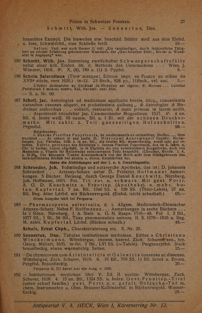 x > nl, lose, Schwsldrbd,, eine Schließe fehlt. | 10. = - Selten. Verf. war nach Haeser II, 443: „Ein verständiger, durch feldärztliche Tätig- keit zu reicher Erfahrung AOL User Wundarzt, der „Geschworter. Statt-, Pas u, Wund- RE ‚arzt in Augspurg“ war. EB a 185 Schmitt, Wilh. Jos. Sammlung zwetfelhiände Schwangerschaftsfäl N e © nebst einer krit. Einleit. üb. d. Methode des Untersuchens ... Wien, ]J\ . Wimmer, 1818. 8°. X, (8), 180 u. (1) S. Pppbd. —- | 8.— a 186 Schola Salernitana (Titre® manque; Edition impr. en France au milieu du ©. XVllesiecle, vers 1630.) in-12. 23 ffnch., 828 pp., 11ffnch., vel. anc. 5.— L’&amp;pitre dedicatoire au. Cardinal de Richelieu est SIEDEE: R. Moteaw.. . Lutetiae „Parisiorum € musaeo nostro, Kal, Novemb. anni 1624, 2 ee) j ER S. a. Nr. 60. 187 Scholl, Jac. Astrologiae ad. medicinam applicatio Br, decg., conuenientia | earundem canones aliquot, ‚ex probatissimis quibusq.,, &amp; Astrologiae &amp; Me- dicinae authoribus . ‚collecti, restaurati, &amp; nunc primum in lucem aediti. . Argentorati excudebat Jac. Cammerlander Moguntinus. 1537. 4%. Ann. | r Bil. d. letzte weiß, 95 numm. Bill. u. 1 Bl. mit der schönen Drucker- E72. smaske. Mit, zahlr. z. Teil BNESSITEeN Holzschnitten. ER Prgmtbd. - =: ee 0.— - Beigebunden: ; rg; ‚tractatus ... de natura et usu lactis D. Hieronymi Acorombonii Eugubii. Norim- Bi 'bergae, Joa. Petreius, 1538. 4. 54 nn. Bll., die letzten Bll.- wasserfleckig, sonst sehr gut er- Be halten. Editio princeps des Büchleins” v. Sextus Placitus Papyriensis, das im 6. Jahrh. n. + Menschen u. Vögeln für Heilzwecke entnommenen Teile bespricht. (Choulant, Handb. 2. A. 2 enische densten Einfluß bei akuten u, chren. Krankheiten bei. Ee Se Siehe die Abbildungen auf der 1, u. 4. Umschlagseite, Z $ 188 Schraeder, Joh. Vollständige und nutzreyche Apotheke, das ist: D. Johannis ‚Schroederi ... .. Artzney- -Schatz nebst D. Friderici Hoffmanni Anmer- - kungen. 5 Bücher. Herausg. durch George Daniel Koschwitz. Nürnberg, 29. Di Koschwitz u: Frontisp. (Apotheke). mehr. bo- = an. K u pf ertaf. 7 nn. Bil. 1340 SS. u. 120 SS. (Thier-Lehre), 27 nn. Bil ‚Reg. Alter Ldrbd. mit Rückenvergold. (Einbd. leicht NED) 69. ‚Diese Ausgabe fehlt bei Ferguson. ER 2 189 — Pharmacopoeia universalis, (d. i. Allgem. Medichlsth: Chimischer : . Artzney-Schatz. Nebst F. Hoffmanns... Anmerkungen in sechs Büchern . E In 2 Bden. Nürnberg, ]. A. Stein u. G.N. Raspe. 1746—48. Fol 1. 3 Bil., 1077 SS., 1 Bl., 56 Bil., Taxa pharmaceutica univers. Il. S. 1079— 1826 u. Reg. M. ‚zahlr. Kuptertaf. Larbd. (Rücken schadh.) : 48. Schulz, Ernst Chph,, Charakterisierung etc, .-S8..Nr. 3. g: 190 Sennertus, Dan. Tabulae institutionum medicinae. Editae a a -Winckelmanno. Wittebergae, impens. haered. Zach.‘ Schurerfi*sen., typ. | 9 —DechymicorumcumAristotelicis et Galenicis consensu ac dissensu. - Wittebergae, ‚Zach. ET, 1619. 8. 16 Bll., 709 SS. 11 Bl ‚Index u. Errata. ‚Ferguson I, 371 Ken nur die Ausg. v. 1655. 192 - traanum medicinae libri V. Ed. II. auctior. Witleheiese, Zach. B: Schurer, 1620. 4. 45 nn. Bil, 1324 SS. u. Index. Gest. Frontisp.-Titel - (unten scharf beschn.) gest. Portr. u.e. gefalt. Holzschn.-Taf. m. en