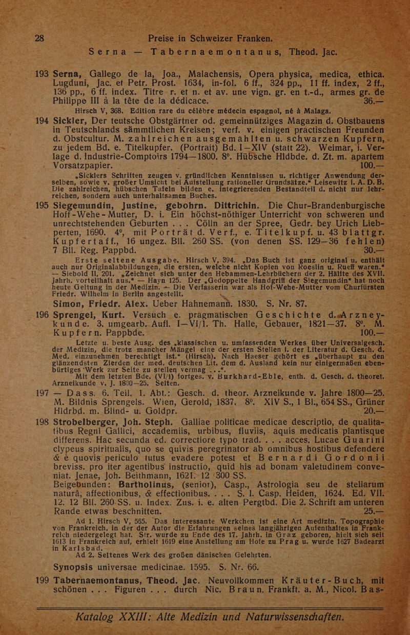 28 193 194 195 196 197 198 | Preise in Schweizer Franken Serna — Tabernaemontanus, Theod. es Lugduni, Jac. et Petr. Prost. 1634, in-fol. 6 ff, 324 pp., 11 ff. index, 2 ff., 136 pp., 6 ff. index. Titre r. et n. 'et av. une vign. gr. en t.-d., armes gr. de Hirsch V, 368. Edition rare du c&amp;el&amp;bre me&amp;decin espagnol, n&amp; A Malaga. Sickler, Der teutsche Obstgärtner. od. gemeinnütziges Magazin d. Obstbauens in Teutschlands sämmtlichen Kreisen; verf. v. einigen präctischen Freunden d. Obsteultur. M. zahlreichen ausgemahlten u. schwarzen Kupfern, zu jedem Bd. e. Titelkupfer. (Portrait) Bd. 1-XIV (statt 22). Weimar, i. Ver- lage d. Industrie-Comptoirs 1794— 1800. 8°. Hübsche Hidbde. d. Zt. m. apartem Vorsatzpapier. 100.— „Sicklers Schriften zeugen v. gründlichen Kenntnissen u. richtiger Anwendung der- selben, sowie v. großer Umsicht bei Aufstellung rationeller Grundsätze.“ Leisewitz i. A.D.B. Die zahlreichen, hübschen Tafeln bilden e. integrierenden Bestandteil d. nicht nur lehr- reichen, sondern auch unterhaltsamen Buches. Siegemundin, Justine, gebohrn. Dittrichin. Die Chur-Brandenburgische Hoff-Wehe - Mutter, D. i. Ein höchst-nöthiger Unterricht von schweren und unrechtstehenden Geburten .... Cölln an der Spree, Gedr. bey Urich Lieb- perten, 1690. 4°%, mit Porträt dd. Verf, e Titelkupf.u. 43 blattgr. Erste seltene Ausgabe, Hirsch V, 394. „Das Buch ist ganz original u, enthält auch nur Originalabbildungen, die ersten, welche nicht Kopien von Roeslin u. Rueff waren.“ — Siebold I, 201. „Zeichnet sich unter den Hebammen-Lehrbüchern der 2. Hälfte des XV. heute Geltung in der Medizin, - Die Verfässerin war als Hof-Wehe-Mutter vom Churfürsten Friedr. Wilhelm in Berlin angestellt, Simon, Friedr. Alex. Ueber Henna 1830. S. Nr. 87. Sprengel, Kurt. Versuch e. pragmatischen Geschichte d.eÄrzne y- kunde. 3. umgearb.. Aufl. I-Vil. Th. Halle, Gebauer, 1821—37. 8%. M. Kupfern. Pappbde. 100.— &amp; der Medizin, die trotz mancher Mängel eine der ersten Stellen i. der Literatur d. Gesch. d. Med. einzunehmen berechtigt ist.“ (Hirsch). Nach Haeser gehört es „überhaupt zu den glänzendsten Zierden der med. deutschen Lit. dem d. Ausland kein nur einigermaßen eben- bürtiges Werk zur Seite zu stellen vermag ...“. Mit dem letzten Bde. (VI/I) fortges. v Burkhard- ‚Eble, enth. d. Gesch. d. theoret. Arzneikunde v. J. 1800-25. Seiten. — Dass. 6. Teil. 1. Abt.: Gesch. .d. theor. Arzneikunde v. Jahre 1800-25. M. Bildnis Sprengels. Wien, Gerold, 1837, 8. XIV S.,1 Bl. 654SS., Grüner tibus Regni Gallici, accademiis, urbibus, fluviis, - aquis medicatis plantisque differens. Hac secunda ed. correctiore typ6 trad. ......acces. Lucae Guarini elypeus spiritualis, quo se quivis peregrinator ab omnibus hostibus defendere niat. Jenae, Joh. Beithmann, 1621. 12 ‘300 SS. Beigebunden: Bartholinus, (senior), Casp., Astrologia seu de stellarım 12. 12 Bil. 260-SS. u. Index. Zus. i. e. > Pergtbd. Die 2. Schrift am unteren Ad 1. Hirsch V, 565. Das interessante Werkchen ist eine Art medizin. Topographie von Frankreich, in der der Autor die Erfahrungen seines langjährigen Aufenthaltes in Frank- reich niedergelegt hat. Str. wurde zu Ende des 17. Jahrh. in Graz geboren, hielt sich seit RER ee auf, erhielt 1619 eine Anstellung am Hofe zu Prag u. wurde 1627 Badearzt in Karlsba Ad 2, Seltenes Werk des großen dänischen Gelehrten. Synopsis universae medicinae. 1595. S. Nr. 66.