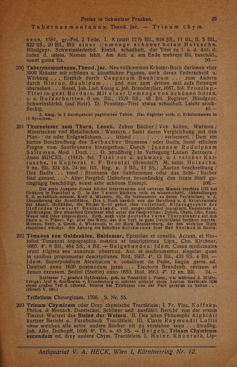 - 20 nv air ee en Le € Preise I in Schweizer Erhken” a en 29 Tabernaemontanus, Theod. Ja. — Trinum re Blindgepr. Schweinslederbd. Einbd. schadhaft, der Titel zu I. u. d. Anf. d. Index d. latein. Namen fehlt. Am Anf. u. am Ende mehrere Bil. beschäd., sonst gutes Ex. 50.— 3000 Kräuter mit schönen u. künstlichen Figuren, auch deren Vnderscheid u. Würkung ... Erstlich durch Casparum Bauhinum ... zum Andern durch Hieron. Bauhinum... und nun zum dritten mal aufs fleissigst übersehen .. ..Basel, Joh. Lud. König u. Joh. Brandmyller, 1687. fol. Frontisp.- Titelin-gest. Bordure. Miteiner Unmengevon schönen botan. u. a. Holzschnitten. 6 un. BIl., 1529 SS. 48 Bil. Register. Blindgepr. Schweinsldrbd. (auf Holz). D. Frontisp. -Titel etwas schadhaft. Leicht stock- fleckig. 40.— 11 Sprachen, . Thurneisser zum Thurn, Leonh. Zehen Bücher / Von kalten, Warmen / Minerischen vnd Metallischen / Wassern. / Samt deren Vergleichung mit den Plan- /tis oder Erdgewächsen. ... Itzund / ... / ... / verbessert. / Dem ein kurtze Beschreibung des Selbacher Brunnens / oder Badts, Samt etlichen Fragen vom Saurbrunnen hinzugethan. / Durch /Joannem Rudolphum Saltzman. Med. / Doct.... D. Straßburg / In Verlegung 'Lazari Zetzners. / Anno MDCXI. / (1612). fol. Titel rot u. schwarz u. i. reicher Kar- tusche, in Kupferst. v. F. Brentzli (Brendel?) M. zahlr. Holzschn. 9 nn. Bll. 324 SS. 24 nn. Bll. Reg. u. 3 Bll., 13 SS.: „Kurtze beschreibung / Des Badts... nnd / Bronnens der Sahlbronnen oder das Sehl- / bacher Bad genant, ...“ Alter. Pergtbd. Unbedeut. braunfleckig das letzte Blatt ge- ringfügig ion sonst sehr schönes Exempl. 100.— Die erste Ausgabe dieses höchst interessanten und seltenen Werkes erschien 1572 bei Eichhorn in Frankfurt a. OÖ. In den 3 ersten Büchern enth. es wissenschaftl. Abhandlungen ü. d. metallisch-mineral. Kraft d. Wassers, üb. die Instrumente zu deren Feststellung u. d. der künstl. Heilbäder, die Bücher 5—10 geben eine voilständ. Balneographie der fließenden Gewässer Deutschlands, voll ausgezeichneter topograph. Kenntnisse u. Erfahrungen. (Die einzelnen Gewässer sind unter die Haupiströme: Donau, Khein, Elbe, Enns, Weser und Oder eingeordnet), Enth. auch viele deutsche Verse Thurneissers auf den Rhein u. a, Flüsse. Vgl. über das Werk, das den Verf. in ganz Deutschland berühmt machte: Möhsen, Beitr. z. Gesch. d. Wissensch. in der Mark Brandenburg, der das wichtige Werk eingehend würdigt. Als Anhang die Schriften Saltzmanns über Bad Seeibad in Baden. Timaeus von Guldenklee, Baldassar. Epistolae et consilia. Access. et Hor- tolini Timaeani topographia- metrica et inscriptiones. Lips., Chn. Kirchner, 1665. 4°. 8 Bil., 464 SS., 4 Bill. — Beigebunden: Idem. Casus medicinales praxi triginta Sex annorum observati. Acc. et medicamentor. singular. quae in casibus proponuntur descriptiones. Ibid. 1667. 4°. 12 Bll., 433 SS. 4 Bll. — Idem. Superpondium Alexicäcon s. consilium de Peste, lingua germ. ed. Dantisci anno 1630 postmodum jussu ... Electoris Brandenb. revisum et denuo. excusum. Sedini (Stettin) anno 1653. Ibid. 1663. 4°. 12 nn. Bll. 24.— Baldassar T,, geadelt Gyldenklee, geb. zu Fraustädt i. Posen, war während d. 30 jähr. Krieges Arzt b. Kurfürsten v, Brandenburg u. scheint mittelst eines Acetum theriacale 1638 (Hirsch V, 686.) Trifollum Chirurgicum. 1706. _S. Nr. 55. Philos. &amp; Monach. Dantiscani. Schöner und ausführl. Bericht von der ersten Tinctur- Wurtzel des Steins der Weisen. Il. Des alten Philosophi Alphidii kurtzer Bericht u.. Parabolisch Tractätlein. Ill. Clavis Raymundii Lullii ohne welchen alle seine andere Bücher nit zu verstehen seyn ... Straßbg. Joh. Albr. Dolhopff, 1699. 8°. Tit. u. 45 SS. — Beigeb.: Trinum Chymicum secundum od. Grey andere Chym. Tractätlein. 1]. Heinr. Khunrath, Lip-