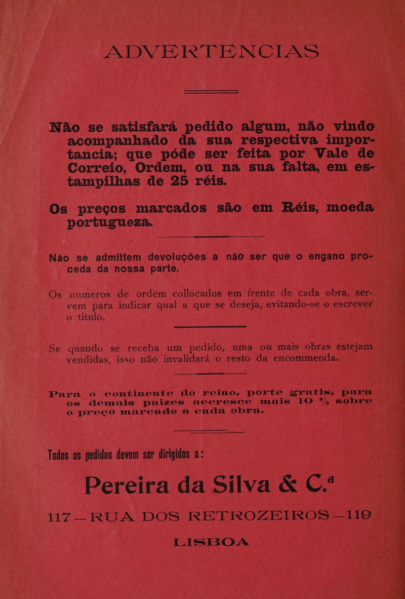 tancia; que pdéde ser feita por Vale d Correio, Ordem, ou na sua eens em es tampilhas de 25 réis. gages os o titulo. Ghote quando se receba um pedido, uma ou mais Ge estejam vendidas, isso nao pee ee 6) resto da encommmenday) Para o eontinente do reino, porte gratis, pa: os demais paizes aecresce mais 10 “he BO ° preeco mareado a cada obra. Todas 0s redidos leven ser tirigids a: Pereira da Silva &amp; Ce a u7— RUA DOS RETROZEIROS - 119 LISBOA “(eG