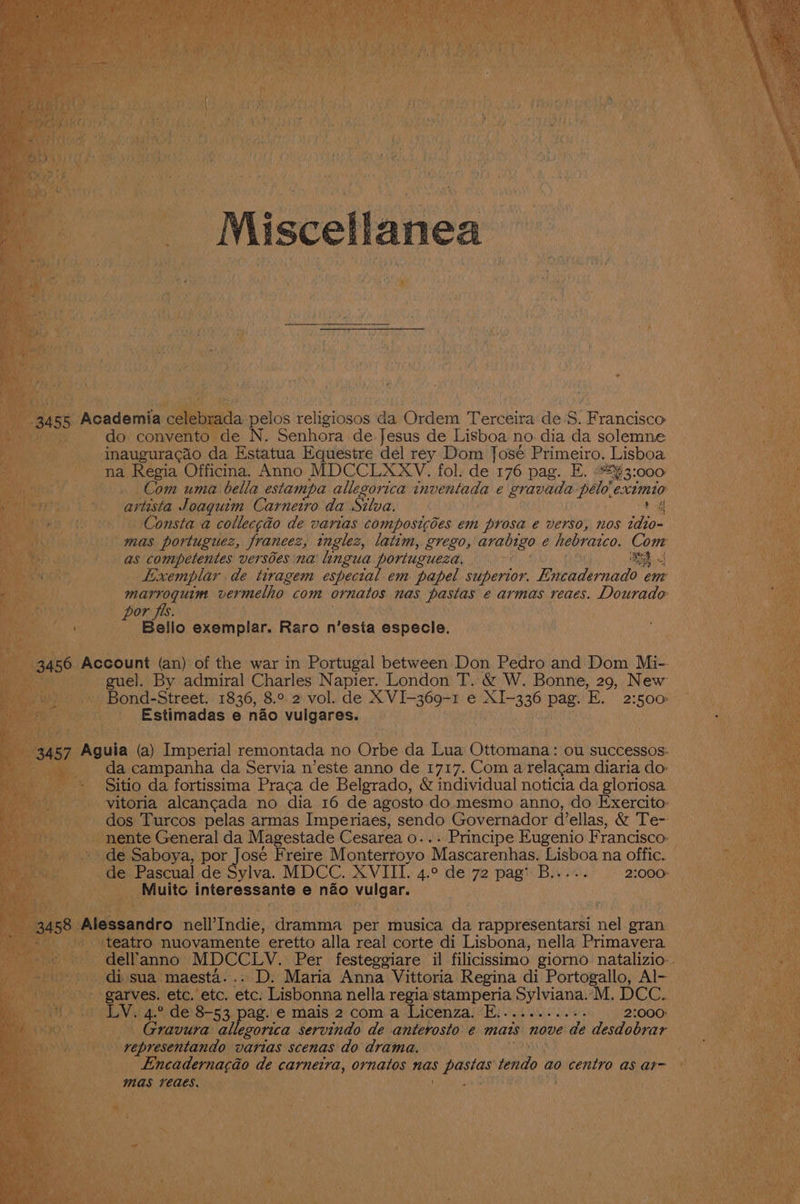 e i sie _ Miscellanea _ Academia a Ba Go convento Re N. Senhora de. Jesus de Lisboa no dia da solemne e inauguracao da Estatua Equestre del rey Dom José Primeiro. Lisboa. ey na Regia Officina. Anno MDCCLXXV. fol. de 176 pag. E. 3: Com uma bella estampa allegorica wnventada € sian pele extmio artista Joaquim Carneiro da Silva. — a4 KT onsta a collec¢do de varias composicées em prosa e verso, nos tdto- L} fia mas portuguez, franeez, inglez, latim, grego, arabigo e hebraico. Com as competentes versbes na lingua ‘portuguesa. ih i J 4} Exemplar de tiragem especial em papel superior. Bneeiderande em ogee vermelho com ornatos nas pastas e armas reaes. Dourado or fis i _ Bello exemplar. Raro n 'esta especie. i Account (an) of the war in Portugal between Don Pedro and Dom Mi-. - guel. By admiral Charles Napier. London T. &amp; W. Bonne, 29, New a, _Bond- Street. 1836, 8.° 2 vol. de mati es ee. A aae Pag. E. 2:500 —~ re} Estimadas e nao vulgares. ascual de Sylva. MDCC. XVIII. 4.° de 72 pag’ Bivoeis? i 20pe Muito interessante e nao puget Hs. andro neiThaies dramma per musica da rappresentarsi nets eran. atro nuovamente eretto alla real corte di Lisbona, nella Primavera _ | mno- MDCCLYV.. Per festeggiare il filicissimo giorno natalizio. di. sua maesta.... D. Maria Anna Vittoria Regina di Portogallo, Al- - gar te. etc. etc. Lisbonna nella regia stamperia ae AM, DCCs i | 53. pag. le mais 2°com a iLicenzal “By ied... 210008 a: Gravura allegorica servindo de anterosto é mats nove de desdobrar re isi varias scenas do drama. ae ei e cadernacao de carnetra, ornatos nas pastas tendo ao centro as ar te mas MCAES. 45 ore, a yh gtk coe:
