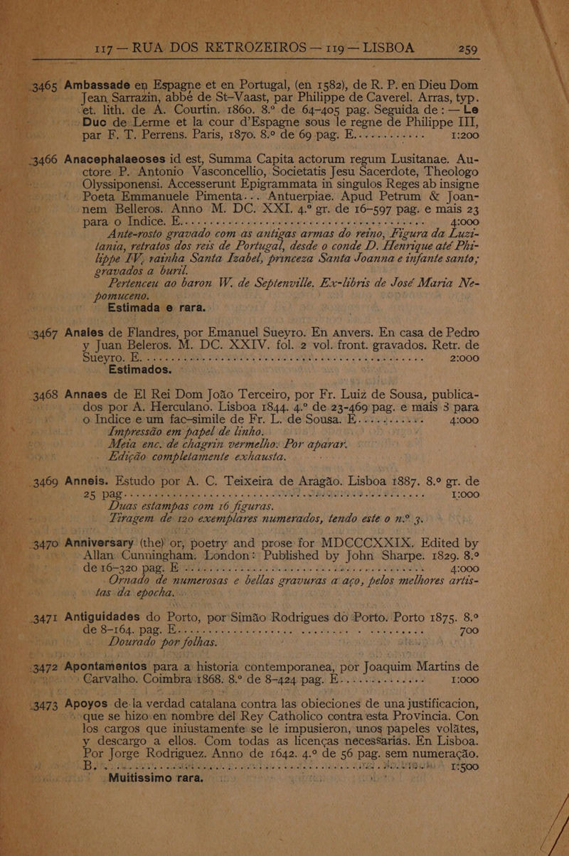 abbe de St-Vaast, par Philippe de Caverel. Arras, typ. de A. Courtin. 1860. 8° de 64-405 pag. Seguida de: — Le de Lerme et la cour d’Espagne sous le ioe tS cma III, par Beat Perrens. Paris, 1870. 8.° de 69 -pag. ne ! 1:200 ss Anacphegne id be Summa Capita actorum regiim SR Au- i ctore P. Antonio Vasconcellio, Societatis Jesu Sacerdote, Theologo - Olyssiponensi. Accesserunt Epigrammata i in singulos Reges ab insigne ~ Poeta, Emmanuele Pimenta. . - Antuerpiae. Apud Petrum &amp; Joan- ‘nem Belleros. Anno M. DC. (RMT 4.° or. de 16-597 pag. € mais 23 para Gulndice, Hes, - 4. SU ala ak) saat tabling ar Ma, AP 4:000 Ante-rosto gravado com as antigas armas do reino, Figura da yom lania, retratos dos reis de Portugal, desde 0 conde D. Henrique até Phi- an lippe IV. rainha Santa Izabel, princeza Santa Joanna e infante santo, ea gravados a buril. | Pertenceu ao baron W. de Res Ex-hbns de void Mana Ne- ; tase Ria) ies ; Estimada © rara. 167 Anales de F naies: por Emanuel Sueyro. Tens anvers. En casa de Pedro y Juan Beleros. M. DC. XXIV. fol. 2 Hae fone Bias: Retr. de Sueyro Ror an3 Bee ee eee we sees Sha. Grad sh ile! a in ielloys Stee. 2:000 Estimados. “i | | ! vai'ys 8 A Annaes de El Rei Dom Joao eceng: por ir, Luiz ae Sousa, publica- ~ . o Indice e um fac-simile de Fr. L. de Sousa. E..... Lasueae 4:000 F Impressaio em papel de linho. PMR ee Meta enc. de chagrin vermelho: Por aparar. i aciue ee ye maae ue 5 pag. saute: eta DOELO GNCLC CERO UE ROO GMO ME MD a CPS Si ie i tot ale fai oo 06 tel ew) ei Cane 0 6) 6 8 1:000 Duas ostampas com 16 es carci sie 120 nee pee A adel tendo este OWS me ‘3 tees Cunninghain Arendone Published «f John Sharpe. 1829. 8.° PPG 420, arog eMail SVS arid tS PNT Sas BBR a ag ew OPA EN 4:000 -Ornado de numerosas e Fellas Suaogees @ aG0, pelos melhores artis tas da epocha, van : rT Pendouacee do Parte ‘por ‘Siméo iNrariaoue ao Porto. orto 1875. 8.° ni aye ae PAS a ae rete elec a vore hiayh alloy chee “w ake e , yaMel a Bait 700 cereale fae dienes: fon? AES BAN Ae) nt imenias' para. ai historia Pp tecapieaneal por Joaquim Martins de valho. Coimbra: 868: 8s de Sane pag. E.... ONC A ey 1:000 73, Apoyos de. ia Vatand Se Sates las Abiecioned Be: una justificacion, -=>que se hizo.em nombre del Rey Catholico contra ‘esta Provincia, Con _ los cargos que iniustamente se le impusieron, unos papeles volates, -y descargo a ellos. Com todas as licencas necessarias. En Lisboa. } Por Jorge _ Rodriguez. nee te ee 4° de 56 pag. sem Elna tase es a Bee Pesan A, Sper STE RG Mier nee aleeled ¢ Nie ROLtee aha! [2500 ya, »Muitissimo PATS iy hye. ae eels! ot tA ae war oy