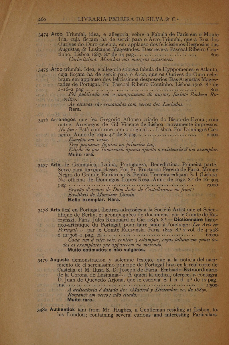 3474. Arco Triunfal, idea, e allegoria, sobre a Fabula de Paris em o Monte Ida; cuja ficcam. ha de-servir para o Arco, Triunfal, que'a Rua dos - | ,Ourives do Ouro celebra, em applauso dos felicissimos Desposios das _) Augustas, &amp; Lusitanas Magestades. Descreve-a Paseoal: Ribeiro Cou- — tinho. Lisboa LOST Be ele 14 pase eh Shree eee oe he ‘ 800. Curtosissima. Manchas nas margens supertores. 347 5 Area, friunfal: Tdea, e ‘alleworia sobrea Taal de Fi phoneneae e Atlagtea cuja ficcamsha de servir para o Arco, que os Ourives do Ouro cele- bram.em’applauso dos felicissimos desposorios Das Augustas Mages~ tades de Portugal. Por Pascoal; Ribeiro Coutinho. Lisboa 1708. 8.° de: DENK OB Pod rine ai rata dete ya ce ys lee coe 4a cu eaua Cee bea co aus On lem TU RL levee . een publicada sob 0, anagramma nae aucior, Jasinto Pacheco Ro- 7LLVO.* Ak As ottavas so Eeoramicen com. versos dos Lusiadas. | Rara. yon 3476 Atranenue que fez Gregorio Affonso Aaa do Rispo: ‘de Evora ; com: outros Arrenegos de Gil Vicente de Lisboa ; novamente impressos.. No fim: Esta conforme com 0 original. . . Lisboa. Por Domingos Car- neiro. Anno de 1649. 4.° de 8 pag: PAs ee eae al ome 2:000: _Escrepto em verso. es] Trez pequenas figuras na or zmelra pag. Edigaéo de gue Innocencio apenas aponta a. ie Pum (cnt ed hat rara. 3477 ‘Ailes de Gramatica, Latina, Rocuiee a Benedictina. Pumeias pare Serve para terceira classe. Por Fr. Fructuoso Pereira de Faria, Monge Negro do Grande Patriarcha S$. Bento. Terceira edicam S. |. (Lisboa Na officina de Domingos Lopes: Rosa.: Anno de 1652. 8.° de 16-303. pag Sle lice |e ve te {6ile mw wile a (Pte es lo 0 whi (ei iehe th Uepeta) state te VON e verte ae ie AGltwie) lo Lelie) Saltetlls Nelibien 2% ,000: Brazio d@ armas de 142 Jodo de Castelbrance 70 Piast Lix-libris de: Monsieur Cousin. Bello exemplar. Rara. 3478 Arts (les) en’ Portugal. Lettres. adressees a la Société Artistique a Scien-- tifique de Berlin, et acompagnées de documens, par le Comte de Ra- » czynski. Paris. Jules Renouard et Cie. 1846. 8.° — Dictionnaire histo- . rico-artistique du Portugal, pour faire suite a ’ouvrage: Les Avis en Portugal... par le Comte Raczynski. Paris. 1847. 8.° 2 vol. de 4-548: 6 I2- 206-1, TOA sy Hep shuee shots A isa Wd itatanu ct IRM os Aa ane ne 6:000: ada um d estes vols. contém 3 Cambes, cujas faltam em quasi to- dos os exemplares que apparecem no mercado. | Muito estimados e nao vulgares. 3479 Augusta demonstracion y solemne festejo, que a la noticia del naci-- miento de el serenissimo principe de Portugal hizo en la real corte de: Castella el M. Ilust. S$. D. Joseph de Faria, Embiado Extraordinario- de la Corona de Lusitania... A quien la dedica, oferece, y consagra. D. Juan de Quevedo Arjona, que le escrivia! S. Il. n. d. 4.° de 12 pag. FEA SORE pes een TIONG! NUR Mea bead SP Reena, Pl Mamedam era MELA He faye aumnae T2500. A dedicatoria ¢ datada de: «Madrid y Diziembre : 20. de 1689». : Romance em verso; nado citado.: Muito raro. 3480 Authentick (an) from Mr. matches. a Gentleman residing at Ha tov his London; containing several curious and interesting Particulars.