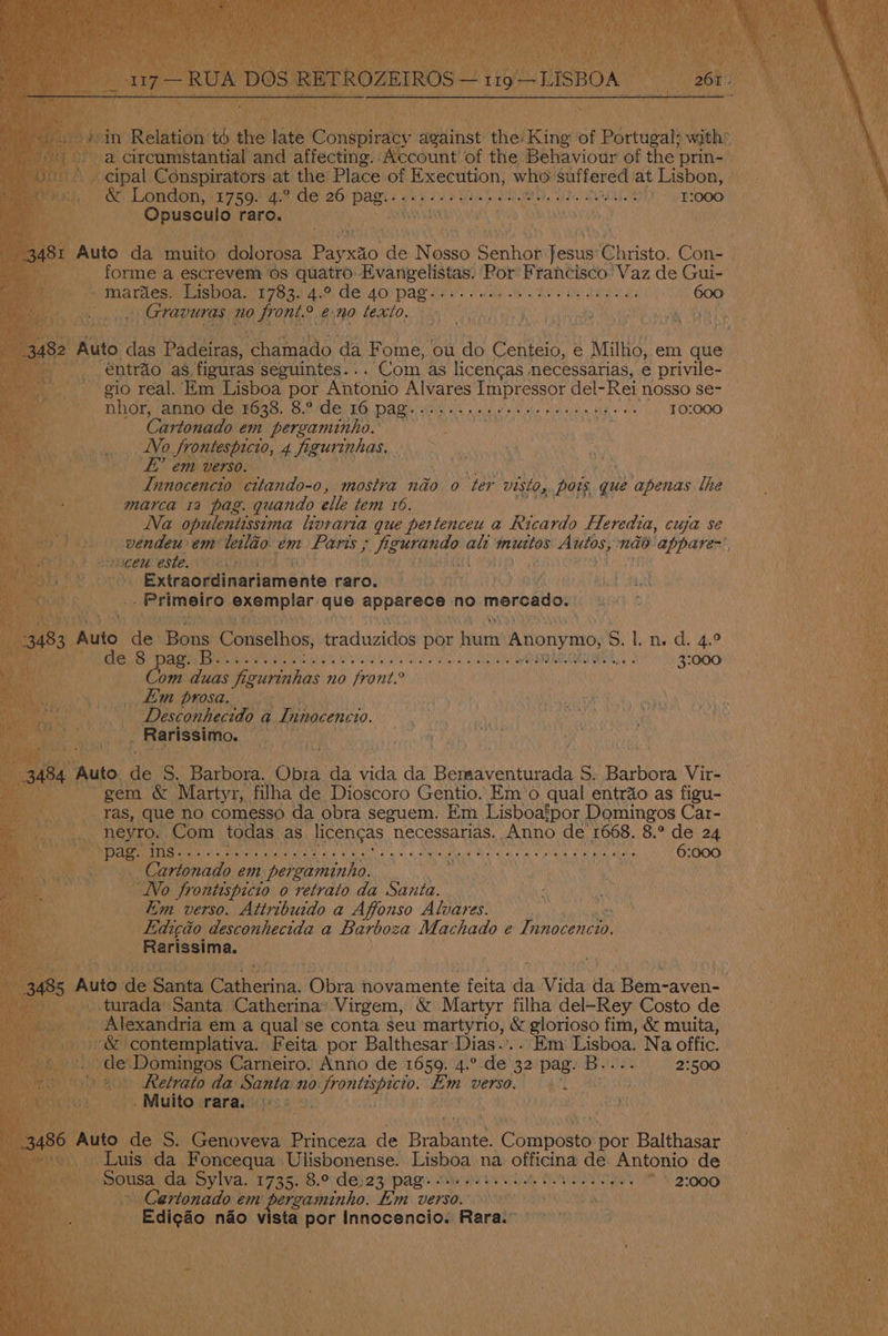 , Ui A aay Puy conspiraey ansinse Aol King of Partagas foike and affecting. Account of the Behaviour of the prin- t the Place of Execution, ih suffered at Lisbon, ti Bile, tle) (sh) oi lol, et ences/ei © jarlonaitel wes. ed's) eye) ehisse |e Auto ie muito: Unlonees Payxao ae N OSSO Seanad fesusi Christo. Con- — _ forme a escrevem os quatro. Evangelistas. Por Francisco: Vaz de Gui- - mardes. Lisboa. WRAL Aver EAL DAM Sats ey we ae ene a 600 ‘ Tete oi ‘nO MOMS eno texto. in , ECR Bit x - éntrao as. eels Beanies ‘Com. as peers necessarias, e privile- gio real. Em Lisboa por Antonio Alvares Impressor del-Rei nosso se- Pe DiGrpabnorde seas. 8. le 1G Dag. use ws cee eke oes ks eT OLOOO Cartonado em pergaminho. ae No Srontespicio, 4 figurinhas. em verso. a Tiiocenten cttando-0, mostra nao o ‘ter visto, pois que apenas lhe marca 1a pag. quando elle tem 16. Na opulentissima hvraria que pertenceu a Ricardo Heredia, cuja se —vendeu em leiléo em Pans ; bs che ale muttos fre nao appare-’, cen este. ccna) . ' Extraordinariamente raro. . - Primeiro Reeainet: que appeneds: no mercado. “Auto da Bons Conselhos, traduzidos por Haat Anonymo, S. tnd. 4;° Og OE AO, aE TD apa arne 355) Fak! Oe (IN 3:000 Com duas figurinhas no front. (es Hay _ £m prosa. EAU AR, a oe Desconhecido a Innocencio. ki r _ Rarissimo. . Very 73 Lue pee ins. ive tend eich AAS Na PLO: Pee EW Rae ICO FO 6:000 Cartonado em poe Mea | a a No Jrontispicio o retrato da Santa. fim verso. Attribuido a Affonso Alvares. Edicéo desconhecida a Barboza Machado e Epes ; Rarissima. Wit) TREE . ; pute de Sante! hal ‘Obra novamente nasa is Vida tt Repmaver - turada’ Santa Catherina’ Virgem, & Martyr filha del—Rey Costo de x - Alexandria em a qual se conta seu martyrio, & glorioso fim, & muita, Hs ge contemplativa. Feita por Balthesar Dias.’.. Em wer te Na offic. sop are Carneiro. Anno de 1659. 4.° de 32 pag. B.. 2:500 2 Retrato da aan 20 a emote tm Werso. -@l a * Muito ara. pes), Th Re) iia de icy Genoveva Princeza “e Brabante: icompoue por Balthasar _ Luis da Foncequa Ulisbonense. aoa na officina de Antonio de Ae hers da Sylva. 1735. 8.° de:23 pag: - Baile aetna Sh 42-0008, » Cartonado em pergaminho. Em Versa ow ’ » Edigao nao viata) por Innocencio. Rara. eens