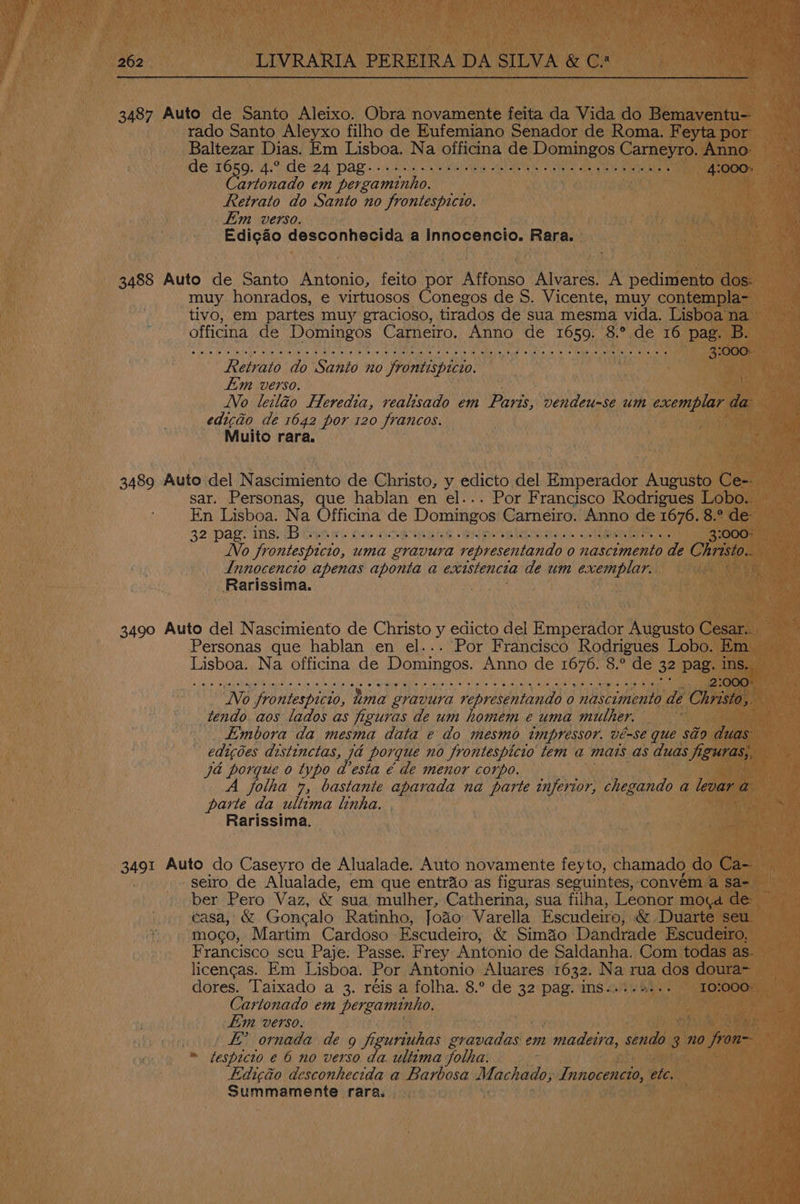 3487 Auto de Santo Aleixo. Obra novamente feita da Vida do Bemaventu- rado Santo Aleyxo filho de Eufemiano Senador de Roma. Feyta por Baltezar Dias. Em Lisboa. Na officina de Domingos Carneyro. Anno: de TOK) Vide 24 ‘pag. 4 ca we Re ee care ee abe eon 4:000» artonado em pergaminho. Retrato do Santo no frontespicio. Eim verso. Edic&o desconhecida a Innocencio. Rara. 3488 Auto de Santo Antonio, feito por Affonso Alvares. A pedimento dos: muy honrados, e virtuosos Conegos de 8. Vicente, muy contempla- tivo, em partes muy gracioso, tirados de sua mesma vida. Lisboa na officina de Domingos Carneiro. Anno de 1659. 8.° de 16 pag. B. © ibe, le \p lteime elle teieiisliie e 10l qo, Wine.lm t0),te! (el fo volley caus, eis ipo 19 Toe lie: Suse) \aUete (o's 0 bebbive Vetiwneyls lola ites 3:000: Retrato do Santo no frontispicio. | im verso. Vo leiléo Heredia, vealisado em Paris, vendeu-se um exemplar da edicio de 1642 por 120 francos. Muito rara. { 3489 Auto del Nascimiento de Christo, y edicto del Emperador Augusto Ce-- sar. Personas, que hablan en el... Por Francisco Rodrigues Lobo.. En Lisboa. Na Officina de Domingos Carneiro. Anno de 1676. 8.° de 32\ Pal, INS CEA We Lele HESS GEM VON Re SB REL thee Sameera 3:000: No frontespicio, uma gravura representando 0 nascimento de Christo. Innocencio apenas aponta a excistencta de um exemplar. Rarissima. 3490 Auto del Nascimiento de Christo y edicto del Emperador Augusto Cesar... Personas que hablan en el... Por Francisco Rodrigues Lobo. Em Lisboa. Na officina de Domingos. Anno de 1676. 8.° de 32 pag. ins. LU AE Delain te De fie SM ad yi tt a eee iL Oe GO RN 2:000- No frontespicio, uma gravura representando o nascimento de Christo, tendo aos lados as figuras de um homem e uma mulher. Embora da mesma data e do mesmo impressor. vé-se que séo duas edicoes distinctas, 7a porque no frontespicio tem a mais as duas figuras;, ja porque o typo a esta & de menor corpo. Joltha 4, bastante aparada na parte inferior, chegando a levar a parte da ultima linha. Rarissima. 3491 Auto do Caseyro de Alualade. Auto novamente feyto, chamado do Ca- seiro de Alualade, em que entrio.as figuras seguintes, convém a sa- ber Pero Vaz, & sua mulher, Catherina, sua filha, Leonor mova de éasa, & Goncalo Ratinho, Joao Varella Escudeiro, & Duarte seu. mogo, Martim Cardoso Escudeiro, & Simao Dandrade Escudeiro, Francisco scu Paje: Passe. Frey Antonio de Saldanha. Com todas as. licencas. Em Lisboa. Por Antonio Aluares 1632. ie rua dos doura- dores. Taixado a 3. réis a folha. 8.° de 32 pag. ims. $s. 1O:000% Cartonado em pergaminho. im verso. ! EY ornada de 9 figuriuhas dvneents em Lone ahaee 3 no fron » tespicto e 6 no verso da. ultima Jotha. Lidicaéo desconhecida a Barbosa Machado; Fung bic. Summamente rara.